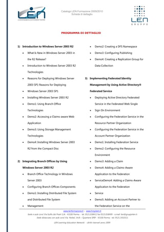 Catalogo LEN Formazione 2009/2010
Scheda di dettaglio
www.lenformazione.it – www.hrsystem.it
Sede e aule corsi: Via Golfo dei Poeti 1/A - 43100 Parma - tel. 0521.038411 fax 0521.038499 - e.mail: len@gruppolen.it
Sede distaccata con aule corsi: Via Nobel, 14/A – Quartiere SPIP - 43100 Parma - tel. 0521.1910311
LEN Learning Education Network - diritti riservati anno 2009
PROGRAMMA DI DETTAGLIO
1) Introduction to Windows Server 2003 R2
 What Is New in Windows Server 2003 in
the R2 Release?
 Introduction to Windows Server 2003 R2
Technologies
 Reasons for Deploying Windows Server
2003 SP1 Reasons for Deploying
 Windows Server 2003 SP1
 Installing Windows Server 2003 R2
 Demo1: Using Branch Office
Technologies
 Demo2: Accessing a Claims-aware Web
Application
 Demo3: Using Storage Management
Technologies
 Demo4: Installing Windows Server 2003
R2 from the Compact Disc
2) Integrating Branch Offices by Using
Windows Server 2003 R2
 Branch Office Technology in Windows
Server 2003
 Configuring Branch Offices Components
 Demo1: Installing Distributed File System
and Distributed File System
 Management
 Demo2: Creating a DFS Namespace
 Demo3: Configuring Publishing
 Demo4: Creating a Replication Group for
Data Collection
3) Implementing Federated Identity
Management by Using Active Directory®
Federated Service
 Deploying Active Directory Federated
Service in the Federated Web Single
 Sign On Environment
 Configuring the Federation Service in the
Resource Partner Organization
 Configuring the Federation Service in the
Account Partner Organization
 Demo1: Installing Federation Service
 Demo2: Configuring the Resource
Environment
 Demo3: Adding a Claim
 Demo4: Adding a Claims-Aware
Application to the Federation
 ServiceDemo4: Adding a Claims-Aware
Application to the Federation
 Service
 Demo5: Adding an Account Partner to
the Federation Service on the
 