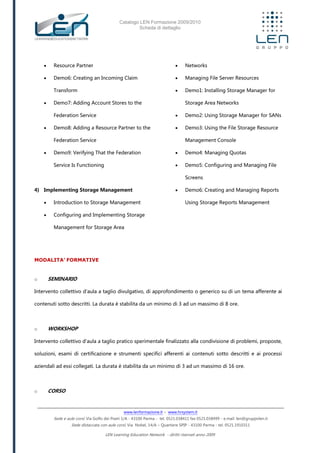 Catalogo LEN Formazione 2009/2010
Scheda di dettaglio
www.lenformazione.it – www.hrsystem.it
Sede e aule corsi: Via Golfo dei Poeti 1/A - 43100 Parma - tel. 0521.038411 fax 0521.038499 - e.mail: len@gruppolen.it
Sede distaccata con aule corsi: Via Nobel, 14/A – Quartiere SPIP - 43100 Parma - tel. 0521.1910311
LEN Learning Education Network - diritti riservati anno 2009
 Resource Partner
 Demo6: Creating an Incoming Claim
Transform
 Demo7: Adding Account Stores to the
Federation Service
 Demo8: Adding a Resource Partner to the
Federation Service
 Demo9: Verifying That the Federation
Service Is Functioning
4) Implementing Storage Management
 Introduction to Storage Management
 Configuring and Implementing Storage
Management for Storage Area
 Networks
 Managing File Server Resources
 Demo1: Installing Storage Manager for
Storage Area Networks
 Demo2: Using Storage Manager for SANs
 Demo3: Using the File Storage Resource
Management Console
 Demo4: Managing Quotas
 Demo5: Configuring and Managing File
Screens
 Demo6: Creating and Managing Reports
Using Storage Reports Management
MODALITA’ FORMATIVE
o SEMINARIO
Intervento collettivo d'aula a taglio divulgativo, di approfondimento o generico su di un tema afferente ai
contenuti sotto descritti. La durata è stabilita da un minimo di 3 ad un massimo di 8 ore.
o WORKSHOP
Intervento collettivo d'aula a taglio pratico sperimentale finalizzato alla condivisione di problemi, proposte,
soluzioni, esami di certificazione e strumenti specifici afferenti ai contenuti sotto descritti e ai processi
aziendali ad essi collegati. La durata è stabilita da un minimo di 3 ad un massimo di 16 ore.
o CORSO
 