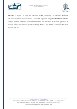 Catalogo LEN Formazione 2009/2010
Scheda di dettaglio
www.lenformazione.it – www.hrsystem.it
Sede e aule corsi: Via Golfo dei Poeti 1/A - 43100 Parma - tel. 0521.038411 fax 0521.038499 - e.mail: len@gruppolen.it
Sede distaccata con aule corsi: Via Nobel, 14/A – Quartiere SPIP - 43100 Parma - tel. 0521.1910311
LEN Learning Education Network - diritti riservati anno 2009
TRAINING: «il sapere e il saper fare» intervento frontale, seminariale e di laboratorio finalizzato
all’introduzione e alla conoscenza teorica e pratica dell’argomento in oggetto. TRAINING ON THE JOB:
«il saper risolvere» intervento personalizzato finalizzato alla conduzione di strumenti operativi e di
soluzioni pratiche Le durate sono coerenti rispetto agli obiettivi e sono stabilite da un minimo di 9 ad un
massimo di 40 ore.
 