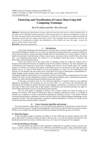 IOSR Journal of Computer Engineering (IOSR-JCE)
e-ISSN: 2278-0661, p- ISSN: 2278-8727Volume 16, Issue 1, Ver. I (Jan. 2014), PP 32-36
www.iosrjournals.org
www.iosrjournals.org 32 | Page
Clustering and Classification of Cancer Data Using Soft
Computing Technique
Mr.S.P.shukla and Mrs. Ritu Dwivedi
Abstract: Clustering and classification of cancer data has been used with success in field of medical side. In
this paper the two algorithm K-means and fuzzy C-means proposed for the comparison and find the accuracy of
the result. this paper address the problem of learning to classify the cancer data with two different method and
information derived from the training and testing .various soft computing based classification and show the
comparison of classification technique and classification of this health care data .this paper present the
accuracy of the result in cancer data.
Keywords: clustering, classification,
I. Introduction
Cancer data classification and clustering have been the focus of critical research in the area of medical
and artificial intelligence. Health care is now days very important for human being. Now everyone is health care
unit of system are there to monitor and analyze health status of a human being .As we know health is wealth, if
health of a particular is food individual will grow hence society and nation will go a health .This is the reason
why soft computing based health care system is to be developed, which has proved it efficiency and
performance with conventional system.
Cancer has become one of the major causes of mortality around the world and research into its
diagnosis and treatment has become an important issue for the scientific community. The most important issue
in classification and clustering of cancer data is deciding what criteria is to be classify against, for example
suppose it is desirous to classify cancer disease in describing cancer one will look at its type ,spot, stages and
duration and so on .many of these feature are fuzzy and qualitative in nature. For this classification some
criterion is to be decided. One can classify cancer on the basis of its type, its human parts of manifestation i.e.
mouth, thought, tongue, intestine, image, liver or similar other parts of the body.
The popular method of classification is very well-known as fuzzy C-means (FCM),so named because of its close
analog in the crisp word, this method uses concept in n-dimensional Euclidean space to determine the geometric
closeness or classes and the determining the distance between the clusters.
In this piece of research work two very important application of research work two very important
application, classification and clustering are use on cancer data. It is well known that classification and
clustering are the technique to separate same type of data together, classification is a supervisee way to separate
same type of data to put similar type of data together. Classification and clustering technique can apply on
cancer dataset and find the accuracy of classification and clustering.
The rest of the paper is organised as follows: The 2 section outlines the reason for using ear as
biometric for newborn. This section is followed by details of database acquisition in section 3. Covariates of
newborn ear is explained in section 4 followed by automated ear masking in section 5. The details of feature
extraction and matching are explained in section 6 and this section also explains proposed methodology for ear
recognition. Section 7 describes performance evaluation of different algorithms on newborn ear. Finally section
8 and 9 present future direction and key conclusion.
II. Cancer detection algorithm and concept
Our cancer detection system adopts a two FCM and K-means algorithms. In this process we show the class
of cancer that mean cancer is benign (2) and malignant(4) .these frames are derived from UCI repository dataset.
Which is use to compare the classification and clustering technique and find the accuracy of the result.
2.1 Data Description
In data description number if instances are 699(as of 15 July 1992) that are used for research work. This
cancer data contain 10 attribute and their id number value between 1 to 10 .the last attribute of the data are class
that has been moved to last column .attribute class are use two value 2 for benign and 4 for malignant.
2.2 MATLAB Software Working
The name MATLAB stands for matrix laboratory. MATLAB was originally written to provide easy
access to matrix software developed by the LINPACK and EISPACK projects. Today, MATLAB engines
 