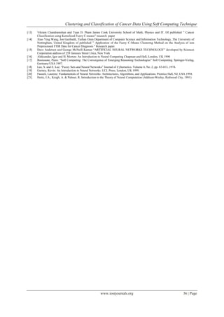 Clustering and Classification of Cancer Data Using Soft Computing Technique
www.iosrjournals.org 36 | Page
[13] Vikram Chandramohan and Tuan D. Pham James Cook University School of Math, Physics and IT. Of published ” Cancer
Classification using Kernelized Fuzzy C-means” research paper
[14] Xiao Ying Wang, Jon Garibaldi, Turhan Ozen Department of Computer Science and Information Technology ,The University of
Nottingham, United Kingdom of published ” Application of the Fuzzy C-Means Clustering Method on the Analysis of non
Preprocessed FTIR Data for Cancer Diagnosis ” Research paper.
[15] Dave Anderson and George McNeill Kaman “ARTIFICIAL NEURAL NETWORKS TECHNOLOGY” developed by Sciences
Corporation address of 258 Geneses Street Utica, New York
[16] Aleksander, Igor and H. Morton: An Introduction to Neural Computing Chapman and Hall, London, UK 1990
[17] Bonissone, Piero: “Soft Computing: The Convergence of Emerging Reasoning Technologies” Soft Computing. Springer-Verlag,
Germany/USA 1997.
[18] Lee, S. and E. Lee: “Fuzzy Sets and Neural Networks” Journal of Cybernetics. Volume 4, No. 2, pp. 83-013, 1974.
[19] Gurney, Kevin: An Introduction to Neural Networks. UCL Press, London, UK 1999.
[20] Fausett, Laurene: Fundamentals of Neural Networks: Architectures, Algorithms, and Applications. Prentice Hall, NJ, USA 1994.
[21] Hertz, J.A., Krogh, A. & Palmer, R. Introduction to the Theory of Neural Computation (Addison-Wesley, Redwood City, 1991)
 
