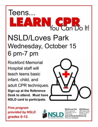 Rockford Memorial
Hospital staff will
teach teens basic
infant, child, and
adult CPR techniques.
Sign-up at the Reference
Desk to attend. Must have
NSLD card to participate.
Free program
provided by NSLD for
grades 6-12.
Teens...
NSLD/Loves Park
Wednesday, October 15
6 pm-7 pm
NSLD/Loves Park NSLD/Roscoe
6340 N. Second St. 5562 Clayton Circle
Loves Park, IL 61111 Roscoe, IL 61073
815-633-4247 815-623-6266
www.northsuburbanlibrary.org
Find us on facebook!
 