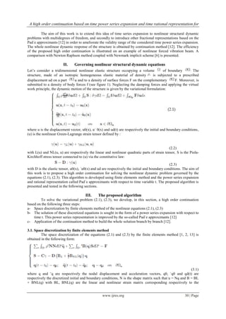 A high order continuation based on time power series expansion and time rational representation for
www.ijres.org 30 | Page
The aim of this work is to extend this idea of time series expansion to nonlinear structural dynamic
problems with multidegrees of freedom, and secondly to introduce other fractional representations based on the
Pad´e approximants [12] in order to ameliorate the validity range of the considered time power series expansion.
The whole nonlinear dynamic response of the structure is obtained by continuation method [12]. The efficiency
of the proposed high order continuation is illustrated on an example of nonlinear forced vibration beam. A
comparison with Newton Raphson method coupled with Newmark implicit scheme [6] is presented.
II. Governing nonlinear structural dynamic equations
Let’s consider a tridimensional nonlinear elastic structure occupying a volume of boundary The
structure, made of an isotropic homogeneous elastic material of density is subjected to a prescribed
displacement ud on a part u and to a density of surface forces F on the complementary F. Moreover, is
submitted to a density of body forces f (see figure 1). Neglecting the damping forces and applying the virtual
work principle, the dynamic motion of the structure is given by the variational formulation:
where u is the displacement vector, u0(x), u˙ 0(x) and ud(t) are respectively the initial and boundary conditions,
(u) is the nonlinear Green-Lagrange strain tensor defined by :
(2.2)
with L(u) and NL(u, u) are respectively the linear and nonlinear quadratic parts of strain tensor, S is the Piola-
Kirchhoff stress tensor connected to (u) via the constitutive law:
(2.3)
with D is the elastic tensor, u0(x), ˙u0(x) and ud are respectively the initial and boundary conditions. The aim of
this work is to propose a high order continuation for solving the nonlinear dynamic problem governed by the
equations (2.1), (2.3). This algorithm is developed using finite elements method and the power series expansion
and rational representation called Pad´e approximants with respect to time variable t. The proposed algorithm is
presented and tested in the following sections.
III. The proposed algorithm
To solve the variational problem (2.1), (2.3), we develop, in this section, a high order continuation
based on the following three steps:
a- Space discretization by finite elements method of the nonlinear equations (2.1), (2.3)
b- The solution of these discretized equations is sought in the form of a power series expansion with respect to
time t. This power series representation is improved by the so-called Pad´e approximants [12]
c- Application of the continuation method to build the whole solution branch by branch [12].
3.1. Space discretization by finite elements method
The space discretization of the equations (2.1) and (2.3) by the finite elements method [1, 2, 13] is
obtained in the following form:
(3.1)
where q and ¨q are respectively the nodal displacement and acceleration vectors, q0, ˙q0 and qd(t) are
respectively the discretized initial and boundary conditions, N is the shape matrix such that u = Nq and B = BL
+ BNL(q) with BL, BNL(q) are the linear and nonlinear strain matrix corresponding respectively to the
 