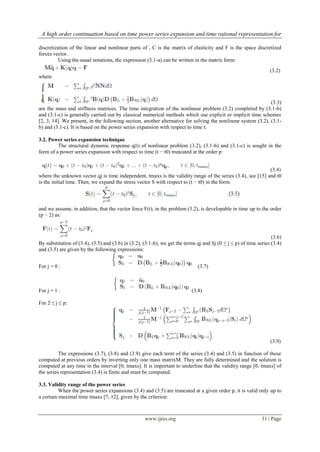 A high order continuation based on time power series expansion and time rational representation for
www.ijres.org 31 | Page
discretization of the linear and nonlinear parts of , C is the matrix of elasticity and F is the space discretized
forces vector.
Using the usual notations, the expression (3.1-a) can be written in the matrix form:
(3.2)
where
(3.3)
are the mass and stiffness matrices. The time integration of the nonlinear problem (3.2) completed by (3.1-b)
and (3.1-c) is generally carried out by classical numerical methods which use explicit or implicit time schemes
[2, 3, 14]. We present, in the following section, another alternative for solving the nonlinear system (3.2), (3.1-
b) and (3.1-c). It is based on the power series expansion with respect to time t.
3.2. Power series expansion technique
The structural dynamic response q(t) of nonlinear problem (3.2), (3.1-b) and (3.1-c) is sought in the
form of a power series expansion with respect to time (t − t0) truncated at the order p:
(3.4)
where the unknown vector qj is time independent, tmaxs is the validity range of the series (3.4), see [15] and t0
is the initial time. Then, we expand the stress vector S with respect to (t − t0) in the form:
and we assume, in addition, that the vector force F(t), in the problem (3.2), is developable in time up to the order
(p − 2) as:
(3.6)
By substitution of (3.4), (3.5) and (3.6) in (3.2), (3.1-b), we get the terms qj and Sj (0 ≤ j ≤ p) of time series (3.4)
and (3.5) are given by the following expressions:
For j = 0 : (3.7)
For j = 1 : (3.8)
For 2 ≤ j ≤ p:
(3.9)
The expressions (3.7), (3.8) and (3.9) give each term of the series (3.4) and (3.5) in function of those
computed at previous orders by inverting only one mass matrixM. They are fully determined and the solution is
computed at any time in the interval [0, tmaxs]. It is important to underline that the validity range [0, tmaxs] of
the series representation (3.4) is finite and must be computed.
3.3. Validity range of the power series
When the power series expansions (3.4) and (3.5) are truncated at a given order p, it is valid only up to
a certain maximal time tmaxs [7, 12], given by the criterion:
 