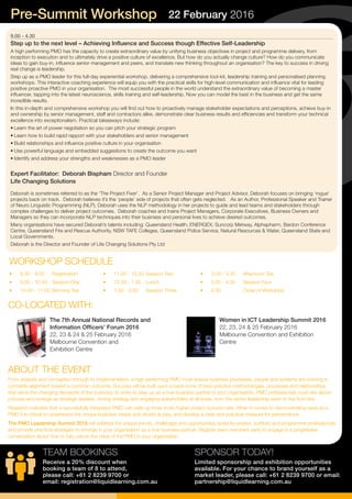 9.00 - 4.30
Step up to the next level – Achieving Influence and Success though Effective Self-Leadership
A high performing PMO has the capacity to create extraordinary value by unifying business objectives in project and programme delivery, from
inception to execution and to ultimately drive a positive culture of excellence. But how do you actually change culture? How do you communicate
ideas to gain buy-in, influence senior management and peers, and translate new thinking throughout an organisation? The key to success in driving
real change is leadership.
Step up as a PMO leader for this full-day experiential workshop, delivering a comprehensive tool-kit, leadership training and personalised planning
workshops. This interactive coaching experience will equip you with the practical skills for high-level communication and influence vital for leading
positive proactive PMO in your organisation. The most successful people in the world understand the extraordinary value of becoming a master
influencer, tapping into the latest neuroscience, skills training and self-leadership. Now you can model the best in the business and get the same
incredible results.
In this in-depth and comprehensive workshop you will find out how to proactively manage stakeholder expectations and perceptions, achieve buy-in
and ownership by senior management, staff and contractors alike, demonstrate clear business results and efficiencies and transform your technical
excellence into exceptionalism. Practical takeaways include:
• Learn the art of power negotiation so you can pitch your strategic program
• Learn how to build rapid rapport with your stakeholders and senior management
• Build relationships and influence positive culture in your organisation
• Use powerful language and embedded suggestions to create the outcome you want
• Identify and address your strengths and weaknesses as a PMO leader
Expert Facilitator: Deborah Bispham Director and Founder
Life Changing Solutions
Deborah is sometimes referred to as the ‘The Project Fixer’. As a Senior Project Manager and Project Advisor, Deborah focuses on bringing ‘rogue’
projects back on track. Deborah believes it’s the ‘people’ side of projects that often gets neglected. As an Author, Professional Speaker and Trainer
of Neuro Linguistic Programming (NLP), Deborah uses the NLP methodology in her projects to guide and lead teams and stakeholders through
complex challenges to deliver project outcomes. Deborah coaches and trains Project Managers, Corporate Executives, Business Owners and
Managers so they can incorporate NLP techniques into their business and personal lives to achieve desired outcomes.
Many organisations have secured Deborah’s talents including: Queensland Health; ENERGEX; Suncorp Metway, Alphapharm, Bardon Conference
Centre, Queensland Fire and Rescue Authority, NSW TAFE Colleges, Queensland Police Service, Natural Resources & Water, Queensland State and
Local Governments.
Deborah is the Director and Founder of Life Changing Solutions Pty Ltd
SPONSOR TODAY!
Limited sponsorship and exhibition opportunities
available. For your chance to brand yourself as a
market leader, please call: +61 2 8239 9700 or email:
partnership@liquidlearning.com.au
Pre-Summit Workshop 22 February 2016
•	 8.30 - 9.00	 Registration
•	 9.00 - 10.40	 Session One
•	 10.40 - 11.00	Morning Tea
WORKSHOP SCHEDULE
•	 11.00 - 12.30	Session Two
•	 12.30 - 1.30	 Lunch
•	 1.30 - 3.00	 Session Three
•	 3.00 - 3.20	 Afternoon Tea
•	 3.20 - 4.30	 Session Four
•	 4.30	 Close of Workshop
TEAM BOOKINGS
Receive a 20% discount when
booking a team of 8 to attend,
please call: +61 2 8239 9700 or
email: registration@liquidlearning.com.au
The 7th Annual National Records and
Information Officers’ Forum 2016
22, 23 & 24 & 25 February 2016
Melbourne Convention and
Exhibition Centre
Women in ICT Leadership Summit 2016
22, 23, 24 & 25 February 2016
Melbourne Convention and Exhibition
Centre
CO-LOCATED WITH:
ABOUT THE EVENT
From analysis and conception through to implementation, a high performing PMO must ensure business processes, people and systems are working in
complete alignment toward a common outcome. Success will be built upon a back-bone of best-practice methodologies, processes and relationships
that serve the changing demands of the business. In order to step up as a true business partner in your organisation, PMO professionals must rise above
process and emerge as strategic leaders, driving strategy and engaging stakeholders at all levels, from the senior leadership team to the front line.
Research indicates that a successfully integrated PMO can yield up three times higher project success rate. When it comes to demonstrating value as a
PMO it is critical to understand the unique business needs and drivers at play, and develop a clear and practical measure for performance.
The PMO Leadership Summit 2016 will address the unique trends, challenges and opportunities faced by project, portfolio and programme professionals,
and provide practical strategies to emerge in your organisation as a true business partner. Register team members early to engage in a progressive
conversation about how to fully unlock the value of the PMO in your organisation.
 