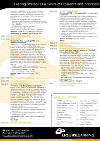 Leading Strategy as a Centre of Excellence and Innovation
Phone: +61 2 8239 9700
Fax: +61 2 8239 9777
www.liquidlearninggroup.com
•	 PMO Manager / Director
•	 Programme Manager / Director
•	 Project Managers / Director
•	 Portfolio Manager / Director
•	 Project Officer
•	 ICT Projects
•	 CIO / CTO / ICT Director
•	 Chief Project Managers /
Officers
•	 Head of PMO / Enterprise
PMO
•	 General Managers of Projects
•	 Project / Programme Office
•	 Head of Programmes
•	 Major Projects
•	 Infrastructure / Capital Works
Projects
•	 Portfolio / Capital Planning /
Investment
•	 ICT / Systems Projects
•	 Project Consulting
•	 System Governance
WHO WILL ATTEND
2.25 - 3.05	 EXPERT COMMENTARY
How to sell PMO to the organisation - A business
perspective
A genuinely successful PMO should facilitate the alignment
of people, processes and systems to achieve a cost
managed and measurable outcome for a business. In
order to really deliver at this level, managers and directors
need to bring a unity of purpose and understanding across
the organisation, upwards to senior leadership while not
forgetting to work downwards to the front line of the
business. In this session, Duncan confronts the state of the
modern PMO from a business perspective. Discuss:
• Create unity of purpose and understanding
• Establish and build the confidence in the processes and 	
their outcomes
• Engage accross all levels, from leadership to the front line
Duncan Kinnaird Executive Director
Giant4
3.05 - 3.15	 Questions and Discussion
3.15 - 3.30	 Afternoon Tea
3.30 - 4.20	 INTERACTIVE CLOSING ROUNDTABLE
Future directions for PMO leadership - Creating
the next-generation PMO
As Colin brings the Summit to a close, he will encourage
delegates to distil valuable lessons and reflect on advice
received throughout the event. From the points identified,
participants will be asked to prioritise the factors that
they believe will have the biggest impact on their personal
performance as PMO professional and leader. This
empowering discussion provides a valuable opportunity to
translate learning into a plan of action. Discuss:
• Key learnings and take-aways from the conference
• Putting it into practice – Drawing up actionable plans
• Leadership transition strategies and how you can support 	
other business unit leaders
• Insights on the next generation PMO - What will be 	
different?
Colin Ellis Project Management Leadership and
Culture Specialist
Project Management Hangout
4.20	 Concluding Remarks from the Chair
and Summit Close
catalogue, integrated end-to-end project inception to
execution. In this session, Margaret shares how the
Department of Treasury and Finance have gone about
getting the right fit, and taking PMO to the next level.
Explore:
• Stakeholder engagement and communication
• Understanding and leveraging technology environment
• Defining support mechanism such as Kick off and Health	
check meetings
• Providing project management training
• Developing tools and templates
• Developing PMO Charter and Service Catalogue
Margaret Eshak PMO/TRIM Project Manager
Department of Treasury and Finance, VIC
11.35 - 11.45	 Questions and Discussion
11.45 - 12.25	 CASE STUDY
Risk Vs Mandate – Leading PMO in an
operational business
The platform for PMO excellence draws on an industry’s
own unique business drivers. When it comes to
building an effective, high performing PMO the greatest
success can often stem from a critical understanding
of the inherent challenges. For an operationally-centred
organisation without an historical focus on project
management, a strategically positioned PMO can be a
significant driver of capability, efficiencies and vision, but
leaders must first identify opportunities to add value, and
develop a proposition to overcome cultural resistance. In
this session, Andrew lays out the building blocks of Boral’s
PMO, the challenges, triumphs and possibilities to come.
Checklist:
• Identify and align PMO with business drivers
• Lift awareness, skill sets and best practice – What does 	
good project management look like?
• Strive for excellence through visibility
Andrew Legge General Manager, PMO
Boral
12.25 - 12.35	 Questions and Discussion
12.35 - 1.35	 Networking Lunch
1.35 - 2.15	 EXPERT COMMENTARY
There’s no such thing as ‘one size fits all’
In order to drive value for an organisation, the PMO must
rise above process and emerge as a business leader, but
effective project management is not knowledge alone, it is
the application of knowledge, and drives overall strategic
competency. This is not a one-size-fits-all solution – in
order to build true PMO leadership it is essential to
develop a clear understanding of not only the unique
business drivers and core strategy, but also the people
and cultural value of the PMO within an organisation. In
this session, Fatima explores how you can take your PMO
to the next level and establish the foundation for future
excellence. Includes:
• Identifying key trends and business needs
• Align process and methodologies with organisational 	
objectives
• Lay down an easy-to-follow foundation in line with 	
organisational culture
Fatimah Abbouchi Founder and Chief Executive
Officer
BoochiCo
2.15 - 2.25	 Questions and Discussion
 