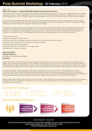 9.00 - 4.30
Pillars of Excellence – Leading PMO Methodology, Process and Governance
As with any key value driver in an organisation, best-practice processes and procedures are the back-bone of a successful PMO. Lack of or double
handling of documents, endless reporting that is inconsistent, and slow, hard to follow processes could all have a negative impact on a business’s
productivity, projects and costs. The PMO is central to consolidating effective process with core business strategy and deliver improved efficiency.
From analysis through implementation, highly effective PMOs must ensure business processes, people and technology are working in complete
alignment. To meet this challenge and drive a firmer alignment of methodologies, governance and planning processes with organisational strategy,
practitioners and project leaders must consider the latest tools and strategies.
This full-day, interactive workshop has been designed to provide the practical and personalised guidance vital for understanding the evolving role
of the PMO as a strategic driver. Prepare to get hands-on in this intensive workshop format, as facilitator Fatimah Abbouchi draws directly from
participants’ own experiences, unique challenges and development areas to create an outline for the successful planning, implementation and
operation of a high performing PMO. Combining practical frameworks and participant engagement, key skills and insights include:
• PMO as strategic partner
• Identifying key trends and business needs
• Planning to align PMO methodologies, process and governance with organisational business outcomes
• Exploration of current best-practice frameworks and strategic deliverables
• Refining strategic stakeholder engagement
• Developing performance measures that link to strategic goals
• Maintaining the momentum for change
Expert Facilitator:
Fatimah Abbouchi
Founder and Chief Executive Officer
BoochiCo
Fatimah Abbouchi is a certified Business and Project Management Professional with over 12 years industry experience. She is qualified in SAP,
PMBOK, Prince2 and Agile methodologies and has undertaken numerous training over the years. She is a National Public Speaker, Presenter, and
PMO specialist. Since 2003, Fatimah has been working in various IT and Business Project roles across many industries. She has worked on projects
across Australia, New Zealand, the UK, India, Singapore, China, Papua New Guinea and the USA with budgets ranging from $200,000 to $800M.
Her experience includes: PMO Management, Project Support, Development Lead, Project Coordination, Project Management, Process
improvement, SAP, Training, Project Facilitation Workshops and Project Management. She has managed teams of all sizes and has managed
onshore and offshore resources across business and technology. Fatimah is also a member of the Project Management Institute (PMI), Association of
Project Managers (APMG), International Institute of Business Analysis (IIBA), and Information and Communication Technology (ICT).
Recently being invited to present at the University of Aarhus, Denmark, Fatimah Abbouchi has also presented at International Women’s Conferences,
Corporate Events and has appeared in The Age and on radio. In her spare time, Fatimah Abbouchi is a beyondblue ambassador and enjoys
mentoring and coaching others.
SPONSOR TODAY!
Limited sponsorship and exhibition opportunities available. For your chance to brand yourself as a
market leader, please call: +61 2 8239 9700 or email:
partnership@liquidlearning.com.au
Post-Summit Workshop 25 February 2016
•	 8.30 - 9.00	 Registration
•	 9.00 - 10.40	 Session One
•	 10.40 - 11.00	Morning Tea
WORKSHOP SCHEDULE
•	 11.00 - 12.30	Session Two
•	 12.30 - 1.30	 Lunch
•	 1.30 - 3.00	 Session Three
•	 3.00 - 3.20	 Afternoon Tea
•	 3.20 - 4.30	 Session Four
•	 4.30	 Close of Workshop
10% OFF
STANDARD RATE
TEAM OF 3 - 4
15% OFF
STANDARD RATE
TEAM OF 5 - 7
20% OFF
STANDARD RATE
TEAM OF 8 +
TEAM BOOKINGS AVAILABLE
 