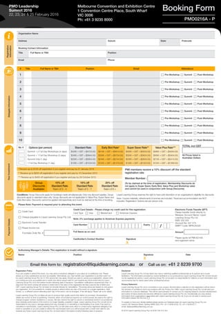 Organisation Name
Address Suburb State Postcode
Booking Contact Information
Title Full Name or TBA Position
Email Phone
Please Note: Payment is required prior to attending this event.
c Credit Card
c Cheque (payable to Liquid Learning Group Pty Ltd)
c Electronic Funds Transfer
c Please invoice me:
Purchase Order No. #
Credit Card Details - Please charge my credit card for this registration:
Card Type c Visa c MasterCard c American Express
Electronic Funds Transfer (EFT)
Please transfer funds directly to:
Westpac Account Name: Liquid
Learning Group Pty Ltd
BSB: 032 002
Account No: 407 273
SWIFT Code: WPACAU2S
Amount
Please quote ref PMO0216A
and registrant name
Note: 2% surcharge applies to American Express payments
Card Number Expiry
Full Name as on card
Cardholder’s Contact Number Signature
X
Authorising Manager’s Details: This registration is invalid without a signature.
Name Position Signature
X
Date
Email this form to: registration@liquidlearning.com.au or Call us on: +61 2 8239 9700
TOTAL incl GST
All Prices listed in
Australian Dollars
Registration
Information
DelegateInformationYourInvestmentPaymentDetails
Authority
Booking FormMelbourne Convention and Exhibition Centre
1 Convention Centre Place, South Wharf
VIC 3006
Ph: +61 3 9235 8000
* Receive up to $100 off registration if you register and pay by 21 January 2016
** Receive up to $200 off registration if you register and pay by 10 December 2015
*** Receive up to $400 off registration if you register and pay by 29 October 2015
Group
Discounts
Available:
10% off
Standard Rate
Team of 3 - 4
15% off
Standard Rate
Team of 5 - 7
20% off
Standard Rate
Team of 8 +
PMO0216A - P
/
No. # Options (per person)
Summit + 2 Full-Day Workshops (4 days)
Summit + 1 Full-Day Workshop (3 days)
Summit Only (1 day)
1 Full-Day Workshop (1 day)
Standard Rate
$4295 + GST = ($4724.50)
$3495 + GST = ($3844.50)
$2595 + GST = ($2854.50)
$1395 + GST = ($1534.50)
Early Bird Rate*
$4195 + GST = ($4614.50)
$3395 + GST = ($3734.50)
$2495 + GST = ($2744.50)
$1345 + GST = ($1479.50)
Super Saver Rate**
$4095 + GST = ($4504.50)
$3295 + GST = ($3624.50)
$2395 + GST = ($2634.50)
$1295 + GST = ($1424.50)
Value Plus Rate***
$3895 + GST = ($4284.50)
$3095 + GST = ($3404.50)
$2195 + GST = ($2414.50)
$1245 + GST = ($1369.50)
PMO Leadership
Summit 2016
22, 23, 24 & 25 February 2016
Registration Policy
If you are unable to attend this event, you may send a substitute delegate in your place at no additional cost. Please
advise us of any substitutions as soon as possible. Alternatively, you may transfer your registration to another event run
by Liquid Learning Group Pty Ltd. A 10% service fee may apply. Should you wish to cancel your registration, please notify
us in writing as soon as possible and a credit note will be issued valid for use towards any future event held by Liquid
Learning Group Pty Ltd in the twelve months following date of issuance. Cancellation notifications received less than 14
days from the event running will receive a credit note to the value of the registration fee less a service fee of $400 plus
GST. Liquid Learning Group Pty Ltd does not provide refunds for cancellation. The prices above are based on one person
per registration. It is not possible for multiple people to attend within any day of the event on a single registration. Split
tickets, i.e. a different person attending each day of the event, can be arranged. A fee will apply. Please call us for details.
Liquid Learning Group Pty Ltd takes all care to produce high quality events that deliver as promised. All advertised
details are correct at time of publishing. However, when circumstances beyond our control prevail, we reserve the right to
change program content, facilitators or venues. We also reserve the right to cancel or reschedule events if circumstances
arise whereby performance of the event is no longer feasible, possible or legal. Liquid Learning Group Pty Ltd will not be
responsible for any loss or damage arising from any changes to or cancelling or rescheduling of an event. If an event is
cancelled or rescheduled, Liquid Learning Group Pty Ltd will make every effort to contact every registered delegate; if an
event is cancelled or you are unable to attend the rescheduled event you will be issued with a credit note valid for use
towards any future Liquid Learning Group Pty Ltd event held in the twelve months following date of issuance.
Disclaimer
Liquid Learning Group Pty Ltd has taken due care in selecting qualified professionals as its authors and course
facilitators. The information provided by course facilitators is not produced by Liquid Learning Group Pty Ltd and should
not be regarded as advice. Liquid Learning Group Pty Ltd accepts no responsibility for reliance on such information and
recommends that its clients seek further professional advice.
Privacy Statement
Liquid Learning Group Pty Ltd is committed to your privacy. All information collected on this registration will be held in
the strictest of confidence and in accordance with the Privacy Act 1988. Liquid Learning Group Pty Ltd will add your
information to a secure database. This will be used primarily to contact you for ongoing research, product development
and notice of future events and services offered by Liquid Learning Group Pty Ltd. Occasionally you may receive
information from organisations associated with Liquid Learning Group Pty Ltd. If you do not wish to receive such
information please tick this box: c
To update or have your details deleted please advise our Database team at Liquid Learning Group Pty Ltd,
Level 9, 80 Clarence Street, Sydney NSW 2000, PH: +61 2 8239 9700, FX: +61 2 8239 9777,
email: database@liquidlearning.com.au 
© 2016 Liquid Learning Group Pty Ltd ACN 108 415 354
Conditions: Group Discounts apply for bookings made simultaneously. Only one discount applies. Group
discounts apply to standard rates only. Group discounts are not applicable to Value Plus, Super Saver and
Early Bird rates. Discounts cannot be applied retrospectively and must be claimed at the time of booking.
Liquid Learning Group reserves the right to have sole discretion on an organisation’s eligibility for discounts.
Note: Course materials, refreshments & lunches are included. Travel and accommodation are NOT
included. Registration Options are per person only.
# Title Full Name or TBA Position Email Attendance
1 c Pre-Workshop c Summit c Post-Workshop
2 c Pre-Workshop c Summit c Post-Workshop
3 c Pre-Workshop c Summit c Post-Workshop
4 c Pre-Workshop c Summit c Post-Workshop
5 c Pre-Workshop c Summit c Post-Workshop
6 c Pre-Workshop c Summit c Post-Workshop
7 c Pre-Workshop c Summit c Post-Workshop
8 c Pre-Workshop c Summit c Post-Workshop
9 c Pre-Workshop c Summit c Post-Workshop
10 c Pre-Workshop c Summit c Post-Workshop
PMI members receive a 10% discount off the standard
registration rate
Member Number :
(To be claimed at the time of registration. Membership Discounts do
not apply to Super Saver, Early Bird, Value Plus and Workshop rates
and cannot be used in conjunction with Group Discounts)
 