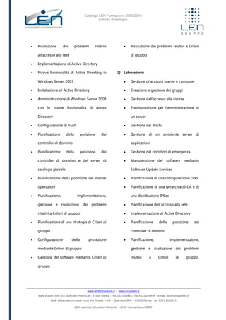 Catalogo LEN Formazione 2009/2010
Scheda di dettaglio
www.lenformazione.it – www.hrsystem.it
Sede e aule corsi: Via Golfo dei Poeti 1/A - 43100 Parma - tel. 0521.038411 fax 0521.038499 - e.mail: len@gruppolen.it
Sede distaccata con aule corsi: Via Nobel, 14/A – Quartiere SPIP - 43100 Parma - tel. 0521.1910311
LEN Learning Education Network - diritti riservati anno 2009
 Risoluzione dei problemi relativi
all'accesso alla rete
 Implementazione di Active Directory
 Nuove funzionalità di Active Directory in
Windows Server 2003
 Installazione di Active Directory
 Amministrazione di Windows Server 2003
con le nuove funzionalità di Active
Directory
 Configurazione di trust
 Pianificazione della posizione dei
controller di dominio
 Pianificazione della posizione dei
controller di dominio e dei server di
catalogo globale
 Pianificazione della posizione dei master
operazioni
 Pianificazione, implementazione,
gestione e risoluzione dei problemi
relativi a Criteri di gruppo
 Pianificazione di una strategia di Criteri di
gruppo
 Configurazione della protezione
mediante Criteri di gruppo
 Gestione del software mediante Criteri di
gruppo
 Risoluzione dei problemi relativi a Criteri
di gruppo
2) Laboratorio
 Gestione di account utente e computer
 Creazione e gestione dei gruppi
 Gestione dell'accesso alle risorse
 Predisposizione per l'amministrazione di
un server
 Gestione dei dischi
 Gestione di un ambiente server di
applicazioni
 Gestione del ripristino di emergenza
 Manutenzione del software mediante
Software Update Services
 Pianificazione di una configurazione DNS
 Pianificazione di una gerarchia di CA e di
una distribuzione IPSec
 Pianificazione dell'accesso alla rete
 Implementazione di Active Directory
 Pianificazione della posizione dei
controller di dominio
 Pianificazione, implementazione,
gestione e risoluzione dei problemi
relativi a Criteri di gruppo.
 