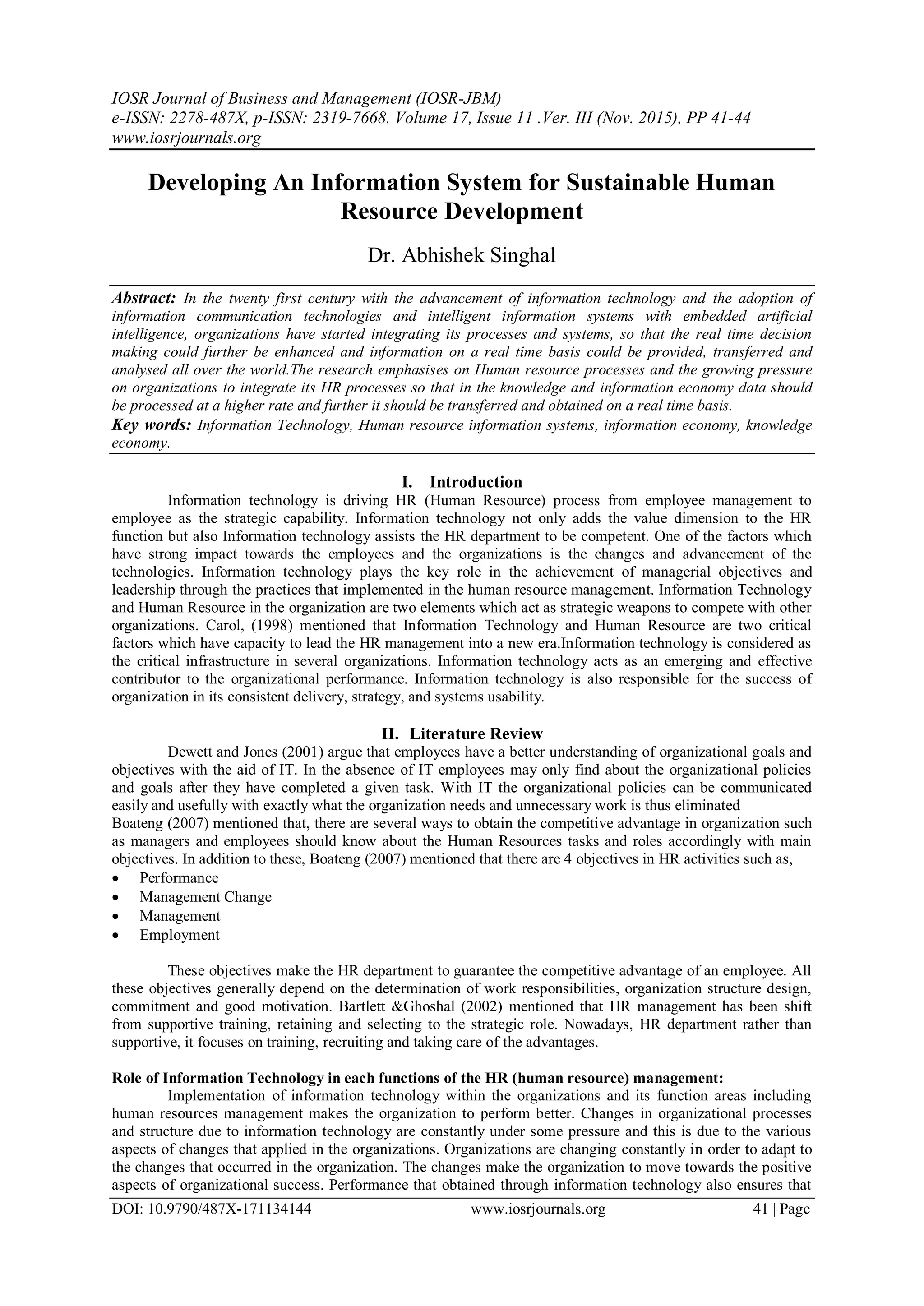 IOSR Journal of Business and Management (IOSR-JBM)
e-ISSN: 2278-487X, p-ISSN: 2319-7668. Volume 17, Issue 11 .Ver. III (Nov. 2015), PP 41-44
www.iosrjournals.org
DOI: 10.9790/487X-171134144 www.iosrjournals.org 41 | Page
Developing An Information System for Sustainable Human
Resource Development
Dr. Abhishek Singhal
Abstract: In the twenty first century with the advancement of information technology and the adoption of
information communication technologies and intelligent information systems with embedded artificial
intelligence, organizations have started integrating its processes and systems, so that the real time decision
making could further be enhanced and information on a real time basis could be provided, transferred and
analysed all over the world.The research emphasises on Human resource processes and the growing pressure
on organizations to integrate its HR processes so that in the knowledge and information economy data should
be processed at a higher rate and further it should be transferred and obtained on a real time basis.
Key words: Information Technology, Human resource information systems, information economy, knowledge
economy.
I. Introduction
Information technology is driving HR (Human Resource) process from employee management to
employee as the strategic capability. Information technology not only adds the value dimension to the HR
function but also Information technology assists the HR department to be competent. One of the factors which
have strong impact towards the employees and the organizations is the changes and advancement of the
technologies. Information technology plays the key role in the achievement of managerial objectives and
leadership through the practices that implemented in the human resource management. Information Technology
and Human Resource in the organization are two elements which act as strategic weapons to compete with other
organizations. Carol, (1998) mentioned that Information Technology and Human Resource are two critical
factors which have capacity to lead the HR management into a new era.Information technology is considered as
the critical infrastructure in several organizations. Information technology acts as an emerging and effective
contributor to the organizational performance. Information technology is also responsible for the success of
organization in its consistent delivery, strategy, and systems usability.
II. Literature Review
Dewett and Jones (2001) argue that employees have a better understanding of organizational goals and
objectives with the aid of IT. In the absence of IT employees may only find about the organizational policies
and goals after they have completed a given task. With IT the organizational policies can be communicated
easily and usefully with exactly what the organization needs and unnecessary work is thus eliminated
Boateng (2007) mentioned that, there are several ways to obtain the competitive advantage in organization such
as managers and employees should know about the Human Resources tasks and roles accordingly with main
objectives. In addition to these, Boateng (2007) mentioned that there are 4 objectives in HR activities such as,
 Performance
 Management Change
 Management
 Employment
These objectives make the HR department to guarantee the competitive advantage of an employee. All
these objectives generally depend on the determination of work responsibilities, organization structure design,
commitment and good motivation. Bartlett &Ghoshal (2002) mentioned that HR management has been shift
from supportive training, retaining and selecting to the strategic role. Nowadays, HR department rather than
supportive, it focuses on training, recruiting and taking care of the advantages.
Role of Information Technology in each functions of the HR (human resource) management:
Implementation of information technology within the organizations and its function areas including
human resources management makes the organization to perform better. Changes in organizational processes
and structure due to information technology are constantly under some pressure and this is due to the various
aspects of changes that applied in the organizations. Organizations are changing constantly in order to adapt to
the changes that occurred in the organization. The changes make the organization to move towards the positive
aspects of organizational success. Performance that obtained through information technology also ensures that
 