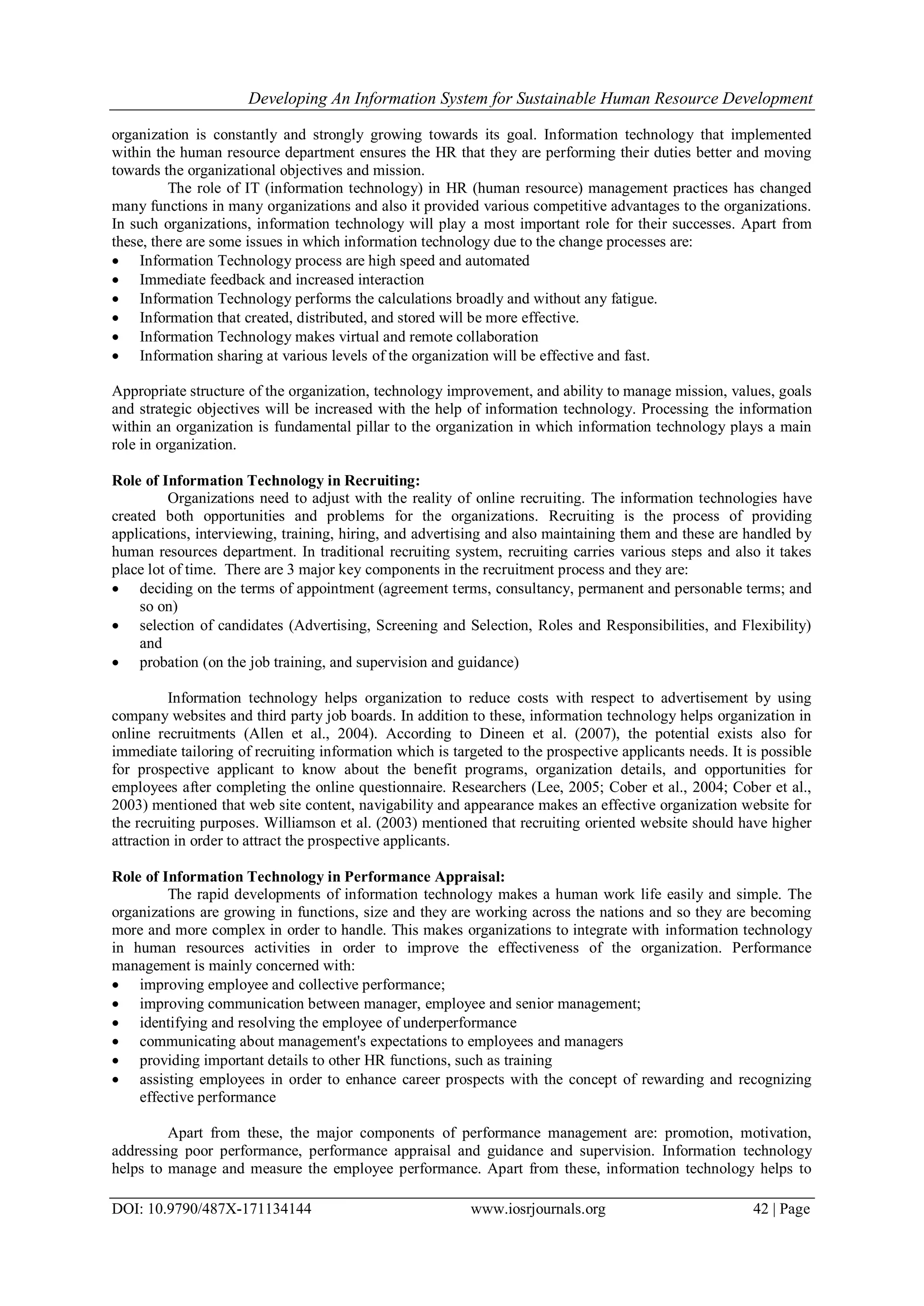 Developing An Information System for Sustainable Human Resource Development
DOI: 10.9790/487X-171134144 www.iosrjournals.org 42 | Page
organization is constantly and strongly growing towards its goal. Information technology that implemented
within the human resource department ensures the HR that they are performing their duties better and moving
towards the organizational objectives and mission.
The role of IT (information technology) in HR (human resource) management practices has changed
many functions in many organizations and also it provided various competitive advantages to the organizations.
In such organizations, information technology will play a most important role for their successes. Apart from
these, there are some issues in which information technology due to the change processes are:
 Information Technology process are high speed and automated
 Immediate feedback and increased interaction
 Information Technology performs the calculations broadly and without any fatigue.
 Information that created, distributed, and stored will be more effective.
 Information Technology makes virtual and remote collaboration
 Information sharing at various levels of the organization will be effective and fast.
Appropriate structure of the organization, technology improvement, and ability to manage mission, values, goals
and strategic objectives will be increased with the help of information technology. Processing the information
within an organization is fundamental pillar to the organization in which information technology plays a main
role in organization.
Role of Information Technology in Recruiting:
Organizations need to adjust with the reality of online recruiting. The information technologies have
created both opportunities and problems for the organizations. Recruiting is the process of providing
applications, interviewing, training, hiring, and advertising and also maintaining them and these are handled by
human resources department. In traditional recruiting system, recruiting carries various steps and also it takes
place lot of time. There are 3 major key components in the recruitment process and they are:
 deciding on the terms of appointment (agreement terms, consultancy, permanent and personable terms; and
so on)
 selection of candidates (Advertising, Screening and Selection, Roles and Responsibilities, and Flexibility)
and
 probation (on the job training, and supervision and guidance)
Information technology helps organization to reduce costs with respect to advertisement by using
company websites and third party job boards. In addition to these, information technology helps organization in
online recruitments (Allen et al., 2004). According to Dineen et al. (2007), the potential exists also for
immediate tailoring of recruiting information which is targeted to the prospective applicants needs. It is possible
for prospective applicant to know about the benefit programs, organization details, and opportunities for
employees after completing the online questionnaire. Researchers (Lee, 2005; Cober et al., 2004; Cober et al.,
2003) mentioned that web site content, navigability and appearance makes an effective organization website for
the recruiting purposes. Williamson et al. (2003) mentioned that recruiting oriented website should have higher
attraction in order to attract the prospective applicants.
Role of Information Technology in Performance Appraisal:
The rapid developments of information technology makes a human work life easily and simple. The
organizations are growing in functions, size and they are working across the nations and so they are becoming
more and more complex in order to handle. This makes organizations to integrate with information technology
in human resources activities in order to improve the effectiveness of the organization. Performance
management is mainly concerned with:
 improving employee and collective performance;
 improving communication between manager, employee and senior management;
 identifying and resolving the employee of underperformance
 communicating about management's expectations to employees and managers
 providing important details to other HR functions, such as training
 assisting employees in order to enhance career prospects with the concept of rewarding and recognizing
effective performance
Apart from these, the major components of performance management are: promotion, motivation,
addressing poor performance, performance appraisal and guidance and supervision. Information technology
helps to manage and measure the employee performance. Apart from these, information technology helps to
 