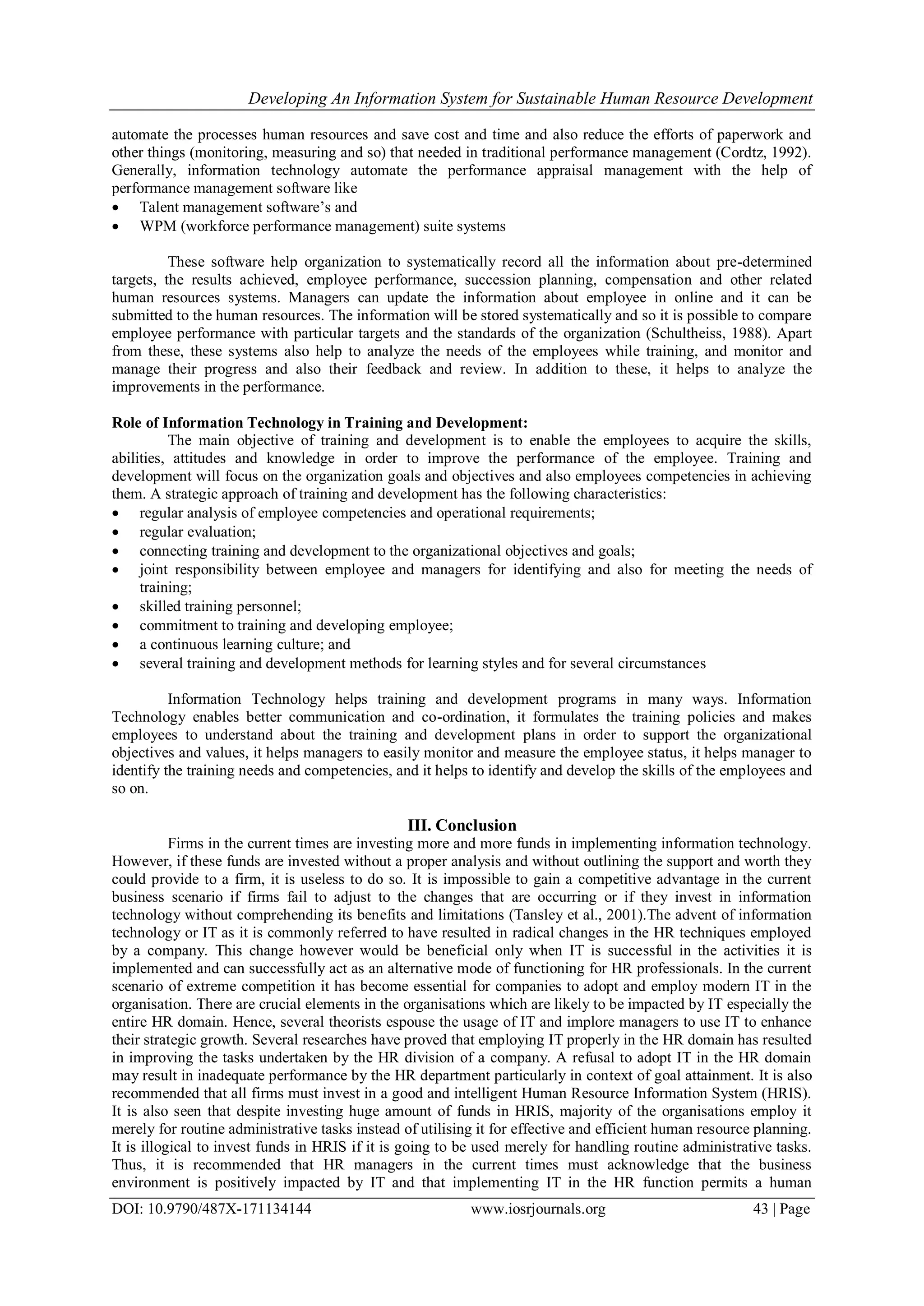 Developing An Information System for Sustainable Human Resource Development
DOI: 10.9790/487X-171134144 www.iosrjournals.org 43 | Page
automate the processes human resources and save cost and time and also reduce the efforts of paperwork and
other things (monitoring, measuring and so) that needed in traditional performance management (Cordtz, 1992).
Generally, information technology automate the performance appraisal management with the help of
performance management software like
 Talent management software’s and
 WPM (workforce performance management) suite systems
These software help organization to systematically record all the information about pre-determined
targets, the results achieved, employee performance, succession planning, compensation and other related
human resources systems. Managers can update the information about employee in online and it can be
submitted to the human resources. The information will be stored systematically and so it is possible to compare
employee performance with particular targets and the standards of the organization (Schultheiss, 1988). Apart
from these, these systems also help to analyze the needs of the employees while training, and monitor and
manage their progress and also their feedback and review. In addition to these, it helps to analyze the
improvements in the performance.
Role of Information Technology in Training and Development:
The main objective of training and development is to enable the employees to acquire the skills,
abilities, attitudes and knowledge in order to improve the performance of the employee. Training and
development will focus on the organization goals and objectives and also employees competencies in achieving
them. A strategic approach of training and development has the following characteristics:
 regular analysis of employee competencies and operational requirements;
 regular evaluation;
 connecting training and development to the organizational objectives and goals;
 joint responsibility between employee and managers for identifying and also for meeting the needs of
training;
 skilled training personnel;
 commitment to training and developing employee;
 a continuous learning culture; and
 several training and development methods for learning styles and for several circumstances
Information Technology helps training and development programs in many ways. Information
Technology enables better communication and co-ordination, it formulates the training policies and makes
employees to understand about the training and development plans in order to support the organizational
objectives and values, it helps managers to easily monitor and measure the employee status, it helps manager to
identify the training needs and competencies, and it helps to identify and develop the skills of the employees and
so on.
III. Conclusion
Firms in the current times are investing more and more funds in implementing information technology.
However, if these funds are invested without a proper analysis and without outlining the support and worth they
could provide to a firm, it is useless to do so. It is impossible to gain a competitive advantage in the current
business scenario if firms fail to adjust to the changes that are occurring or if they invest in information
technology without comprehending its benefits and limitations (Tansley et al., 2001).The advent of information
technology or IT as it is commonly referred to have resulted in radical changes in the HR techniques employed
by a company. This change however would be beneficial only when IT is successful in the activities it is
implemented and can successfully act as an alternative mode of functioning for HR professionals. In the current
scenario of extreme competition it has become essential for companies to adopt and employ modern IT in the
organisation. There are crucial elements in the organisations which are likely to be impacted by IT especially the
entire HR domain. Hence, several theorists espouse the usage of IT and implore managers to use IT to enhance
their strategic growth. Several researches have proved that employing IT properly in the HR domain has resulted
in improving the tasks undertaken by the HR division of a company. A refusal to adopt IT in the HR domain
may result in inadequate performance by the HR department particularly in context of goal attainment. It is also
recommended that all firms must invest in a good and intelligent Human Resource Information System (HRIS).
It is also seen that despite investing huge amount of funds in HRIS, majority of the organisations employ it
merely for routine administrative tasks instead of utilising it for effective and efficient human resource planning.
It is illogical to invest funds in HRIS if it is going to be used merely for handling routine administrative tasks.
Thus, it is recommended that HR managers in the current times must acknowledge that the business
environment is positively impacted by IT and that implementing IT in the HR function permits a human
 