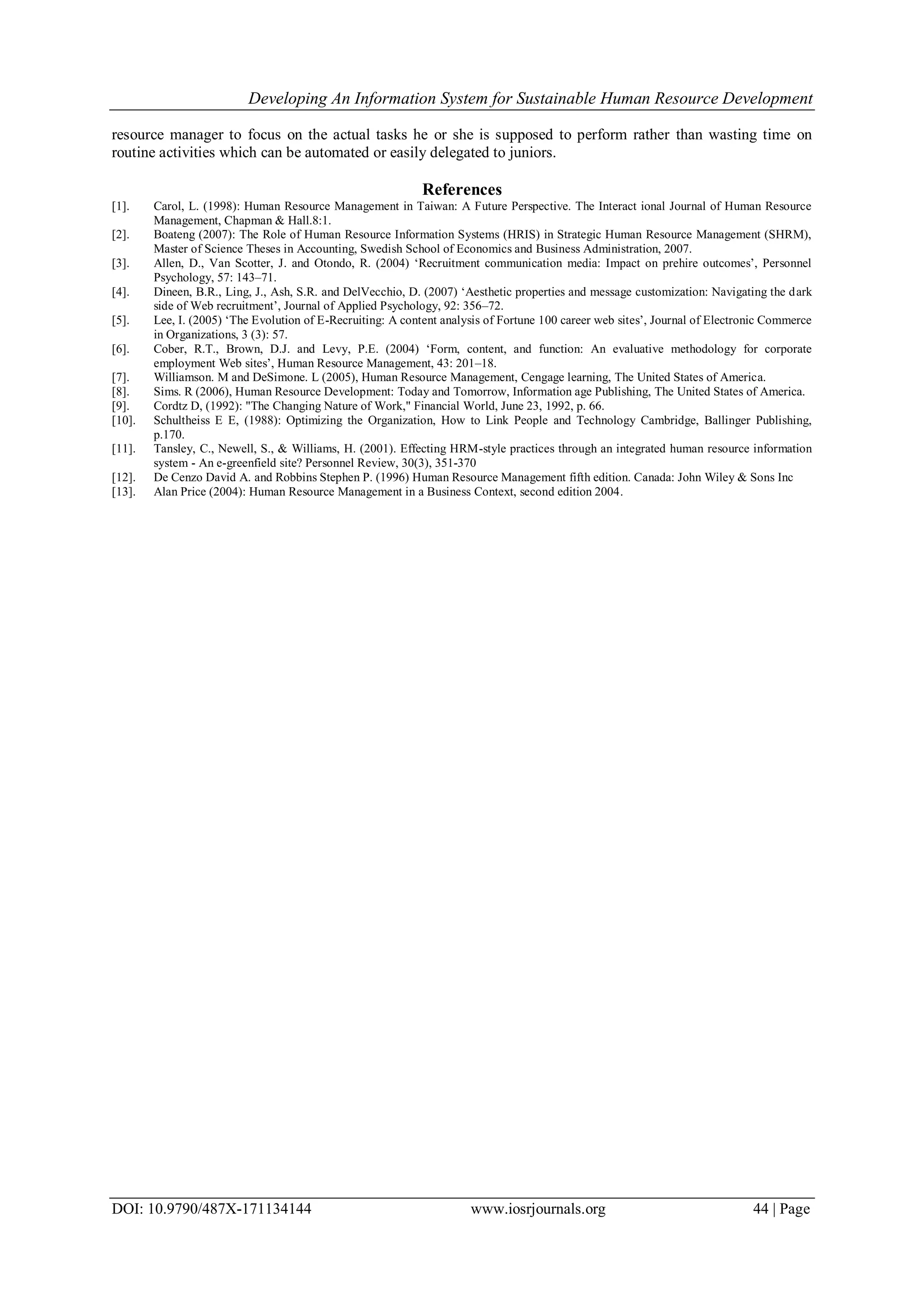 Developing An Information System for Sustainable Human Resource Development
DOI: 10.9790/487X-171134144 www.iosrjournals.org 44 | Page
resource manager to focus on the actual tasks he or she is supposed to perform rather than wasting time on
routine activities which can be automated or easily delegated to juniors.
References
[1]. Carol, L. (1998): Human Resource Management in Taiwan: A Future Perspective. The Interact ional Journal of Human Resource
Management, Chapman & Hall.8:1.
[2]. Boateng (2007): The Role of Human Resource Information Systems (HRIS) in Strategic Human Resource Management (SHRM),
Master of Science Theses in Accounting, Swedish School of Economics and Business Administration, 2007.
[3]. Allen, D., Van Scotter, J. and Otondo, R. (2004) ‘Recruitment communication media: Impact on prehire outcomes’, Personnel
Psychology, 57: 143–71.
[4]. Dineen, B.R., Ling, J., Ash, S.R. and DelVecchio, D. (2007) ‘Aesthetic properties and message customization: Navigating the dark
side of Web recruitment’, Journal of Applied Psychology, 92: 356–72.
[5]. Lee, I. (2005) ‘The Evolution of E-Recruiting: A content analysis of Fortune 100 career web sites’, Journal of Electronic Commerce
in Organizations, 3 (3): 57.
[6]. Cober, R.T., Brown, D.J. and Levy, P.E. (2004) ‘Form, content, and function: An evaluative methodology for corporate
employment Web sites’, Human Resource Management, 43: 201–18.
[7]. Williamson. M and DeSimone. L (2005), Human Resource Management, Cengage learning, The United States of America.
[8]. Sims. R (2006), Human Resource Development: Today and Tomorrow, Information age Publishing, The United States of America.
[9]. Cordtz D, (1992): "The Changing Nature of Work," Financial World, June 23, 1992, p. 66.
[10]. Schultheiss E E, (1988): Optimizing the Organization, How to Link People and Technology Cambridge, Ballinger Publishing,
p.170.
[11]. Tansley, C., Newell, S., & Williams, H. (2001). Effecting HRM-style practices through an integrated human resource information
system - An e-greenfield site? Personnel Review, 30(3), 351-370
[12]. De Cenzo David A. and Robbins Stephen P. (1996) Human Resource Management fifth edition. Canada: John Wiley & Sons Inc
[13]. Alan Price (2004): Human Resource Management in a Business Context, second edition 2004.
 