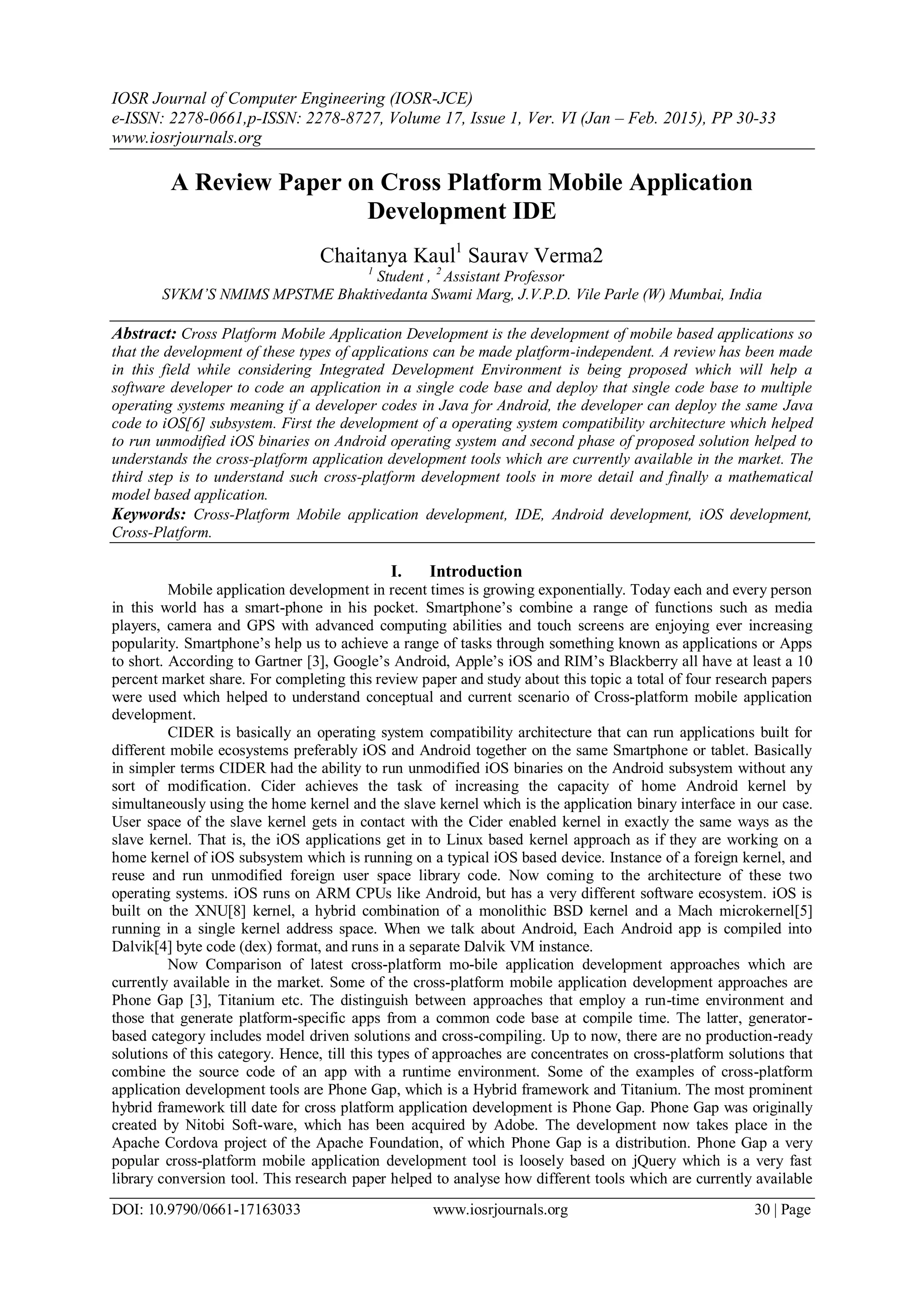 IOSR Journal of Computer Engineering (IOSR-JCE)
e-ISSN: 2278-0661,p-ISSN: 2278-8727, Volume 17, Issue 1, Ver. VI (Jan – Feb. 2015), PP 30-33
www.iosrjournals.org
DOI: 10.9790/0661-17163033 www.iosrjournals.org 30 | Page
A Review Paper on Cross Platform Mobile Application
Development IDE
Chaitanya Kaul1
Saurav Verma2
1
Student , 2
Assistant Professor
SVKM’S NMIMS MPSTME Bhaktivedanta Swami Marg, J.V.P.D. Vile Parle (W) Mumbai, India
Abstract: Cross Platform Mobile Application Development is the development of mobile based applications so
that the development of these types of applications can be made platform-independent. A review has been made
in this field while considering Integrated Development Environment is being proposed which will help a
software developer to code an application in a single code base and deploy that single code base to multiple
operating systems meaning if a developer codes in Java for Android, the developer can deploy the same Java
code to iOS[6] subsystem. First the development of a operating system compatibility architecture which helped
to run unmodified iOS binaries on Android operating system and second phase of proposed solution helped to
understands the cross-platform application development tools which are currently available in the market. The
third step is to understand such cross-platform development tools in more detail and finally a mathematical
model based application.
Keywords: Cross-Platform Mobile application development, IDE, Android development, iOS development,
Cross-Platform.
I. Introduction
Mobile application development in recent times is growing exponentially. Today each and every person
in this world has a smart-phone in his pocket. Smartphone’s combine a range of functions such as media
players, camera and GPS with advanced computing abilities and touch screens are enjoying ever increasing
popularity. Smartphone’s help us to achieve a range of tasks through something known as applications or Apps
to short. According to Gartner [3], Google’s Android, Apple’s iOS and RIM’s Blackberry all have at least a 10
percent market share. For completing this review paper and study about this topic a total of four research papers
were used which helped to understand conceptual and current scenario of Cross-platform mobile application
development.
CIDER is basically an operating system compatibility architecture that can run applications built for
different mobile ecosystems preferably iOS and Android together on the same Smartphone or tablet. Basically
in simpler terms CIDER had the ability to run unmodified iOS binaries on the Android subsystem without any
sort of modification. Cider achieves the task of increasing the capacity of home Android kernel by
simultaneously using the home kernel and the slave kernel which is the application binary interface in our case.
User space of the slave kernel gets in contact with the Cider enabled kernel in exactly the same ways as the
slave kernel. That is, the iOS applications get in to Linux based kernel approach as if they are working on a
home kernel of iOS subsystem which is running on a typical iOS based device. Instance of a foreign kernel, and
reuse and run unmodified foreign user space library code. Now coming to the architecture of these two
operating systems. iOS runs on ARM CPUs like Android, but has a very different software ecosystem. iOS is
built on the XNU[8] kernel, a hybrid combination of a monolithic BSD kernel and a Mach microkernel[5]
running in a single kernel address space. When we talk about Android, Each Android app is compiled into
Dalvik[4] byte code (dex) format, and runs in a separate Dalvik VM instance.
Now Comparison of latest cross-platform mo-bile application development approaches which are
currently available in the market. Some of the cross-platform mobile application development approaches are
Phone Gap [3], Titanium etc. The distinguish between approaches that employ a run-time environment and
those that generate platform-specific apps from a common code base at compile time. The latter, generator-
based category includes model driven solutions and cross-compiling. Up to now, there are no production-ready
solutions of this category. Hence, till this types of approaches are concentrates on cross-platform solutions that
combine the source code of an app with a runtime environment. Some of the examples of cross-platform
application development tools are Phone Gap, which is a Hybrid framework and Titanium. The most prominent
hybrid framework till date for cross platform application development is Phone Gap. Phone Gap was originally
created by Nitobi Soft-ware, which has been acquired by Adobe. The development now takes place in the
Apache Cordova project of the Apache Foundation, of which Phone Gap is a distribution. Phone Gap a very
popular cross-platform mobile application development tool is loosely based on jQuery which is a very fast
library conversion tool. This research paper helped to analyse how different tools which are currently available
 