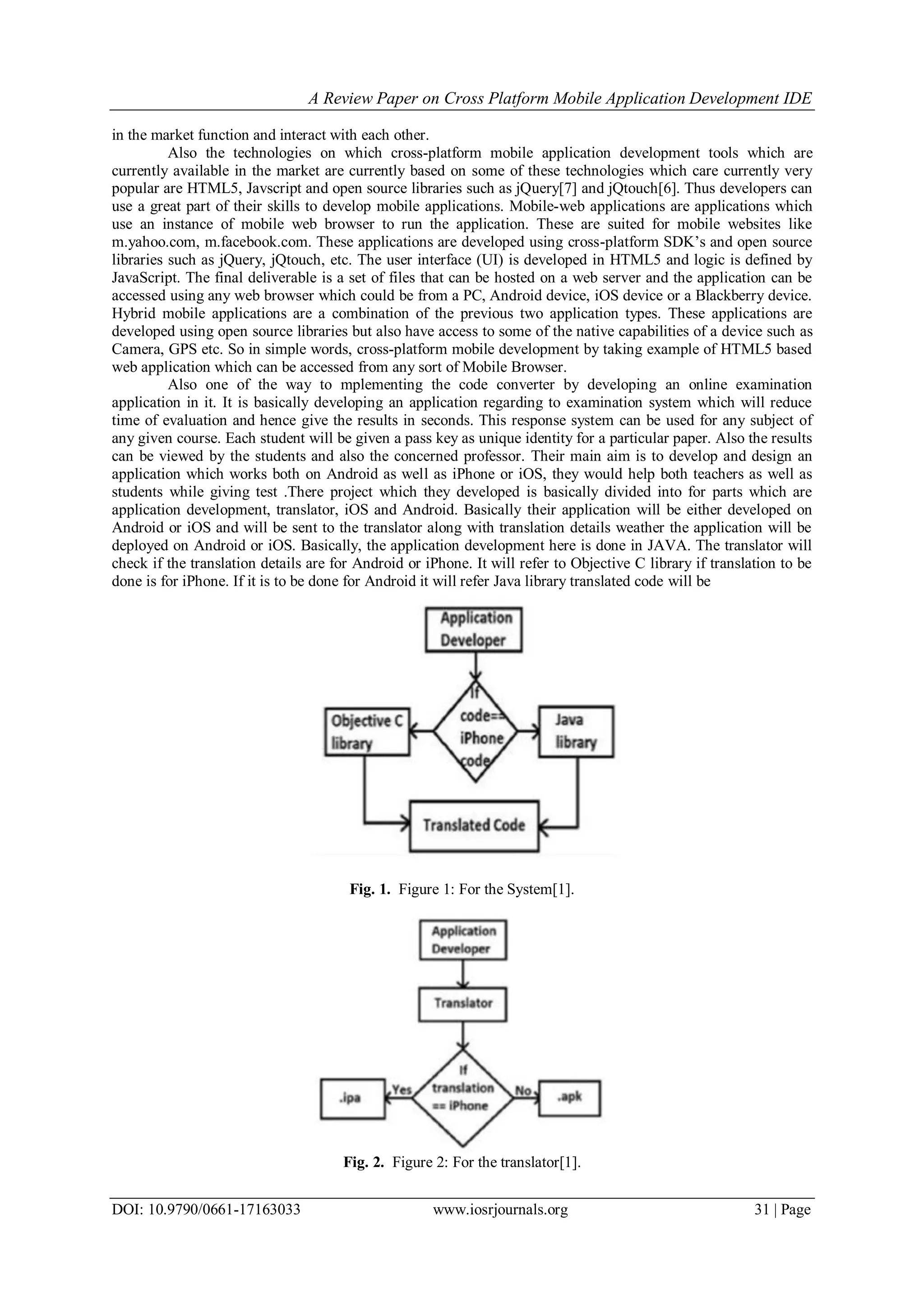 A Review Paper on Cross Platform Mobile Application Development IDE
DOI: 10.9790/0661-17163033 www.iosrjournals.org 31 | Page
in the market function and interact with each other.
Also the technologies on which cross-platform mobile application development tools which are
currently available in the market are currently based on some of these technologies which care currently very
popular are HTML5, Javscript and open source libraries such as jQuery[7] and jQtouch[6]. Thus developers can
use a great part of their skills to develop mobile applications. Mobile-web applications are applications which
use an instance of mobile web browser to run the application. These are suited for mobile websites like
m.yahoo.com, m.facebook.com. These applications are developed using cross-platform SDK’s and open source
libraries such as jQuery, jQtouch, etc. The user interface (UI) is developed in HTML5 and logic is defined by
JavaScript. The final deliverable is a set of files that can be hosted on a web server and the application can be
accessed using any web browser which could be from a PC, Android device, iOS device or a Blackberry device.
Hybrid mobile applications are a combination of the previous two application types. These applications are
developed using open source libraries but also have access to some of the native capabilities of a device such as
Camera, GPS etc. So in simple words, cross-platform mobile development by taking example of HTML5 based
web application which can be accessed from any sort of Mobile Browser.
Also one of the way to mplementing the code converter by developing an online examination
application in it. It is basically developing an application regarding to examination system which will reduce
time of evaluation and hence give the results in seconds. This response system can be used for any subject of
any given course. Each student will be given a pass key as unique identity for a particular paper. Also the results
can be viewed by the students and also the concerned professor. Their main aim is to develop and design an
application which works both on Android as well as iPhone or iOS, they would help both teachers as well as
students while giving test .There project which they developed is basically divided into for parts which are
application development, translator, iOS and Android. Basically their application will be either developed on
Android or iOS and will be sent to the translator along with translation details weather the application will be
deployed on Android or iOS. Basically, the application development here is done in JAVA. The translator will
check if the translation details are for Android or iPhone. It will refer to Objective C library if translation to be
done is for iPhone. If it is to be done for Android it will refer Java library translated code will be
Fig. 1. Figure 1: For the System[1].
Fig. 2. Figure 2: For the translator[1].
 