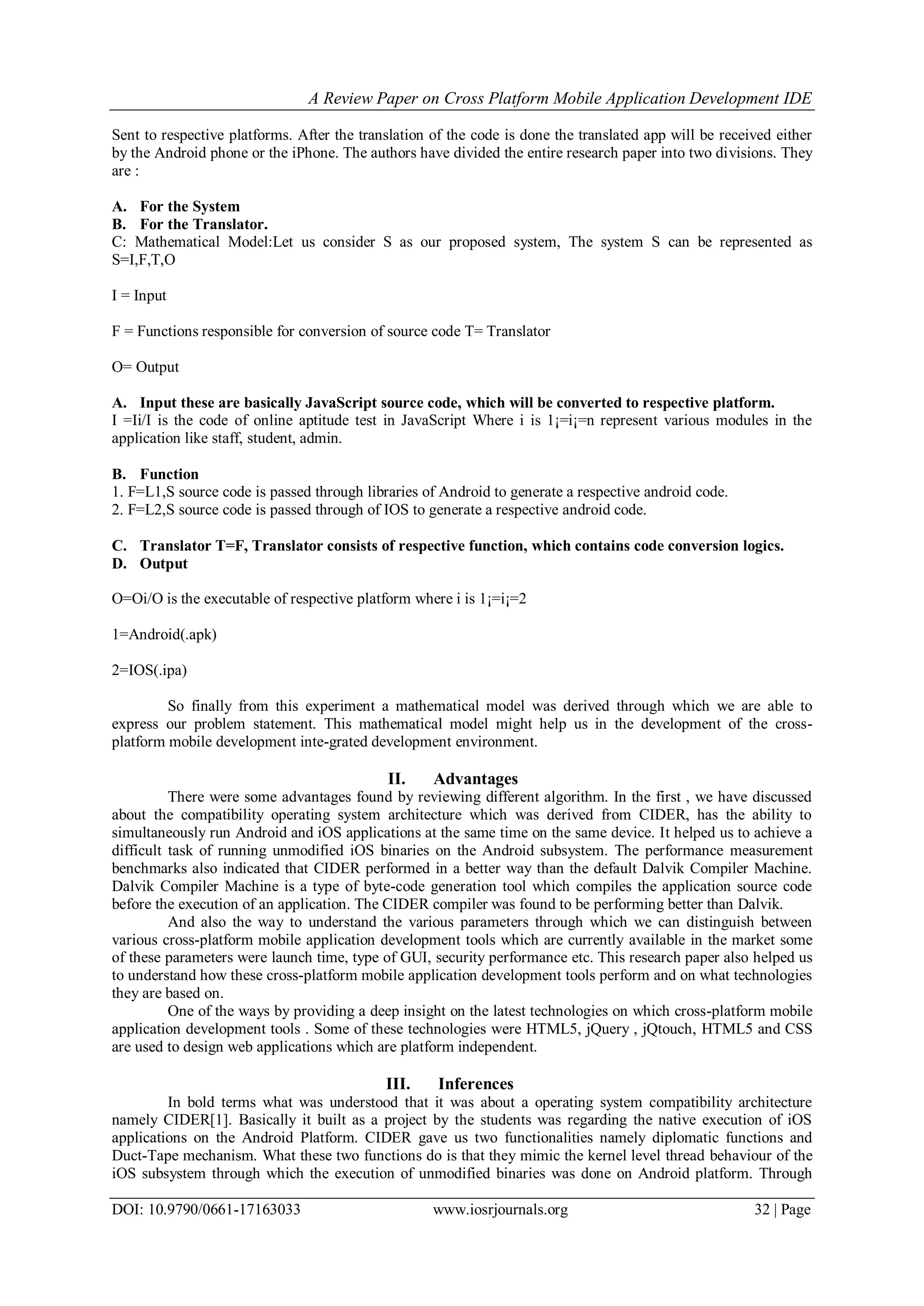 A Review Paper on Cross Platform Mobile Application Development IDE
DOI: 10.9790/0661-17163033 www.iosrjournals.org 32 | Page
Sent to respective platforms. After the translation of the code is done the translated app will be received either
by the Android phone or the iPhone. The authors have divided the entire research paper into two divisions. They
are :
A. For the System
B. For the Translator.
C: Mathematical Model:Let us consider S as our proposed system, The system S can be represented as
S=I,F,T,O
I = Input
F = Functions responsible for conversion of source code T= Translator
O= Output
A. Input these are basically JavaScript source code, which will be converted to respective platform.
I =Ii/I is the code of online aptitude test in JavaScript Where i is 1¡=i¡=n represent various modules in the
application like staff, student, admin.
B. Function
1. F=L1,S source code is passed through libraries of Android to generate a respective android code.
2. F=L2,S source code is passed through of IOS to generate a respective android code.
C. Translator T=F, Translator consists of respective function, which contains code conversion logics.
D. Output
O=Oi/O is the executable of respective platform where i is 1¡=i¡=2
1=Android(.apk)
2=IOS(.ipa)
So finally from this experiment a mathematical model was derived through which we are able to
express our problem statement. This mathematical model might help us in the development of the cross-
platform mobile development inte-grated development environment.
II. Advantages
There were some advantages found by reviewing different algorithm. In the first , we have discussed
about the compatibility operating system architecture which was derived from CIDER, has the ability to
simultaneously run Android and iOS applications at the same time on the same device. It helped us to achieve a
difficult task of running unmodified iOS binaries on the Android subsystem. The performance measurement
benchmarks also indicated that CIDER performed in a better way than the default Dalvik Compiler Machine.
Dalvik Compiler Machine is a type of byte-code generation tool which compiles the application source code
before the execution of an application. The CIDER compiler was found to be performing better than Dalvik.
And also the way to understand the various parameters through which we can distinguish between
various cross-platform mobile application development tools which are currently available in the market some
of these parameters were launch time, type of GUI, security performance etc. This research paper also helped us
to understand how these cross-platform mobile application development tools perform and on what technologies
they are based on.
One of the ways by providing a deep insight on the latest technologies on which cross-platform mobile
application development tools . Some of these technologies were HTML5, jQuery , jQtouch, HTML5 and CSS
are used to design web applications which are platform independent.
III. Inferences
In bold terms what was understood that it was about a operating system compatibility architecture
namely CIDER[1]. Basically it built as a project by the students was regarding the native execution of iOS
applications on the Android Platform. CIDER gave us two functionalities namely diplomatic functions and
Duct-Tape mechanism. What these two functions do is that they mimic the kernel level thread behaviour of the
iOS subsystem through which the execution of unmodified binaries was done on Android platform. Through
 