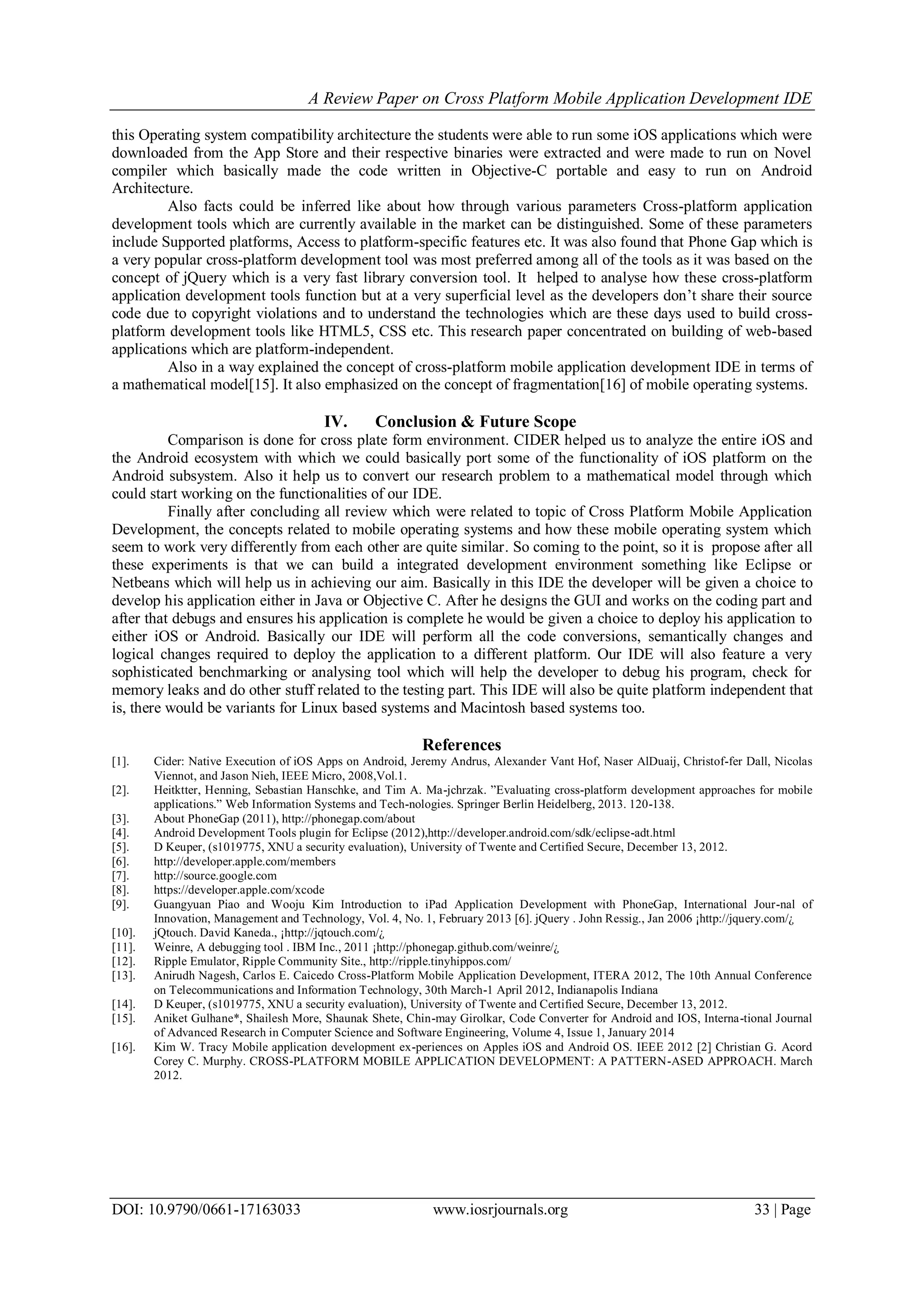A Review Paper on Cross Platform Mobile Application Development IDE
DOI: 10.9790/0661-17163033 www.iosrjournals.org 33 | Page
this Operating system compatibility architecture the students were able to run some iOS applications which were
downloaded from the App Store and their respective binaries were extracted and were made to run on Novel
compiler which basically made the code written in Objective-C portable and easy to run on Android
Architecture.
Also facts could be inferred like about how through various parameters Cross-platform application
development tools which are currently available in the market can be distinguished. Some of these parameters
include Supported platforms, Access to platform-specific features etc. It was also found that Phone Gap which is
a very popular cross-platform development tool was most preferred among all of the tools as it was based on the
concept of jQuery which is a very fast library conversion tool. It helped to analyse how these cross-platform
application development tools function but at a very superficial level as the developers don’t share their source
code due to copyright violations and to understand the technologies which are these days used to build cross-
platform development tools like HTML5, CSS etc. This research paper concentrated on building of web-based
applications which are platform-independent.
Also in a way explained the concept of cross-platform mobile application development IDE in terms of
a mathematical model[15]. It also emphasized on the concept of fragmentation[16] of mobile operating systems.
IV. Conclusion & Future Scope
Comparison is done for cross plate form environment. CIDER helped us to analyze the entire iOS and
the Android ecosystem with which we could basically port some of the functionality of iOS platform on the
Android subsystem. Also it help us to convert our research problem to a mathematical model through which
could start working on the functionalities of our IDE.
Finally after concluding all review which were related to topic of Cross Platform Mobile Application
Development, the concepts related to mobile operating systems and how these mobile operating system which
seem to work very differently from each other are quite similar. So coming to the point, so it is propose after all
these experiments is that we can build a integrated development environment something like Eclipse or
Netbeans which will help us in achieving our aim. Basically in this IDE the developer will be given a choice to
develop his application either in Java or Objective C. After he designs the GUI and works on the coding part and
after that debugs and ensures his application is complete he would be given a choice to deploy his application to
either iOS or Android. Basically our IDE will perform all the code conversions, semantically changes and
logical changes required to deploy the application to a different platform. Our IDE will also feature a very
sophisticated benchmarking or analysing tool which will help the developer to debug his program, check for
memory leaks and do other stuff related to the testing part. This IDE will also be quite platform independent that
is, there would be variants for Linux based systems and Macintosh based systems too.
References
[1]. Cider: Native Execution of iOS Apps on Android, Jeremy Andrus, Alexander Vant Hof, Naser AlDuaij, Christof-fer Dall, Nicolas
Viennot, and Jason Nieh, IEEE Micro, 2008,Vol.1.
[2]. Heitktter, Henning, Sebastian Hanschke, and Tim A. Ma-jchrzak. ”Evaluating cross-platform development approaches for mobile
applications.” Web Information Systems and Tech-nologies. Springer Berlin Heidelberg, 2013. 120-138.
[3]. About PhoneGap (2011), http://phonegap.com/about
[4]. Android Development Tools plugin for Eclipse (2012),http://developer.android.com/sdk/eclipse-adt.html
[5]. D Keuper, (s1019775, XNU a security evaluation), University of Twente and Certified Secure, December 13, 2012.
[6]. http://developer.apple.com/members
[7]. http://source.google.com
[8]. https://developer.apple.com/xcode
[9]. Guangyuan Piao and Wooju Kim Introduction to iPad Application Development with PhoneGap, International Jour-nal of
Innovation, Management and Technology, Vol. 4, No. 1, February 2013 [6]. jQuery . John Ressig., Jan 2006 ¡http://jquery.com/¿
[10]. jQtouch. David Kaneda., ¡http://jqtouch.com/¿
[11]. Weinre, A debugging tool . IBM Inc., 2011 ¡http://phonegap.github.com/weinre/¿
[12]. Ripple Emulator, Ripple Community Site., http://ripple.tinyhippos.com/
[13]. Anirudh Nagesh, Carlos E. Caicedo Cross-Platform Mobile Application Development, ITERA 2012, The 10th Annual Conference
on Telecommunications and Information Technology, 30th March-1 April 2012, Indianapolis Indiana
[14]. D Keuper, (s1019775, XNU a security evaluation), University of Twente and Certified Secure, December 13, 2012.
[15]. Aniket Gulhane*, Shailesh More, Shaunak Shete, Chin-may Girolkar, Code Converter for Android and IOS, Interna-tional Journal
of Advanced Research in Computer Science and Software Engineering, Volume 4, Issue 1, January 2014
[16]. Kim W. Tracy Mobile application development ex-periences on Apples iOS and Android OS. IEEE 2012 [2] Christian G. Acord
Corey C. Murphy. CROSS-PLATFORM MOBILE APPLICATION DEVELOPMENT: A PATTERN-ASED APPROACH. March
2012.
 