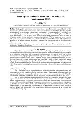 IOSR Journal of Computer Engineering (IOSR-JCE)
e-ISSN: 2278-0661,p-ISSN: 2278-8727, Volume 17, Issue 2, Ver. 1 (Mar – Apr. 2015), PP 28-36
www.iosrjournals.org
DOI: 10.9790/0661-17212836 www.iosrjournals.org 28 | Page

Blind Signature Scheme Based On Elliptical Curve
Cryptography (ECC)
Preeti Singh1
(M.tech(scholar),Computer Science And Engineering,Azad Institute Of Engineering &Technology,
Abstract: Blind signature is a concept to ensure anonymity of e-coins. Untracebility and unlinkability are ttwo
main properties of real coins and should also be mimicked electronicaly. A user has fulfill above two properties
of blind signature for permission to send an e-coins. During the last few years, asymmetric cryptography based
on curve based cryptography have becomes very popular, especially for embedded applications. Elliptical
curves cryptography (CC) are the special case of elliptical curves (EC). EC operand size is only a fraction of the
EC operand Size. EC Cryptography needs a group order of size atleast 2160
. In Particular for a cuve of genus two
field Fq with p long operands. Which is much better than the RSA using 1024 bit key length. The elliptic curve is
best suited for the resource constraint environment s. It uses lesser key and provides more secure transmission of
data.
Index Terms: Hyperelliptic curve cryptography, proxy signature, Blind signature, symmetric key
cryptography, Asymmetric cryptography.
I. Introduction
The study of information hiding and veriﬁcation is called Cryptography. It includesthe protocols,
algorithms and strategies to securely and consistently prevents access of sensitive information from unauthorised
person and enable veriﬁability of every component in a communication. Cryptanalysis is the study of how to
circumvent the use of cryptography for unintended recipients or called as code breaking. Cryptography and
cryptanalysis are sometimes grouped together under the umbrella coined cryptology, encompassing the entire
subject. In practice, cryptography is often used to refer the ﬁeld as a whole, especially as an applied science.
Cryptography is an interdisciplinary subject, drawing from several ﬁelds. Before the time of computers. This
includes topics from information theory, number theory, statistics, computational complexity and combinatorics.
This is also a branch of engineering but an unusual one as it must deal with malevolent opposition, intelligent and
active.
A. History of cryptography
Until a few decades ago, the information collected by an organization was stored on physical ﬁles. The
conﬁdentiality of the ﬁles was achieved by restricting the access to a few authorized and trusted people in th
organization, In the same way, only a few authorized people were allowed to change the contents of ﬁles. The
availability was achieved by designating at least one person who would have access to the ﬁles at all times.
With the advent of computers information storage are now in electronic media. Instead of being stored
on physical media, it was stored in computers. The three security requirements, however did not change. The ﬁles
stored in computers required conﬁdentiality, integrityand availability. The implementation of these requirements
however is diﬀerent and more challenging. Some security mechanisms can be implemented using cryptography.
Cryptography used to refer to the science and art of transforming messages to make them secure and protect from
attacks. Although in past cryptography referred only to the encryption and decryption of messages using secret
keys, now a days it is deﬁned as involving three distinct mechanisms: symmetric key cryptography and
asymmetric key cryptography.
 