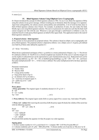 Blind Signature Scheme Based on Elliptical Curve cryptography (ECC)
DOI: 10.9790/0661-17212836 www.iosrjournals.org 34 | Page
9. return [u,v]
IV. Blind Signature Scheme Using Elliptical Curve Cryptography
D. Chaum introduced the concept of a blind signature scheme in 1982. An use.A can obtain the signature of B by
using this scheme on any given message, without revealing any in formation about the message or its signature.
Apart from unforgeability, the scheme ensures untraceability and unlinkability. A lot of work has been done in
ﬁeld of blind signature schemes since Chaum. For example, in production of coins, the user makes the bank
blindlysign a coin using blind signature schemes. The user is in possession of a valid coin such that the bank itself
cannot recognize nor link with the user. Whenever a user goes through a valid branch to withdraw a coin, he
needs the branch to make proxy blind signature on behalf of the signee bank. This application leads to the need of
blind signature schemes [5].
A. Proposed scheme: blind signature
In this section we have presented our proposed scheme. This scheme is based on elliptic curve cryptography and
proxy blind signature. The proposed scheme is depicted as follows. Let a elliptic curve C of genus g be deﬁned
over ﬁeld Fq of ﬁnite order deﬁned by equation 4.1
y2 + h(x)y = f(x) mod q ....(4.1)
Where h(x)is a polynamial and degree of h(x) ≤ g and f(x) is a monic polynamial of degree ≤ 2g + 1. The divisor
D is deﬁned as follows: D =XmiPi (4.2) is a formal weighted sum of points Pi of the curve C (and the integers mi
are the wights) A reduced divisor can be represented as a pair of polynomials{u(x),v(x)}. Reduced divisors can be
added (group addition). e.g. D3 = D1 + D2, or doubled (group doubling), e.g. D2 = 2D1 = D1 + D1 , and hence
the scalar multiplication kD = D +...+ D for k times is deﬁned. The scalar multiplication kD is the basic operation
of HECC.
Parameter initialization
A = Sender Alice
B = Receiver Bob
P = a large prime number
q = large prime factor of (p-1)
g = an element of Z∗ p of order q
xA = secret key of original signer A
yA = public key of A = xAD
D = Divisor
Proxy phase:
1.Proxy generation: The original signer A randomly chooses k ∈ Z∗ q, k 6= 1
R = kD
S = xA + k.[D]x
Yp = S.D .... (4.3)
2. Proxy delivery: The original signer sends (S,R) to a proxy signer B in a secure way. And makes YP public.
3. Proxy veriﬁcation:After receiving the secret key (S,R) the proxy signer B checks the validity of the secret key
with the following equation
YP = yA + [D]x ·R ....(4.4)
Proof:
YP = S.D
= (xA + k[D]x)D
= xAD + k[D]xD
= yA + [D]xR
If received (S,R) satisﬁes the equation 4.4 then B accepts it as valid signature.
Signing phase
1. B chose random number k1 ∈ Z∗ q such that k1 6= 1 compute: RB = k1D Now B sends RB to C
2. C chooses randomly α,β ∈ Z∗ q Rc = RB k βYp If Rc = 0 choose another set of α,β else ec=H(r,m) e=ec+β
 