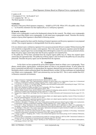Blind Signature Scheme Based on Elliptical Curve cryptography (ECC)
DOI: 10.9790/0661-17212836 www.iosrjournals.org 35 | Page
C sends e to B
3. B computes S’=k1 −Se B sends S’ to C
4. C computes Sp = S0 + α
The blind signature is (m,Sp,ec)
Varibcaion:
Recipient of the proxy blind signature computes e‚ =h(SpD k ecYP k M) Where YP is the public value. Check
e‚ = ec If and this statement true then tuple(m,SP,ec) is a valid proxy signature.
B. Security Analysis
Elliptic curve cryptography is used as the fundamental scheme for this research. The elliptic curve cryptography
is more secure than elliptic curve cryptography. It with stand many cryptographic attack. Therefore the security
analysis of proxy blind signature is described in following section.
1. A diﬀerent equation has been used for checking of original signatures and the proxy signatures in our proposed
scheme. Thus original signature is distinguishable from the proxy signature.
2. In our scheme to put a valid proxy signature S (in case proxy protected xB too) is needed. Without knowing XB
or S or both this is impossible to create a valid signature. This is the reason why proxy signature cannot be forged.
Furthermore, original signer have no knowledge about xB though he creates S in case of proxy protected scheme.
Hence the proxy signer cannot deny later that the proxy signature not created by him.
3. The public key YP has been calculated from the original signers public key yA. Hence the original signer
cannot deny his agreement later. The public key of Proxy signer is also involved in the public key (in case proxy
protected). Therefore the proxy signer can be identiﬁed from the signature.
V. Conclusion
In this thesis we have proposed the proxy blind signature based on elliptic curve cryptography. Three
phases, namely phase, signing phase, variﬁcation phase are there in our proposed scheme. In proxy phase the
proxy is generated and delivered. In signing phase the signature obtained from previous phase is used to sign. In
third phase which is called variﬁcation phase, the obtained blind is variﬁed. All these techniques are implemented
over elliptic curve cryptography. HECC uses minimum key size less than ECC. This is more suitable than ECC
in Resource constraint environments.
References
[1]. Behrouz A Forouzan. Cryptography & Network Security. McGraw-Hill, Inc., 2007.
[2]. J. Pelzl, T. Wollinger, and C. Paar. High performance arithmetic for special elliptic curve cryptosystems of genus two. In International
Conference on Information Technology: Coding Computing, ITCC, volume 2, pages 513–517, 2004.
[3]. Y. Lin, M. Wu, J. A. Bloom, I. J. Cox, and M. Miller, “Rotation, scale, and translation resilient public watermarking for images,” IEEE Trans.
Image Process., vol. 10, no. 5, pp. 767-782, May 2001.
[4]. Henri Cohen. Handbook of Elliptic and elliptic Curve Cryptography. CRC Press, Abingdon, 2005
[5]. Sunder Lal and Amit K Awasthi. Proxy blind signature scheme. 2003.
[6]. Masahiro Mambo, Keisuke Usuda, and Eiji Okamoto. Proxy signatures for delegating signing operation. In Proceedings of the 3rd ACM
conference on Computer and communications security, pages 48–57. ACM, 1996.
[7]. Seungjoo Kim, Sangjoon Park, and Dongho Won. Proxy signatures, revisited. Information and Communications Security, pages 223–232,
1997.
[8]. L. You and Y. . Sang. Eﬀective generalized equations of secure elliptic curve digital signature algorithms. Journal of China Universities of
Posts and Telecommunications, 17(2):100–108+115, 2010.
[9]. L. You and Y. . Sang. Eﬀective generalized equations of secure elliptic curve digital signature algorithms. Journal of China Universities of
Posts and Telecommunications, 17(2):100–108+115, 2010.
[10]. G. Bertoni, L. Breveglieri, T. Wollinger, and C. Paar. Finding optimum parallel coprocessor design for genus 2 elliptic curve cryptosystems.
In International Conference on Information Technology: Coding Computing, ITCC, volume 2, pages 538–544, 2004
[11]. X. Fan and Y. Wang. Simultaneous divisor class addition-subtraction algorithm and its applications to elliptic curve cryptosystem. In
Proceedings - International Conference on Advanced Information Networking and Applications, AINA, volume 1, pages 978–983, 2005.
[12]. ] T. Wollinger, J. Pelzl, and C. Paar. Cantor versus harley: Optimization and analysis of explicit formulae for elliptic curve cryptosystems.
IEEE Transactions on Computers, 54(7):861–872, 2005
[13]. T. Wollinger and V. Kovtun. Fast explicit formulae for genus 2 elliptic curves using projective coordinates. In Proceedings - International
Conference on Information Technology-New Generations, ITNG 2007, pages 893–897, 2007
[14]. Z. Zemao, Z. Zhijin, T. Xianghong, and L. Yichun. A new id-based blind signature from bilinear pairings. In IET Conference Publications,
page 403, 2006.
[15]. R. Ganesan and K. Vivekanandan. A novel hybrid security model for e-commerce channel. In ARTCom 2009 - International Conference on
Advances in Recent Technologies in Communication and Computing, pages 293–296, 2009.
[16]. T. J. Park, M. . Lee, K. Park, and K. Chung II. Speeding up scalar multiplication in genus 2 elliptic curves with eﬃcient endomorphisms.
ETRI Journal, 27(5):617–627, 2005.
 