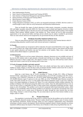 Information technology implementation for educational development of rural India – A review
DOI: 10.9790/0661-17233034 www.iosrjournals.org 31 | Page
 State Implementation Societies
 State Councils of Educational Research and Training (SCERT)
 State Institutes of Educational Management and Training (SIEMAT)
 District Institutes of Education and Training (DIET)
 Block Resource Centers (BRC)
 Cluster Resource Centers (CRC)
 Village Education Committees (VEC), as well as an increased involvement of NGOs, that have acted as a
counterweight to what is often an overly bureaucratic and hierarchical administration.
There are broadly four stages of school education in India namely: elementary, secondary education
(SE) and higher secondary education (HSE) [3]. Since there is great cultural and linguistic diversity in India
schools may be of different types on the basis of course and medium offered like English medium, Semi-English
medium, Hindi medium, Marathi medium, Urdu medium, etc. These schools are run by either government
organizations or by some private bodies and these private schools may be aided or unaided by government.
There are some schools which are not recognized by our government but they do offer education.
II. Problems Faced By Students In Rural Area.
There are many barriers faced by village students however there are some common barriers which if
solved providing education would be much more relevant and easier to implement.
2.1 Faculty
Adequate teachers are not present to deliver education; the main reason behind this is low wages. Since
low income is paid to the village school teachers, people are not willing to teach in rural schools and this leads
to poor quality education and teachers may pay less attention to the students. Many times a single teacher
teaches all the offered subjects to a particular class.
2.2 Infrastructure
Village schools do not have proper infrastructure, adequate classrooms are not available and most of
the time the KG students study in open grounds or beneath some old big tree in village. Sometimes students of
different class have to share a single class. Also absence of toilets is a big issue. Girls and boys need to share a
single toilet which is used even by the teaching staff in some cases.
2.3 Lack of transport facilities and study material
Extremely backward villages do not have their own schools and hence they need to educate their
children in nearby villages or cities but due to lack of transport facilities children cannot travel far to come to
school. Also children don‟t have proper textbooks of their current course.
III. Adult Literacy
India has a total literacy rate of 74.64% according to “Census of India 2011, Office of Registrar
General of India‟, male literacy rate of 82.14% and female literacy rate of 65.46% according to the 2011 census.
According to the UNESCO‟s Education for All (EFA) Global Monitoring Report 2011, India was home to
283,105,000 illiterates (aged 15 and over) in the year 2008, out of the 795,805,000 adult illiterates around the
world. Thus India accounts for 35.57 % of the global adult illiterate population (aged 15 and over), making it
home to the largest population of illiterates [4]. Hence if we only concentrate towards children education, the
problem of illiteracy will still prevail among the adults of our country. Since the adult population has to rely on
work for their living it is impossible for them to attain classes hence information technology provides a great
means to solve this problem. This problem can be solved by proposed tablet based educational system, called
EduPad. It can considerably reduce the literacy problem in an interactive way than the conventional class room
system [5]. Internet can be a great source of education for adults; through the video tutorials they can learn
many things, internet is a mine of many things. We can extract data in any form from internet whether as text,
images, audio or videos.
IV. Women Education
Our population is growing day by day which is a serious issue but this problem can be solved by adult
literacy especially education among women. Women's studies should be promoted as a part of various courses
and educational institutions should encourage taking up active programs implemented using information
technology to further women's development. Social awareness programs related to female education are always
launched at different places but despite of that literacy rate of females in India always lag behind than men. In
 