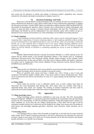 Information technology implementation for educational development of rural India – A review
DOI: 10.9790/0661-17233034 www.iosrjournals.org 33 | Page
time saving tool for education in schools and colleges, It decreases teacher„s preparation time, increases
interactivity with students and student concentration in complex issues [11].
VI. Advanced Technology And Tools.
Rural area is still far behind in using technologies such as e-learning, the only way of teaching there is
using a blackboard and chalk but in many places modern path of using communication technologies is adopted
like televisions and radios. In India (2004), Edusat was launched to support education, ISRO launched EDUSAT
successfully for presenting the education videos; Currently, due to advancement in internet technologies with
respect to speed and high coverage‟s, advanced internet technologies and tools like Virtualization, Cloud
technologies and Moodle can also be implemented in the rural education system where students can get on-
demand services at anytime and anywhere [12]. These technologies can be helpful in providing education.
6.1 Cloud Computing
Cloud computing not being a hardware technology offers various ways for educational purpose. Cloud
computing allows organizations to increase computing capacity or add computing capabilities without needing
to invest in infrastructure or train additional personnel, it acts as an off-site, online server and offers a robust and
flexible way to store important data or programs and to save money without requiring additional service
personnel or physical storage technology while this system was piloted in 2008 for 192 schools around the
capital city and the Ministry of Education is considering expanding the service to reach an additional 350
schools [13].
6.2 Moodle
Modular Object-Oriented Dynamic Learning Environment (Moodle) is a online learning service for
courses that are internet based, it also provides educational websites. It has features such as: Assignment
submission, Discussion forum, Files download, Grading, Moodle instant messages, on-line calendar, on-line
news and announcement, on-line quiz and Wiki; it has many tools to enhance students and teachers‟ experience
in a course, such as: Assignments, Chats, Choices, Databases Forums, Glossaries Lessons, Quizzes Resources,
SCORM Surveys and Wikis [14].
6.3 Wikis
Wikis provide vast information and it can be edited by anyone thus providing opportunity to everyone
for placing their knowledge which can then be available to any person using it.
Wikis are generally open sources and hence a cheaper way, wiki‟s writing is easy to learn and
incorporate with technical support available online. It has access control to restrict unauthorized users. Wikis
can be accessed from any browser and anywhere we want. It is a great teaching tool provided that it must be
used wisely.
6.4 Online Media
Online media also provide a way to implement modern ways to teach, students learn better by
observation and visual presentation than hearing only; short videos which are available online help to
understand things more clearly. For example: The working of technical instruments and tools could be
understood more easily through videos rather than written text depicting their working.
VII. Approaches
7.1 Village knowledge centers.
Village knowledge centers should be established in rural areas one like “The M.S. Swaminathan
Research Foundation” (MSSRF) is a non-profit organization founded by the noted Indian Food and Agricultural
scientist, Dr. M.S. Swaminathan, in 1998, the foundation started the “Village Knowledge Centers” project [15].
Some conditions are set by them like the villagers should provide a room which will be open to all the
community members and the cost of electricity must be funded by the village. Such centers solve the problem of
adult literacy and knowledge regarding agriculture, education, social awareness, health awareness can be
provided.
7.2 E-learning centers.
An E-learning centre is a place where the people are taught how to read and write by using visual and
audio content, the ICT based E-Learning system play a vital role in enhancing on line education for social and
economic change in rural society [16]. Such way of issuing education can be delivered anywhere and anytime
possible and hence it is a flexible way of learning.
 