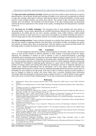 Information technology implementation for educational development of rural India – A review
DOI: 10.9790/0661-17233034 www.iosrjournals.org 34 | Page
7.3 Open universities and distance learning: Students are many times unable to attain schools due to social or
physical barriers. Social barriers include early marriage of females, in our society girls are generally not allowed
to study after marriage which leads to illiteracy while physical barriers include unavailability of school nearby
and due to poor transport facilities, one cannot attain schools. The concept of open universities and distance
learning solve this problem. The flexibility and innovativeness of the open learning system are particularly
suited to the diverse requirements of the citizens of our country, including those who had joined the vocational
stream [17].
7.4 Increased use of mobile technology: The increasing trend of using androids and smart phones is
increasing rapidly, various mobile applications are available that promote education like e-books which can be
maintained in our mobile and one can read it anytime, anywhere. Some mobile initiatives enable English
learning also but due to small screen size it is many times not feasible to use mobile technology also there is a
limit on storage space for data, these problems limit the use of mobile technologies for implementing education.
7.5 Online learning activities: Various websites and portals are available where teachers can share information
and activities related to imparting education with each others, Government of India is developing new portals
and websites to initiates these ideas on practical basis such that teachers can network and thus transfer the
knowledge further. It enables the teachers to share their experiences with each other.
VIII. Conclusion
We had enlightened educational conditions and environment of rural India. There are various areas in
which we must provide attention to enhance education in India. Despite of providing facilities for quality
education, low attendance of students as well as teachers is issue of concern.Government is providing
scholarships and is increasing access to education of girls and students of special category like SC, ST, VJ, NT
(A, B, C) with help of Information Technology by providing online scholarship forms, minority scholarships,
etc. Also free primary education is provided in government schools to initiate imparting education among rural
poor children.ICT had helped in imparting quality education to a great extent in India; it had also eased the
problem of training teachers and teaching them about new technologies and tools to implement education in a
broader sense. Advanced technological tools are developed a lot in every aspect within last decade; their
implementation had increased to a greater extent in imparting knowledge.Internet had become a great source of
knowledge for every student of any age group. Tools such as wikis is a home to learners as well as teachers, it
may be changed or edited by anyone who knows better thus it provides flexibility.Using Information
Technology India had developed its educational system to higher level but it is still far behind in many aspects,
these areas can be covered by further implementing IT for the sake of educational development of rural India.
References
[1]. Mohit Kumar*, “Study of past and present education system in India” August 2012, IJPSS Volume 2, Issue 8 ISSN: 2249-5894,
pp.85-91
[2]. Available at www.indianjournals.com- Nirvikar Singh, “Information Technology and Rural Development in India.” March 2004, 1-
35.
[3]. Available at www.iitk.ac.in- 12|Michael Ward1, “Rural education”, pp. 286-317.
[4]. EFA Global Monitoring Report, 2011.
[5]. Mayuri Tawri*, Richa Sharma, Charandas Pote, „EduPad- “A Tablet Based Educational System for Improving Adult Literacy in
Rural India”‟ IJCSMC, Vol. 3, Issue 2, February 2014, pp. 568 – 574.
[6]. Rajika Bhandari, Frank J. Smith, “Rural Women in India: Assessment of Educational Constraints and the Need for New
Educational Approaches”, Journal of Research in Rural Education, Winter, 1997, Vol. 13, No.3, pp.183-196.[7].
Tauffiqu Ahamad, Jitendra Kumar Pandery, “A Study on Application and Role of ICT in Rural Development” JETIR (ISSN-2349-
5162), Nov 2014 (Volume 1 Issue 6)
[8]. Tusubira F. F., Kyeyune A, “What is Information and Communication Technology?” Tutorial paper, Library workshop Makerere
university, ICT awareness workshop (2001).
[9]. Available at www.infodev.org
[10]. Reddi Usha Vyasulu, Sinha Vineeta, “Ict use in education”, “Meta-survey on the Use of Technologies in Education”, Pp 245-252
,UNESCO (2003).
[11]. Sharmila Devi*, Mohammad Rizwaan**, Subhash Chander***, “ICT for Quality of Education in India” June 2012, IJPSS Volume
2, Issue 6 ISSN: 2249-5894.
[12]. Dinesha H A, Dr. V.K. Agrawal, “Advanced Technologies and Tools for Indian Rural School Education System” International
Journal of Computer Applications (0975 – 8887) Volume 36– No.10, December 2011.
[13]. Rebecca Winthrop, Marshall S. Smith, “A New Face Of Education Bringing Technology Into The Classroom In The Developing
World” Brooke Shearer Working Paper Series, Working Paper 1 | January 2012.
[14]. Moodle http://docs.moodle.org/20/en/Main_page
[15]. Ramesh Subramanian, Masilamani Arivanandan, “Rural Development through Village Knowledge Centers in India"
Communications of the IIMA, 2009 Volume 9, Issue 2, pp. 101-120.
[16]. Niraj Kumar Roy, “ICT–Enabled Rural Education in India” International Journal of Information and Education Technology, Vol. 2,
No. 5, October 2012, pp. 525-529.
[17]. Available at www.ncert.nic.in/oth_anoun/npe86.pdf.
 