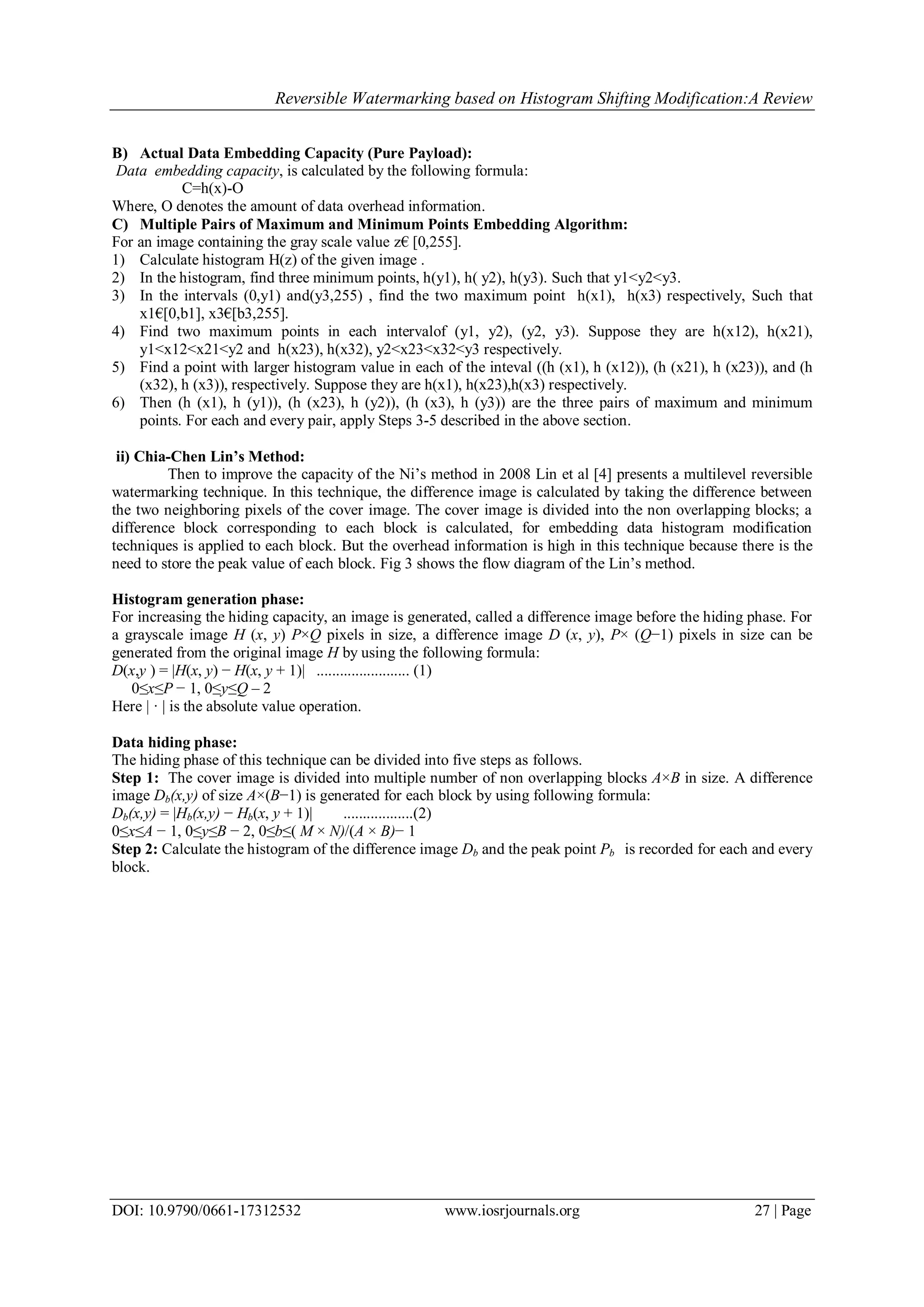 Reversible Watermarking based on Histogram Shifting Modification:A Review
DOI: 10.9790/0661-17312532 www.iosrjournals.org 27 | Page
B) Actual Data Embedding Capacity (Pure Payload):
Data embedding capacity, is calculated by the following formula:
C=h(x)-O
Where, O denotes the amount of data overhead information.
C) Multiple Pairs of Maximum and Minimum Points Embedding Algorithm:
For an image containing the gray scale value z€ [0,255].
1) Calculate histogram H(z) of the given image .
2) In the histogram, find three minimum points, h(y1), h( y2), h(y3). Such that y1<y2<y3.
3) In the intervals (0,y1) and(y3,255) , find the two maximum point h(x1), h(x3) respectively, Such that
x1€[0,b1], x3€[b3,255].
4) Find two maximum points in each intervalof (y1, y2), (y2, y3). Suppose they are h(x12), h(x21),
y1<x12<x21<y2 and h(x23), h(x32), y2<x23<x32<y3 respectively.
5) Find a point with larger histogram value in each of the inteval ((h (x1), h (x12)), (h (x21), h (x23)), and (h
(x32), h (x3)), respectively. Suppose they are h(x1), h(x23),h(x3) respectively.
6) Then (h (x1), h (y1)), (h (x23), h (y2)), (h (x3), h (y3)) are the three pairs of maximum and minimum
points. For each and every pair, apply Steps 3-5 described in the above section.
ii) Chia-Chen Lin’s Method:
Then to improve the capacity of the Ni‟s method in 2008 Lin et al [4] presents a multilevel reversible
watermarking technique. In this technique, the difference image is calculated by taking the difference between
the two neighboring pixels of the cover image. The cover image is divided into the non overlapping blocks; a
difference block corresponding to each block is calculated, for embedding data histogram modification
techniques is applied to each block. But the overhead information is high in this technique because there is the
need to store the peak value of each block. Fig 3 shows the flow diagram of the Lin‟s method.
Histogram generation phase:
For increasing the hiding capacity, an image is generated, called a difference image before the hiding phase. For
a grayscale image H (x, y) P×Q pixels in size, a difference image D (x, y), P× (Q−1) pixels in size can be
generated from the original image H by using the following formula:
D(x,y ) = |H(x, y) − H(x, y + 1)| ........................ (1)
0≤x≤P − 1, 0≤y≤Q – 2
Here | · | is the absolute value operation.
Data hiding phase:
The hiding phase of this technique can be divided into five steps as follows.
Step 1: The cover image is divided into multiple number of non overlapping blocks A×B in size. A difference
image Db(x,y) of size A×(B−1) is generated for each block by using following formula:
Db(x,y) = |Hb(x,y) − Hb(x, y + 1)| ..................(2)
0≤x≤A − 1, 0≤y≤B − 2, 0≤b≤( M × N)/(A × B)− 1
Step 2: Calculate the histogram of the difference image Db and the peak point Pb is recorded for each and every
block.
 