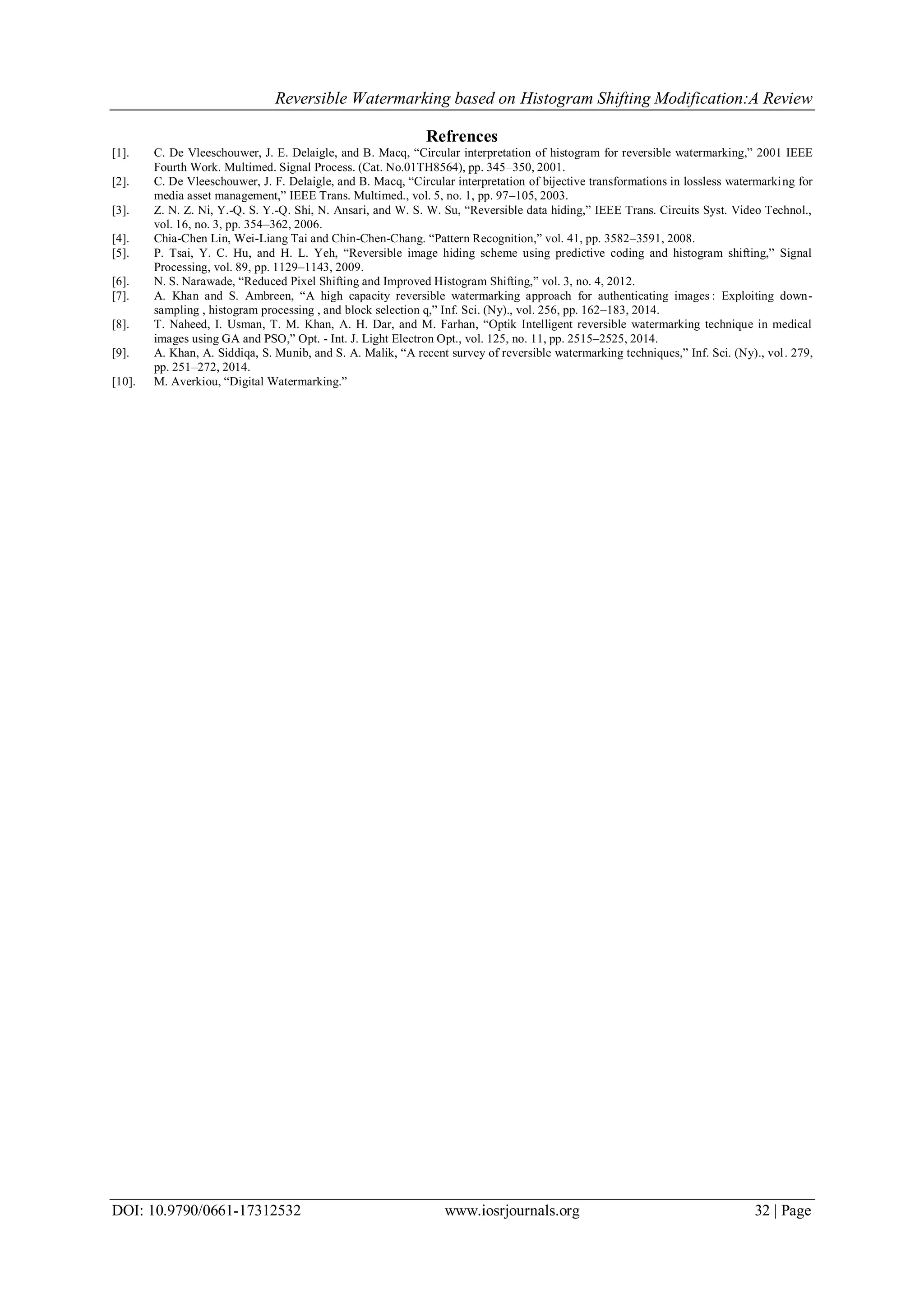 Reversible Watermarking based on Histogram Shifting Modification:A Review
DOI: 10.9790/0661-17312532 www.iosrjournals.org 32 | Page
Refrences
[1]. C. De Vleeschouwer, J. E. Delaigle, and B. Macq, “Circular interpretation of histogram for reversible watermarking,” 2001 IEEE
Fourth Work. Multimed. Signal Process. (Cat. No.01TH8564), pp. 345–350, 2001.
[2]. C. De Vleeschouwer, J. F. Delaigle, and B. Macq, “Circular interpretation of bijective transformations in lossless watermarking for
media asset management,” IEEE Trans. Multimed., vol. 5, no. 1, pp. 97–105, 2003.
[3]. Z. N. Z. Ni, Y.-Q. S. Y.-Q. Shi, N. Ansari, and W. S. W. Su, “Reversible data hiding,” IEEE Trans. Circuits Syst. Video Technol.,
vol. 16, no. 3, pp. 354–362, 2006.
[4]. Chia-Chen Lin, Wei-Liang Tai and Chin-Chen-Chang. “Pattern Recognition,” vol. 41, pp. 3582–3591, 2008.
[5]. P. Tsai, Y. C. Hu, and H. L. Yeh, “Reversible image hiding scheme using predictive coding and histogram shifting,” Signal
Processing, vol. 89, pp. 1129–1143, 2009.
[6]. N. S. Narawade, “Reduced Pixel Shifting and Improved Histogram Shifting,” vol. 3, no. 4, 2012.
[7]. A. Khan and S. Ambreen, “A high capacity reversible watermarking approach for authenticating images : Exploiting down-
sampling , histogram processing , and block selection q,” Inf. Sci. (Ny)., vol. 256, pp. 162–183, 2014.
[8]. T. Naheed, I. Usman, T. M. Khan, A. H. Dar, and M. Farhan, “Optik Intelligent reversible watermarking technique in medical
images using GA and PSO,” Opt. - Int. J. Light Electron Opt., vol. 125, no. 11, pp. 2515–2525, 2014.
[9]. A. Khan, A. Siddiqa, S. Munib, and S. A. Malik, “A recent survey of reversible watermarking techniques,” Inf. Sci. (Ny)., vol. 279,
pp. 251–272, 2014.
[10]. M. Averkiou, “Digital Watermarking.”
 