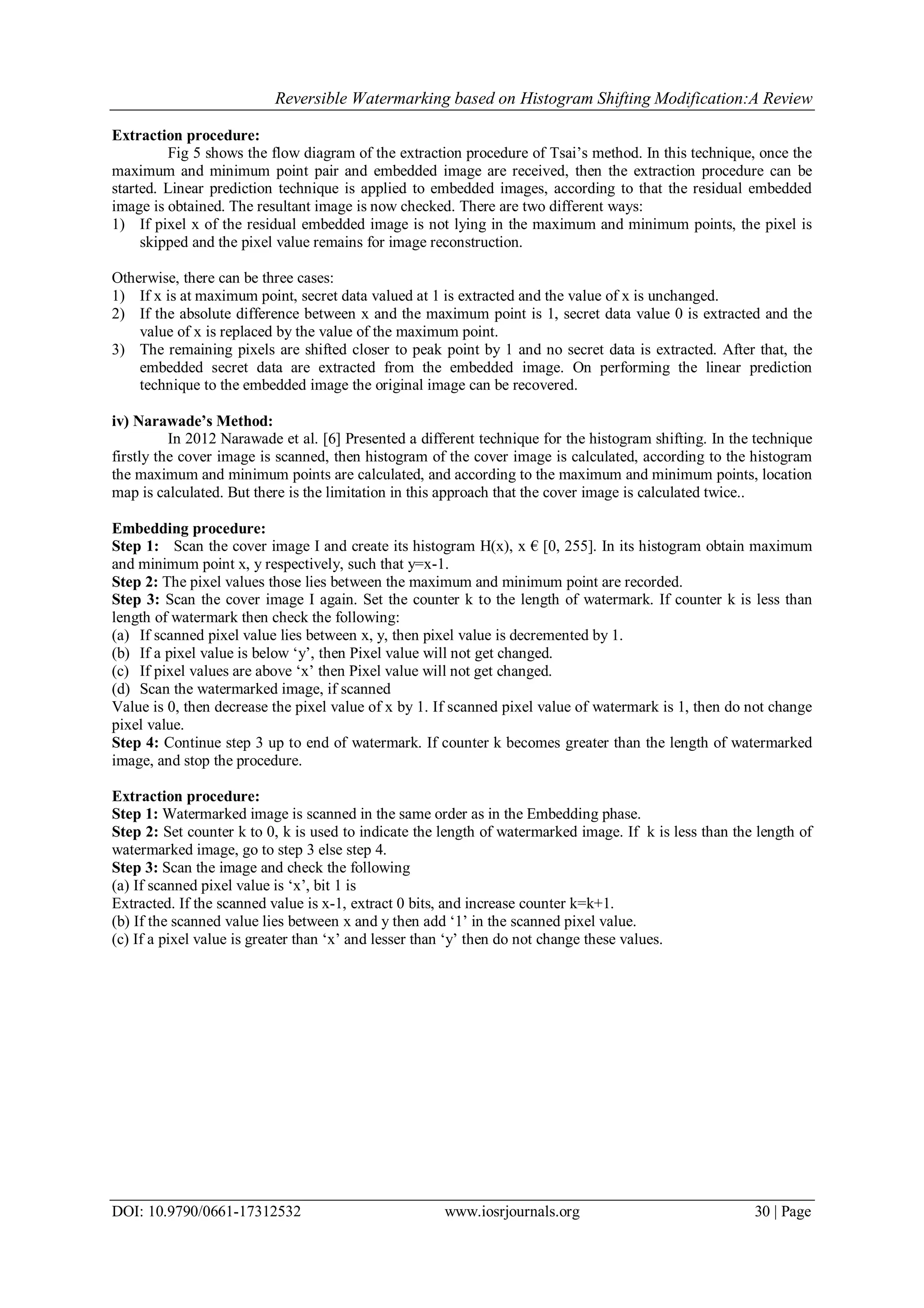 Reversible Watermarking based on Histogram Shifting Modification:A Review
DOI: 10.9790/0661-17312532 www.iosrjournals.org 30 | Page
Extraction procedure:
Fig 5 shows the flow diagram of the extraction procedure of Tsai‟s method. In this technique, once the
maximum and minimum point pair and embedded image are received, then the extraction procedure can be
started. Linear prediction technique is applied to embedded images, according to that the residual embedded
image is obtained. The resultant image is now checked. There are two different ways:
1) If pixel x of the residual embedded image is not lying in the maximum and minimum points, the pixel is
skipped and the pixel value remains for image reconstruction.
Otherwise, there can be three cases:
1) If x is at maximum point, secret data valued at 1 is extracted and the value of x is unchanged.
2) If the absolute difference between x and the maximum point is 1, secret data value 0 is extracted and the
value of x is replaced by the value of the maximum point.
3) The remaining pixels are shifted closer to peak point by 1 and no secret data is extracted. After that, the
embedded secret data are extracted from the embedded image. On performing the linear prediction
technique to the embedded image the original image can be recovered.
iv) Narawade’s Method:
In 2012 Narawade et al. [6] Presented a different technique for the histogram shifting. In the technique
firstly the cover image is scanned, then histogram of the cover image is calculated, according to the histogram
the maximum and minimum points are calculated, and according to the maximum and minimum points, location
map is calculated. But there is the limitation in this approach that the cover image is calculated twice..
Embedding procedure:
Step 1: Scan the cover image I and create its histogram H(x), x € [0, 255]. In its histogram obtain maximum
and minimum point x, y respectively, such that y=x-1.
Step 2: The pixel values those lies between the maximum and minimum point are recorded.
Step 3: Scan the cover image I again. Set the counter k to the length of watermark. If counter k is less than
length of watermark then check the following:
(a) If scanned pixel value lies between x, y, then pixel value is decremented by 1.
(b) If a pixel value is below „y‟, then Pixel value will not get changed.
(c) If pixel values are above „x‟ then Pixel value will not get changed.
(d) Scan the watermarked image, if scanned
Value is 0, then decrease the pixel value of x by 1. If scanned pixel value of watermark is 1, then do not change
pixel value.
Step 4: Continue step 3 up to end of watermark. If counter k becomes greater than the length of watermarked
image, and stop the procedure.
Extraction procedure:
Step 1: Watermarked image is scanned in the same order as in the Embedding phase.
Step 2: Set counter k to 0, k is used to indicate the length of watermarked image. If k is less than the length of
watermarked image, go to step 3 else step 4.
Step 3: Scan the image and check the following
(a) If scanned pixel value is „x‟, bit 1 is
Extracted. If the scanned value is x-1, extract 0 bits, and increase counter k=k+1.
(b) If the scanned value lies between x and y then add „1‟ in the scanned pixel value.
(c) If a pixel value is greater than „x‟ and lesser than „y‟ then do not change these values.
 