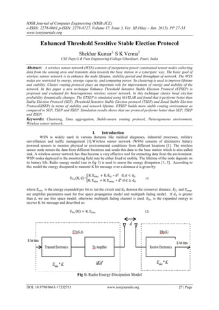IOSR Journal of Computer Engineering (IOSR-JCE)
e-ISSN: 2278-0661,p-ISSN: 2278-8727, Volume 17, Issue 3, Ver. III (May – Jun. 2015), PP 27-33
www.iosrjournals.org
DOI: 10.9790/0661-17332733 www.iosrjournals.org 27 | Page
Enhanced Threshold Sensitive Stable Election Protocol
Shekhar Kumar1,
S K Verma2
CSE Dept,G B Pant Engineering College Ghurdauri, Pauri, India
Abstract: A wireless sensor network (WSN) consists of inexpensive power constrained sensor nodes collecting
data from the sensing area and transmits data towards the base station in a synergetic way. The basic goal of
wireless sensor network is to enhance the node lifespan, stability period and throughput of network. The WSN
nodes are restricted by energy, storage capacity, and computing power. So clustering is used to improve lifetime
and stability. Cluster routing protocol plays an important role for improvement of energy and stability of the
network. In this paper a new technique Enhance Threshold Sensitive Stable Election Protocol (ETSEP) is
proposed and evaluated for heterogeneous wireless sensor network. In this technique cluster head election
probability dynamically changes. The ETSEP is simulated using MATLAB and found that it performs better than
Stable Election Protocol (SEP) ,Threshold Sensitive Stable Election protocol (TSEP) and Zonal Stable Election
Protocol(ZSEP) in terms of stability and network lifetime. ETSEP builds more stable routing environment as
compared to SEP, TSEP and ZSEP. Simulation results shows that our protocol performs better than SEP, TSEP
and ZSEP.
Keywords: Clustering, Data aggregation, Stable-aware routing protocol, Heterogeneous environment,
Wireless sensor network.
I. Introduction
WSN is widely used in various domains like medical diagnoses, industrial processes, military
surveillances and traffic management [1].Wireless sensor network (WSN) consists of diminutive battery
powered sensors to monitor physical or environmental conditions from different locations [1]. The wireless
sensor node senses the data from different locations and sends this data to the base station which is also called
sink. A wireless sensor network has thus become a very effective tool for extracting data from the environment.
WSN nodes deployed in the monitoring field may be either fixed or mobile. The lifetime of the node depends on
its battery life. Radio energy model (see in fig 1) is used to assess the energy dissipation [1, 3]. According to
this model the energy dissipated to transmit K bit message over a distance d is given by:
ETx (K, d)=
K. Eelec + K. Efs ∗ d2
if, d < d0
K. Eelec + K. Eamp ∗ d4
if d ≥ d0
(1)
where 𝐸𝑒𝑙𝑒𝑐 is the energy expanded per bit to run the circuit and 𝑑0 denotes the crossover distance. 𝐸𝑓𝑠 and 𝐸𝑎𝑚𝑝
are amplifier parameters used for free space propagation model and multipath fading model. If 𝑑0 is greater
than d, we use free space model; otherwise multipath fading channel is used. 𝐸 𝑅𝑥 is the expanded energy to
receive K bit message and described as:
ERx K = K. Eelec (2)
Fig 1: Radio Energy Dissipation Model
 