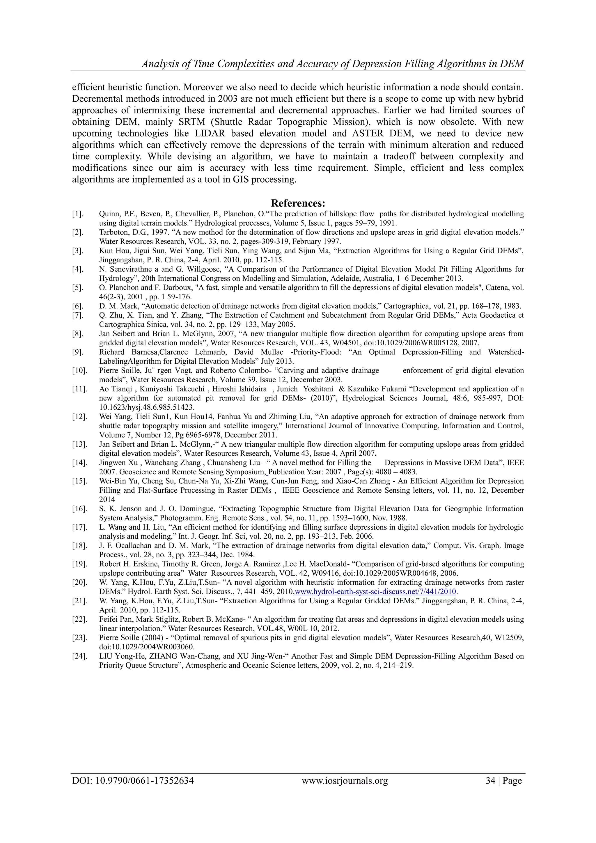 Analysis of Time Complexities and Accuracy of Depression Filling Algorithms in DEM
DOI: 10.9790/0661-17352634 www.iosrjournals.org 34 | Page
efficient heuristic function. Moreover we also need to decide which heuristic information a node should contain.
Decremental methods introduced in 2003 are not much efficient but there is a scope to come up with new hybrid
approaches of intermixing these incremental and decremental approaches. Earlier we had limited sources of
obtaining DEM, mainly SRTM (Shuttle Radar Topographic Mission), which is now obsolete. With new
upcoming technologies like LIDAR based elevation model and ASTER DEM, we need to device new
algorithms which can effectively remove the depressions of the terrain with minimum alteration and reduced
time complexity. While devising an algorithm, we have to maintain a tradeoff between complexity and
modifications since our aim is accuracy with less time requirement. Simple, efficient and less complex
algorithms are implemented as a tool in GIS processing.
References:
[1]. Quinn, P.F., Beven, P., Chevallier, P., Planchon, O.“The prediction of hillslope flow paths for distributed hydrological modelling
using digital terrain models.” Hydrological processes, Volume 5, Issue 1, pages 59–79, 1991.
[2]. Tarboton, D.G., 1997. “A new method for the determination of flow directions and upslope areas in grid digital elevation models.”
Water Resources Research, VOL. 33, no. 2, pages-309-319, February 1997.
[3]. Kun Hou, Jigui Sun, Wei Yang, Tieli Sun, Ying Wang, and Sijun Ma, “Extraction Algorithms for Using a Regular Grid DEMs”,
Jinggangshan, P. R. China, 2-4, April. 2010, pp. 112-115.
[4]. N. Senevirathne a and G. Willgoose, “A Comparison of the Performance of Digital Elevation Model Pit Filling Algorithms for
Hydrology”, 20th International Congress on Modelling and Simulation, Adelaide, Australia, 1–6 December 2013.
[5]. O. Planchon and F. Darboux, "A fast, simple and versatile algorithm to fill the depressions of digital elevation models", Catena, vol.
46(2-3), 2001 , pp. 1 59-176.
[6]. D. M. Mark, “Automatic detection of drainage networks from digital elevation models,” Cartographica, vol. 21, pp. 168–178, 1983.
[7]. Q. Zhu, X. Tian, and Y. Zhang, “The Extraction of Catchment and Subcatchment from Regular Grid DEMs,” Acta Geodaetica et
Cartographica Sinica, vol. 34, no. 2, pp. 129–133, May 2005.
[8]. Jan Seibert and Brian L. McGlynn, 2007, “A new triangular multiple flow direction algorithm for computing upslope areas from
gridded digital elevation models”, Water Resources Research, VOL. 43, W04501, doi:10.1029/2006WR005128, 2007.
[9]. Richard Barnesa,Clarence Lehmanb, David Mullac -Priority-Flood: “An Optimal Depression-Filling and Watershed-
LabelingAlgorithm for Digital Elevation Models” July 2013.
[10]. Pierre Soille, Ju¨ rgen Vogt, and Roberto Colombo- “Carving and adaptive drainage enforcement of grid digital elevation
models”, Water Resources Research, Volume 39, Issue 12, December 2003.
[11]. Ao Tianqi , Kuniyoshi Takeuchi , Hiroshi Ishidaira , Junich Yoshitani & Kazuhiko Fukami “Development and application of a
new algorithm for automated pit removal for grid DEMs- (2010)”, Hydrological Sciences Journal, 48:6, 985-997, DOI:
10.1623/hysj.48.6.985.51423.
[12]. Wei Yang, Tieli Sun1, Kun Hou14, Fanhua Yu and Zhiming Liu, “An adaptive approach for extraction of drainage network from
shuttle radar topography mission and satellite imagery,” International Journal of Innovative Computing, Information and Control,
Volume 7, Number 12, Pg 6965-6978, December 2011.
[13]. Jan Seibert and Brian L. McGlynn,-“ A new triangular multiple flow direction algorithm for computing upslope areas from gridded
digital elevation models”, Water Resources Research, Volume 43, Issue 4, April 2007.
[14]. Jingwen Xu , Wanchang Zhang , Chuansheng Liu –“ A novel method for Filling the Depressions in Massive DEM Data”, IEEE
2007. Geoscience and Remote Sensing Symposium, Publication Year: 2007 , Page(s): 4080 – 4083.
[15]. Wei-Bin Yu, Cheng Su, Chun-Na Yu, Xi-Zhi Wang, Cun-Jun Feng, and Xiao-Can Zhang - An Efficient Algorithm for Depression
Filling and Flat-Surface Processing in Raster DEMs , IEEE Geoscience and Remote Sensing letters, vol. 11, no. 12, December
2014
[16]. S. K. Jenson and J. O. Domingue, “Extracting Topographic Structure from Digital Elevation Data for Geographic Information
System Analysis,” Photogramm. Eng. Remote Sens., vol. 54, no. 11, pp. 1593–1600, Nov. 1988.
[17]. L. Wang and H. Liu, “An efficient method for identifying and filling surface depressions in digital elevation models for hydrologic
analysis and modeling,” Int. J. Geogr. Inf. Sci, vol. 20, no. 2, pp. 193–213, Feb. 2006.
[18]. J. F. Ocallachan and D. M. Mark, “The extraction of drainage networks from digital elevation data,” Comput. Vis. Graph. Image
Process., vol. 28, no. 3, pp. 323–344, Dec. 1984.
[19]. Robert H. Erskine, Timothy R. Green, Jorge A. Ramirez ,Lee H. MacDonald- “Comparison of grid-based algorithms for computing
upslope contributing area” Water Resources Research, VOL. 42, W09416, doi:10.1029/2005WR004648, 2006.
[20]. W. Yang, K.Hou, F.Yu, Z.Liu,T.Sun- “A novel algorithm with heuristic information for extracting drainage networks from raster
DEMs.” Hydrol. Earth Syst. Sci. Discuss., 7, 441–459, 2010,www.hydrol-earth-syst-sci-discuss.net/7/441/2010.
[21]. W. Yang, K.Hou, F.Yu, Z.Liu,T.Sun- “Extraction Algorithms for Using a Regular Gridded DEMs.” Jinggangshan, P. R. China, 2-4,
April. 2010, pp. 112-115.
[22]. Feifei Pan, Mark Stiglitz, Robert B. McKane- “ An algorithm for treating flat areas and depressions in digital elevation models using
linear interpolation.” Water Resources Research, VOL.48, W00L 10, 2012.
[23]. Pierre Soille (2004) - “Optimal removal of spurious pits in grid digital elevation models”, Water Resources Research,40, W12509,
doi:10.1029/2004WR003060.
[24]. LIU Yong-He, ZHANG Wan-Chang, and XU Jing-Wen-“ Another Fast and Simple DEM Depression-Filling Algorithm Based on
Priority Queue Structure”, Atmospheric and Oceanic Science letters, 2009, vol. 2, no. 4, 214−219.
 