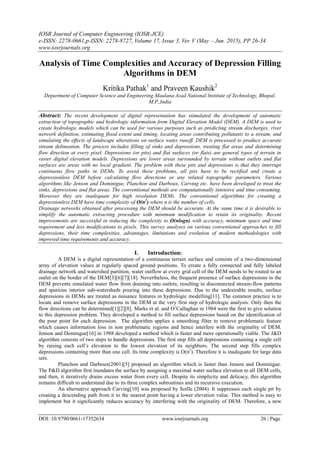 IOSR Journal of Computer Engineering (IOSR-JCE)
e-ISSN: 2278-0661,p-ISSN: 2278-8727, Volume 17, Issue 3, Ver. V (May – Jun. 2015), PP 26-34
www.iosrjournals.org
DOI: 10.9790/0661-17352634 www.iosrjournals.org 26 | Page
Analysis of Time Complexities and Accuracy of Depression Filling
Algorithms in DEM
Kritika Pathak1
and Praveen Kaushik2
Department of Computer Science and Engineering Maulana Azad National Institute of Technology, Bhopal,
M.P.,India
Abstract: The recent development of digital representation has stimulated the development of automatic
extraction of topographic and hydrologic information from Digital Elevation Model (DEM). A DEM is used to
create hydrologic models which can be used for various purposes such as predicting stream discharges, river
network definition, estimating flood extent and timing, locating areas contributing pollutants to a stream, and
simulating the effects of landscape alterations on surface water runoff. DEM is processed to produce accurate
stream delineation. The process includes filling of sinks and depressions, treating flat areas and determining
flow direction at every pixel. Depressions (or pits) and flat surfaces (or flats) are general types of terrain in
raster digital elevation models. Depressions are lower areas surrounded by terrain without outlets and flat
surfaces are areas with no local gradient. The problem with these pits and depressions is that they interrupt
continuous flow paths in DEMs. To avoid these problems, all pits have to be rectified and create a
depressionless DEM before calculating flow directions or any related topographic parameters. Various
algorithms like Jenson and Dominigue, Planchon and Darboux, Carving etc. have been developed to treat the
sinks, depressions and flat areas. The conventional methods are computationally intensive and time consuming.
Moreover they are inadequate for high resolution DEMs. The conventional algorithms for creating a
depressionless DEM have time complexity of O(n2
) where n is the number of cells.
Drainage networks obtained after processing the DEM should be accurate. At the same time it is desirable to
simplify the automatic extracting procedure with minimum modification to retain its originality. Recent
improvements are successful in reducing the complexity to O(nlogn) with accuracy, minimum space and time
requirement and less modifications to pixels. This survey analyses on various conventional approaches to fill
depressions, their time complexities, advantages, limitations and evolution of modern methodologies with
improved time requirements and accuracy.
I. Introduction:
A DEM is a digital representation of a continuous terrain surface and consists of a two-dimensional
array of elevation values at regularly spaced ground positions. To create a fully connected and fully labeled
drainage network and watershed partition, water outflow at every grid cell of the DEM needs to be routed to an
outlet on the border of the DEM[3][6][7][18]. Nevertheless, the frequent presence of surface depressions in the
DEM prevents simulated water flow from draining into outlets, resulting in disconnected stream-flow patterns
and spurious interior sub-watersheds pouring into these depressions. Due to the undesirable results, surface
depressions in DEMs are treated as nuisance features in hydrologic modelling[11]. The common practice is to
locate and remove surface depressions in the DEM at the very first step of hydrologic analysis. Only then the
flow directions can be determined[1][2][8]. Marks et al. and O’Callaghan in 1984 were the first to give solution
to this depression problem. They developed a method to fill surface depressions based on the identification of
the pour point for each depression. The algorithm applies a smoothing filter to remove problematic feature
which causes information loss in non problematic regions and hence interfere with the originality of DEM.
Jenson and Domingue[16] in 1988 developed a method which is faster and more operationally viable. The J&D
algorithm consists of two steps to handle depressions. The first step fills all depressions containing a single cell
by raising each cell’s elevation to the lowest elevation of its neighbors. The second step fills complex
depressions containing more than one cell. Its time complexity is O(n2
). Therefore it is inadequate for large data
sets.
Planchon and Darboux(2001)[5] proposed an algorithm which is faster than Jenson and Dominigue.
The P&D algorithm first inundates the surface by assigning a maximal water surface elevation to all DEM cells,
and then, it iteratively drains excess water from every cell. Despite its simplicity and delicacy, this algorithm
remains difficult to understand due to its three complex subroutines and its recursive execution.
An alternative approach Carving[10] was proposed by Soille (2004). It suppresses each single pit by
creating a descending path from it to the nearest point having a lower elevation value. This method is easy to
implement but it significantly reduces accuracy by interfering with the originality of DEM. Therefore, a new
 