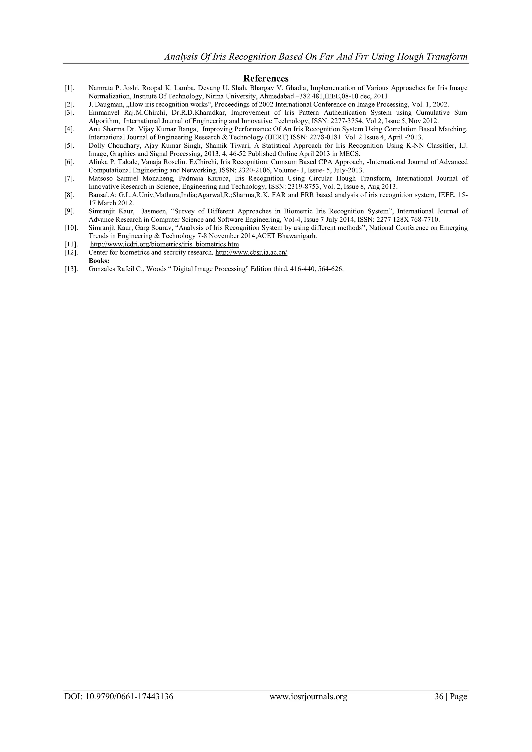Analysis Of Iris Recognition Based On Far And Frr Using Hough Transform
DOI: 10.9790/0661-17443136 www.iosrjournals.org 36 | Page
References
[1]. Namrata P. Joshi, Roopal K. Lamba, Devang U. Shah, Bhargav V. Ghadia, Implementation of Various Approaches for Iris Image
Normalization, Institute Of Technology, Nirma University, Ahmedabad –382 481,IEEE,08-10 dec, 2011
[2]. J. Daugman, „How iris recognition works‟, Proceedings of 2002 International Conference on Image Processing, Vol. 1, 2002.
[3]. Emmanvel Raj.M.Chirchi, Dr.R.D.Kharadkar, Improvement of Iris Pattern Authentication System using Cumulative Sum
Algorithm, International Journal of Engineering and Innovative Technology, ISSN: 2277-3754, Vol 2, Issue 5, Nov 2012.
[4]. Anu Sharma Dr. Vijay Kumar Banga, Improving Performance Of An Iris Recognition System Using Correlation Based Matching,
International Journal of Engineering Research & Technology (IJERT) ISSN: 2278-0181 Vol. 2 Issue 4, April -2013.
[5]. Dolly Choudhary, Ajay Kumar Singh, Shamik Tiwari, A Statistical Approach for Iris Recognition Using K-NN Classifier, I.J.
Image, Graphics and Signal Processing, 2013, 4, 46-52 Published Online April 2013 in MECS.
[6]. Alinka P. Takale, Vanaja Roselin. E.Chirchi, Iris Recognition: Cumsum Based CPA Approach, -International Journal of Advanced
Computational Engineering and Networking, ISSN: 2320-2106, Volume- 1, Issue- 5, July-2013.
[7]. Matsoso Samuel Monaheng, Padmaja Kuruba, Iris Recognition Using Circular Hough Transform, International Journal of
Innovative Research in Science, Engineering and Technology, ISSN: 2319-8753, Vol. 2, Issue 8, Aug 2013.
[8]. Bansal,A; G.L.A.Univ,Mathura,India;Agarwal,R.;Sharma,R.K, FAR and FRR based analysis of iris recognition system, IEEE, 15-
17 March 2012.
[9]. Simranjit Kaur, Jasmeen, ―Survey of Different Approaches in Biometric Iris Recognition System‖, International Journal of
Advance Research in Computer Science and Software Engineering, Vol-4, Issue 7 July 2014, ISSN: 2277 128X 768-7710.
[10]. Simranjit Kaur, Garg Sourav, ―Analysis of Iris Recognition System by using different methods‖, National Conference on Emerging
Trends in Engineering & Technology 7-8 November 2014,ACET Bhawanigarh.
[11]. http://www.icdri.org/biometrics/iris_biometrics.htm
[12]. Center for biometrics and security research. http://www.cbsr.ia.ac.cn/
Books:
[13]. Gonzales Rafeil C., Woods ― Digital Image Processing‖ Edition third, 416-440, 564-626.
 