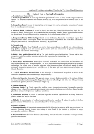Analysis Of Iris Recognition Based On Far And Frr Using Hough Transform
DOI: 10.9790/0661-17443136 www.iosrjournals.org 32 | Page
III. Methods Used In Existing Iris Recognition
A. Localization or Segmentation
a. Canny Edge Detection: It is an edge detection operator that is used to detect a wide range of edges in
images. The boundary coordinates are separated from the rest of the image based on the intensity value of the
pixel.
b. Hough Transform: It is used for identify lines in the image. It is used to estimate the parameters of a shape
from its boundary points in a image.
c. Circular Hough Transform: It is used to deduce the radius and centre coordinates of the pupil and iris
regions by biasing the derivatives in horizontal direction during edge mapping detects the eyelids and biasing
the derivatives in the vertical direction helps in detecting the circular boundary of the iris [7].
d. Daughman’s Intergo-Differertial Operator: It is used for locating the circular iris and pupil region. This
operator searches for the circular path. It takes the close up image as input from that where there is maximum
change in pixel values by varying the radius and centre(x & y) positions.
B. Normalization
a. Daughman’s Rubber Sheet Model: It converts the Cartesian coordinates (e.g. [1, 2]) into polar coordinates
(e.g. [radius, angle]).It takes into account pupil dilation and size consistencies to produce normalized
representation with constant dimensions [1].
b. Rubber sheet model of lower half of iris: The iris is partially covered with eyelids. This can lead to false
recognition result. To avoid the prominent occlusion due to upper eyelid this technique was
Implemented [1].
c. Sector Based Normalization: There exists traditional method for iris normalization that transforms the
detected annular ring into a rectangular block. The sector based normalization helps to minimize by eyelashes
and eyelids. For certain range of angular values the radial dimension along left and right sector are taken
completely because no occlusion occurs here. However for the upper and lower region only partial values are
taken in the sector.
d. Analysis Band Based Normalization: In this technique of normalization the portion of the iris to be
analyzed is mapped and subdivided into eight analysis bands [1].
e. Dimension Reduction Approach: This approach is used to reduce the dimensionality of the problem. It takes
the two portions having the size equal to the pupil size from the left and right side of the iris. After performing
normalization operation, these two portions are merged [1].
C. Feature Extraction
a. Cumsum Based CPA: This is a algorithm used for extract features by generating iris codes by analyzing
changes of grey values of iris pattern by using change point analysis which determine whether a change has take
place from darkness to brightness or brightness to darkness.
b. Daubechies Wavelets: It is used to transform huge data in smaller representations by using filters that
produce smooth and scaling functions.
c. Ridgelet: It is combination of random transform and wavelet transform. It relates the scales of the line
position with wavelet transform and relates it to the scale of the point positions.
D. Pattern Matching
a. Hamming Distance: It is a method that calculates the bit difference by using the XOR operation on the iris
patterns. Hamming distance between two strings of equal length is the number of positions at which
corresponding symbols are different.
b. Euclidean Distance: Euclidean distance is the matching metric to match the iris with the iris images already
present in the data base.
 