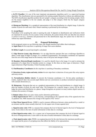 Analysis Of Iris Recognition Based On Far And Frr Using Hough Transform
DOI: 10.9790/0661-17443136 www.iosrjournals.org 33 | Page
c. K-NN Classifier: It is one of the most important non-parameter algorithms and it is a supervised learning
algorithm. The classification rules are generated by the training samples themselves without any additional data.
The KNN classification algorithm predicts the test sample’s category according to the K training samples which
are the nearest neighbors to the test sample, and judge it to that category which has the largest category
probability [5].
d. Histogram Matching: It is a graphical representation of the tonal distribution in a digital image. It plots the
number of pixels for each tonal value. Pattern matching is performed by this technique.
E. Accept/Reject
Final phase is for accepting the code or rejecting the code. It depends on identification and verification which
are important for security of every system. In the verification, the system checks if the user data that was entered
is correct or not (e.g., username and password) but in the identification stage, the system tries to find who is
without any input information.
IV. Proposed Methodology
In this proposed system we use following steps with Hough transform and rubber sheet techniques.
A. Input Data:-In first step there is capturing of image from cassia database.
B. Define Length:-In second step length is calculated.
C. Edge Detector (canny edge detector):- It is an edge detection operator that uses a multistage algorithm to
detect a wide range of edges in images. It is a method of segmentation. The boundary coordinates are separated
from the rest of the image based on the intensity value of the pixel and strength of them.
D. Boundary Detector(Hough transform):- It is used for identify lines in the image. It is used to estimate the
parameters of a shape from its boundary points in a image. In this there are three types of detection:-1.Pupil
region detection.2.Pupil boundary.3.Outer boundary detection.
E. Find Boundary Coordinates:-In this step there is searching of boundary coordinates.
F. Detection of noisy region and noisy circles:-In next steps there is detection of noisy parts like noisy regions
and noisy circles.
G. Normalization (Rubber sheet):- It converts the Cartesian coordinates ( [1, 2]) into polar coordinates (
[radius, angle]).It takes into account pupil dilation and size consistencies to produce normalized representation
with constant dimensions [1].
H. Histogram:- Histogram that acts as a graphical representation of the tonal distribution in a digital image. It
plots the number of pixels for each tonal value. The histogram for a specific image a viewer will be able to
judge the entire tonal distribution at a glance. Image histograms are present on many modern digital cameras. It
evaluates the accuracy of images.
I. Output values:-There are some values used to determine performance.
a. Mean Squared Error MSE is a risk function, corresponding to the expected value of the squared error loss
or quadratic loss. MSE measures the average of the squares of the "errors."
b. Root Mean Squared Error:- RMSE is used to measure differences between values predicted by a model or
an estimator and the values actually observed. It is the square root of mean squared error.
c. Signal-to-noise ratio:-SNR is a measure that compares the level of desired signal to the level of background
noise. It also refers to the ratio of useful information to false data in a exchange.
d. Root Signal-to-noise ratio:- It is a square root of measurement that compares the level of desired signal to
the level of background noise. It also refers to the ratio of useful information to false data in a exchange.
e. Peak signal-to-noise ratio:-PSNR is an engineering term for the ratio between the maximum possible power
of a signal and the power of corrupting noise that affects the fidelity of its representation.
 