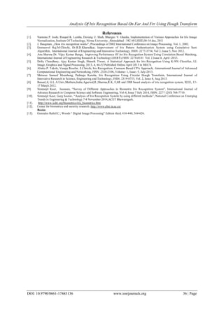 Analysis Of Iris Recognition Based On Far And Frr Using Hough Transform
DOI: 10.9790/0661-17443136 www.iosrjournals.org 36 | Page
References
[1]. Namrata P. Joshi, Roopal K. Lamba, Devang U. Shah, Bhargav V. Ghadia, Implementation of Various Approaches for Iris Image
Normalization, Institute Of Technology, Nirma University, Ahmedabad –382 481,IEEE,08-10 dec, 2011
[2]. J. Daugman, „How iris recognition works‟, Proceedings of 2002 International Conference on Image Processing, Vol. 1, 2002.
[3]. Emmanvel Raj.M.Chirchi, Dr.R.D.Kharadkar, Improvement of Iris Pattern Authentication System using Cumulative Sum
Algorithm, International Journal of Engineering and Innovative Technology, ISSN: 2277-3754, Vol 2, Issue 5, Nov 2012.
[4]. Anu Sharma Dr. Vijay Kumar Banga, Improving Performance Of An Iris Recognition System Using Correlation Based Matching,
International Journal of Engineering Research & Technology (IJERT) ISSN: 2278-0181 Vol. 2 Issue 4, April -2013.
[5]. Dolly Choudhary, Ajay Kumar Singh, Shamik Tiwari, A Statistical Approach for Iris Recognition Using K-NN Classifier, I.J.
Image, Graphics and Signal Processing, 2013, 4, 46-52 Published Online April 2013 in MECS.
[6]. Alinka P. Takale, Vanaja Roselin. E.Chirchi, Iris Recognition: Cumsum Based CPA Approach, -International Journal of Advanced
Computational Engineering and Networking, ISSN: 2320-2106, Volume- 1, Issue- 5, July-2013.
[7]. Matsoso Samuel Monaheng, Padmaja Kuruba, Iris Recognition Using Circular Hough Transform, International Journal of
Innovative Research in Science, Engineering and Technology, ISSN: 2319-8753, Vol. 2, Issue 8, Aug 2013.
[8]. Bansal,A; G.L.A.Univ,Mathura,India;Agarwal,R.;Sharma,R.K, FAR and FRR based analysis of iris recognition system, IEEE, 15-
17 March 2012.
[9]. Simranjit Kaur, Jasmeen, ―Survey of Different Approaches in Biometric Iris Recognition System‖, International Journal of
Advance Research in Computer Science and Software Engineering, Vol-4, Issue 7 July 2014, ISSN: 2277 128X 768-7710.
[10]. Simranjit Kaur, Garg Sourav, ―Analysis of Iris Recognition System by using different methods‖, National Conference on Emerging
Trends in Engineering & Technology 7-8 November 2014,ACET Bhawanigarh.
[11]. http://www.icdri.org/biometrics/iris_biometrics.htm
[12]. Center for biometrics and security research. http://www.cbsr.ia.ac.cn/
Books:
[13]. Gonzales Rafeil C., Woods ― Digital Image Processing‖ Edition third, 416-440, 564-626.
 