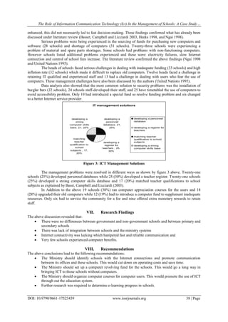 The Role of Information Communication Technology (Ict) In the Management of Schools: A Case Study…
DOI: 10.9790/0661-17523439 www.iosrjournals.org 38 | Page
enhanced, this did not necessarily led to fast decision-making. These findings confirmed what has already been
discussed under literature review (Basset, Campbell and Licciardi 2003, Heeks 1998, and Ngai 1998).
Serious problems were being experienced in the sourcing of funds for purchasing new computers and
software (28 schools) and shortage of computers (31 schools). Twenty-three schools were experiencing a
problem of material and spare parts shortages. Some schools had problems with non-functioning computers.
However schools listed additional problems experienced and these were: electricity failures, slow Internet
connection and control of school fees increase. The literature review confirmed the above findings (Ngai 1998
and United Nations 1995).
The heads of schools faced serious challenges in dealing with inadequate funding (33 schools) and high
inflation rate (32 schools) which made it difficult to replace old computers. Twelve heads faced a challenge in
retaining IT qualified and experienced staff and 13 had a challenge in dealing with users who fear the use of
computers. These management challenges have also been discussed by the authors (United Nations 1995).
Data analysis also showed that the most common solution to security problems was the installation of
burglar bars (32 schools), 24 schools staff-developed their staff, and 25 have timetabled the use of computers to
avoid accessibility problem. Only 10 had introduced a special fund so resolve funding problem and six changed
to a better Internet service provider.
Figure 3: ICT Management Solutions
The management problems were resolved in different ways as shown by figure 3 above. Twenty-one
schools (25%) developed personnel databases while 25 (30%) developed a teacher register. Twenty-one schools
(25%) developed a strong computer skills database and 17 (20%) matched teacher qualifications to school
subjects as explained by Basst, Campbell and Licciardi (2003).
In Addition to the above 19 schools (30%) ran computer appreciation courses for the users and 18
(28%) upgraded their old computers while 12 (19%) had to introduce a computer fund to supplement inadequate
resources. Only six had to service the community for a fee and nine offered extra monetary rewards to retain
staff.
VII. Research Findings
The above discussion revealed that:
 There were no differences between government and non-government schools and between primary and
secondary schools
 There was lack of integration between schools and the ministry systems
 Internet connectivity was lacking which hampered fast and reliable communication and
 Very few schools experienced computer benefits.
VIII. Recommendations
The above conclusions lead to the following recommendations:
 The Ministry should identify schools with the Internet connections and promote communication
between its offices and these schools. This would cut down on operating costs and save time.
 The Ministry should set up a computer revolving fund for the schools. This would go a long way in
bringing ICT to those schools without computers.
 The Ministry should organize computer courses for computer users. This would promote the use of ICT
through out the education system.
 Further research was required to determine e-learning progress in schools.
IT management solutions
developing a
personnel
database, 21,
25%
developing a
register for
teachers , 25,
30%
matching
teacher
qualification to
school
subjects , 17,
20%
developing a
strong
computer skills
base, 21, 25%
developing a personnel
database
developing a register for
teachers
matching teacher
qualification to school
subjects
developing a strong
computer skills base
 
