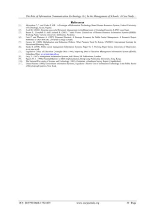 The Role of Information Communication Technology (Ict) In the Management of Schools: A Case Study…
DOI: 10.9790/0661-17523439 www.iosrjournals.org 39 | Page
References
[1]. Akinyokun O.C. and Uzoka F.M.E., A Prototype of Information Technology Based Human Resources System, Federal University
of Technology, Akure, Nigeria.
[2]. Asch B.J. (2002), Ensuring successful Personnel Management in the Department of Homeland Security, RAND Issue Paper.
[3]. Basset P., Campbell G. and Licciardi R. (2003), Tunnel Vision: Limited use of Human Resource Information Systems (HRIS):
Working Paper, Victoria University, Melbourne, Australia.
[4]. Cain P. and Thurston A. (1997), Personnel Records: A Strategic Resource for Public Sector Management, A Research Report
Submitted to ODA ESCOR, University College London.
[5]. Carnoy M. (1999), Globalization and Education Reform: What Planners Need To Know, UNESCO: International Institute for
Educational Planning, Paris.
[6]. Heeks R. (1998), Public sector management Information Systems, Paper No 5, Working Paper Series, University of Manchester,
www.man.ac.uk.
[7]. Legislative Office of Education Oversight Ohio (1998), Improving Ohio’s Education Management Information System (EMIS),
Columbus, Ohio, www.loed.state.oh.us.
[8]. Lucy T. (1997), Management Information Systems, 8th Edition, DP Publications, London.
[9]. Ngai E.W.T. (1998), Potential Barriers to HRIS Implementation, Hong Kong Polytechnic University, Hong Kong.
[10]. The National University of Science and Technology (2005), Zimbabwe e-Readiness Survey Report (Unpublished).
[11]. United Nations (1995), Government Information Systems, A guide to Effective Use of Information Technology in the Public Sector
of Developing Countries, New York.
 