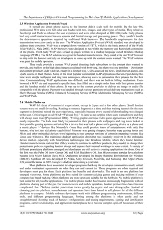 The Importance Of Object-Oriented Programming In This Era Of Mobile Application Development
DOI: 10.9790/0661-17613040 www.iosrjournals.org 32 | Page
2.3 Wireless Application Protocol (Wap)
It turned out direct phone access to the Internet didn‘t scale well for mobile. By the late 90s,
professional Web sites were full color and loaded with text, images, and other types of media. They relied on
JavaScript and Flash to enhance the user experience and were often designed at 800×600 pixels. Early phones
had very small monochrome low-res screens and limited storage and processing power. They couldn‘t handle
the data-intensive operations required by traditional Web browsers. The bandwidth requirements for data
transmission were also costly to the user. The Wireless Application Protocol (WAP) standard was developed to
address these concerns. WAP was a stripped-down version of HTTP, which is the basic protocol of the World
Wide Web [K. Naik 2001]. WAP browsers were designed to run within the memory and bandwidth constraints
of the phone. Third-party WAP sites served up pages written in a markup language called Wireless Markup
Language (WML). The WAP solution was great for handset manufacturers. They could write one WAP browser
to ship with the handset and rely on developers to come up with the content users wanted. The WAP solution
was great for mobile operators.
They could provide a custom WAP portal directing their subscribers to the content they wanted to
provide, and wallow in the high data charges associated with browsing. But there was one problem – Developers
and content providers didn‘t deliver, except in a limited way. Users accessed the news, stock market quotes, and
sports scores on their phones. Some of the most popular commercial WAP applications that emerged during this
time were simple wallpaper and ring tone catalogues, allowing users to personalize their phones for the first
time. Commercializing WAP applications was difficult, and there was no built-in billing mechanism. Users
browsed a WAP site and requested a specific item, then filled out a simple order form with their phone number
and the handset model of their phone. It was up to the content provider to deliver an image or audio file
compatible with the phone. Payment was handled through various premium-priced delivery mechanisms such as
Short Message Service (SMS), Enhanced Messaging Service (EMS), Multimedia Messaging Service (MMS),
and WAP Push.
2.4 Mobile Platforms
WAP fell short of commercial expectations, except in Japan and a few other places. Small handset
screens were too small for surfing. Reading a sentence fragment at a time and then waiting seconds for the next
segment to download ruined the user experience, especially because every second of downloading was charged
to the user. Critics began to call WAP ―Wait and Pay.‖ It came as no surprise when users wanted more and they
will always want more [Peymandoust 2002]. Writing graphic-intensive video game applications with WAP was
nearly impossible. The kids most likely to personalize their phones with wallpapers and ring tones looked at
their portable gaming systems and asked for a device that was both a phone and a gaming device or a phone and
a music player. If devices like Nintendo‘s Game Boy could provide hours of entertainment with only five
buttons, why not just add phone capabilities? Memory was getting cheaper; batteries were getting better and
PDAs and other embedded devices were beginning to run compact versions of common operating systems like
Linux and Windows. The traditional desktop application developer was suddenly involved in the embedded
device market, especially with Smartphone technologies like Windows Mobile, which they found familiar.
Handset manufacturers realized that if they wanted to continue to sell their products, they needed to change their
protectionist policies regarding handset design and expose their internal workings to some extent. A variety of
different proprietary platforms emerged and developers are still actively creating applications for them. One of
the first was the Palm OS (now Garnet OS) and RIM Blackberry OS. Sun Microsystems popular Java platform
became Java Micro Edition (Java ME). Qualcomm developed its Binary Runtime Environment for Wireless
(BREW). Symbian OS was developed by Nokia, Sony Ericsson, Motorola, and Samsung. The Apple iPhone
iOS joined the ranks in 2007. Google‘s Android came along a year later.
Most platforms have associated developer programs that keep the developer communities small, vetted,
and under contractual agreements on what they can and cannot do. These programs are often required and
developers must pay for them. Each platform has benefits and drawbacks. The truth is no one platform has
emerged victorious. Some platforms are best suited for commercializing games and making millions if your
company has brand backing. Other platforms are more open and suitable for the hobbyist. No mobile platform is
best suited for all possible applications. The mobile phone market has become increasingly fragmented, with all
platforms sharing part of the pie. For manufacturers and mobile operators, handset product lines have become
complicated fast. Platform market penetration varies greatly by region and user demographic. Instead of
choosing just one platform, manufacturers and operators have been forced to sell phones for all the different
platforms to compete. Mobile software developers work with different programming environments, different
tools, and different programming languages. Porting among the platforms is often costly and not
straightforward. Keeping track of handset configurations and testing requirements, signing and certification
programs, carrier relationships, and application marketplaces have become complex spin-off businesses of their
own.
 