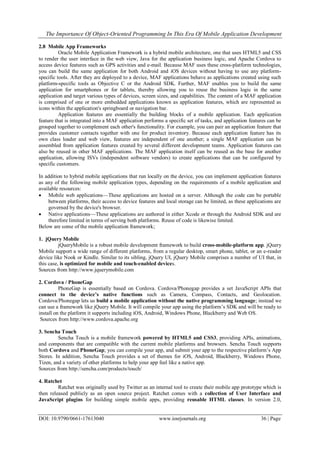 The Importance Of Object-Oriented Programming In This Era Of Mobile Application Development
DOI: 10.9790/0661-17613040 www.iosrjournals.org 36 | Page
2.8 Mobile App Frameworks
Oracle Mobile Application Framework is a hybrid mobile architecture, one that uses HTML5 and CSS
to render the user interface in the web view, Java for the application business logic, and Apache Cordova to
access device features such as GPS activities and e-mail. Because MAF uses these cross-platform technologies,
you can build the same application for both Android and iOS devices without having to use any platform-
specific tools. After they are deployed to a device, MAF applications behave as applications created using such
platform-specific tools as Objective C or the Android SDK. Further, MAF enables you to build the same
application for smartphones or for tablets, thereby allowing you to reuse the business logic in the same
application and target various types of devices, screen sizes, and capabilities. The content of a MAF application
is comprised of one or more embedded applications known as application features, which are represented as
icons within the application's springboard or navigation bar.
Application features are essentially the building blocks of a mobile application. Each application
feature that is integrated into a MAF application performs a specific set of tasks, and application features can be
grouped together to complement each other's functionality. For example, you can pair an application feature that
provides customer contacts together with one for product inventory. Because each application feature has its
own class loader and web view, features are independent of one another; a single MAF application can be
assembled from application features created by several different development teams. Application features can
also be reused in other MAF applications. The MAF application itself can be reused as the base for another
application, allowing ISVs (independent software vendors) to create applications that can be configured by
specific customers.
In addition to hybrid mobile applications that run locally on the device, you can implement application features
as any of the following mobile application types, depending on the requirements of a mobile application and
available resources:
 Mobile web applications—These applications are hosted on a server. Although the code can be portable
between platforms, their access to device features and local storage can be limited, as these applications are
governed by the device's browser.
 Native applications—These applications are authored in either Xcode or through the Android SDK and are
therefore limited in terms of serving both platforms. Reuse of code is likewise limited.
Below are some of the mobile application framework;
1. jQuery Mobile
jQueryMobile is a robust mobile development framework to build cross-mobile-platform app. jQuery
Mobile support a wide range of different platforms, from a regular desktop, smart phone, tablet, or an e-reader
device like Nook or Kindle. Similar to its sibling, jQuery UI, jQuery Mobile comprises a number of UI that, in
this case, is optimized for mobile and touch-enabled devices.
Sources from http://www.jquerymobile.com
2. Cordova / PhoneGap
PhoneGap is essentially based on Cordova. Cordova/Phonegap provides a set JavaScript APIs that
connect to the device’s native functions such as Camera, Compass, Contacts, and Geolocation.
Cordova/Phonegap lets us build a mobile application without the native programming language; instead we
can use a framework like jQuery Mobile. It will compile your app using the platform‘s SDK and will be ready to
install on the platform it supports including iOS, Android, Windows Phone, Blackberry and Web OS.
Sources from http://www.cordova.apache.org
3. Sencha Touch
Sencha Touch is a mobile framework powered by HTML5 and CSS3, providing APIs, animations,
and components that are compatible with the current mobile platforms and browsers. Sencha Touch supports
both Cordova and PhoneGap; you can compile your app, and submit your app to the respective platform‘s App
Stores. In addition, Sencha Touch provides a set of themes for iOS, Android, Blackberry, Windows Phone,
Tizen, and a variety of other platforms to help your app feel like a native app.
Sources from http://sencha.com/products/touch/
4. Ratchet
Ratchet was originally used by Twitter as an internal tool to create their mobile app prototype which is
then released publicly as an open source project. Ratchet comes with a collection of User Interface and
JavaScript plugins for building simple mobile apps, providing reusable HTML classes. In version 2.0,
 