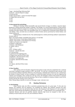 Smart Crawler: A Two Stage Crawler for Concept Based Semantic Search Engine.
DOI: 10.9790/0661-17624043 www.iosrjournals.org 42 | Page
7 page = download Page following (link)
8 relevant = classify Respective (page)
9 if relevant then
10 Most relevant Sites = extract Unvisited Site (page)
11 Output Most relevant Sites
12 end
13 end
14 end
3.4 Incremental site prioritizing:
Making of crawling method presumable and succeed broad coverage on websites, associate degree
progressive website prioritizing strategy is planned. The thought is to record learned patterns of deep internet
sites and kind methods for progressive crawling. First, the previous data (information obtained throughout past
crawling, like deep websites, links with searchable forms, etc.) is employed for initializing website Ranker and
Link Ranker. Then, unvisited sites are allotted to website Frontier and are prioritized by website Ranker, and
visited websites are
Supplementary to fetched site list. The careful progressive website prioritizing method is represented in
formula a pair of.
Input: site Frontier Output: searchable forms and out –of -site links
1 Queue=Site Frontier. Create Queue (High Priority)
2 Queue =Site Frontier. Create Queue (Low Priority)
3 while site Frontier is not empty do
4 if Queue is empty then
5 H Queue. Add All(Queue)
6 L Queue. clear ()
7 end
8 site = H Queue. poll ()
9 relevant = classify Site (site)
10 if relevant then
11 perform In Site Exploring (site)
12 Output forms and Out Of Site Links
13siteRanker. rank (Out Of Site Links)
14 if forms is not empty then
15 H Queue. add (Out Of Site Links)
16 end
17 else
18 L Queue. add (Out Of Site Links)
19 end
3.5 Site Classifier:
After ranking web site Classifier categorizes the location as topic relevant or impertinent for a cantered
crawl that is analogous to page classifiers in FFC and ACHE . If a web site is classified as topic relevant, a web
site locomotion method is launched. Otherwise, the positioning is unheeded and a brand new site is picked from
the frontier. In Smart Crawler, we have a tendency to confirm the topical relevancy of a web site supported the
contents of its homepage. Once a brand new web site comes, the homepage content of the location is extracted
and parsed by removing stop words and stemming. Then we have a tendency to construct a feature vector for the
location and also the ensuing vector is fed into a
Naïve Thomas Bayes classifier to work out if the page is topic -relevant or not.
IV. Ranking Mechanism
4.1 Site Ranking:
Smart Crawler ranks site URLs to prioritize potential deep sites of a given topic. To this end, two
features, site similarity and site frequency, are considered for ranking. Site similarity measures the topic
similarity between a new site and known deep web sites. Site frequency is the frequency of a site to appear in
other sites, which indicates the popularity and authority of the site — a high frequency site is potentially more
important. Because seed sites are carefully selected, relatively high scores are assigned to them. the site
similarity to known deep web sites FSS, can be defined as follows:
 