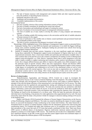 Management Support System (Mss) In Higher Educational Institutions (Heis): University Of Jos, Nig..
DOI: 10.9790/0661-18122530 www.iosrjournals.org 28 | Page
v. The lack of human resources with management and computer fields and other required specializa-
tions.(the problems of absorbing human resources).
vi. Inadequate education of the users.
vii. Inadequate and incomplete documentation.
viii. Unsuitable implementation of the system.
Environmental factors
i. The lack of quality criterion of the existing information systems in Nigeria
ii. The lack of suitable consultants for designing the system and software
iii. The lack of procedures and methodology and stages of creating the system
iv. The lack of evaluation of environmental aspects in management information systems
v. The lack of suitable use of mass media to develop the culture of using computer and information
systems.
vi. The lack of holding suitable MA training courses in the universities and the lack of suitable education
of human resources in this regard.
vii. The lack of ratification of the suitable rules in Islamic council parliament and government board and
the considerable problem in this regard.
viii. The lack of serious consideration and adequate investment in this regard.
Shooebridge, (2006), highlighted some of the challenges of management support system as presented below
I. Inadequate funding: How to fund MSS development and maintenance is no doubt the biggest challenge
facing some countries including Nigeria. Inadequate funding has prevented most schools from having
well equipped computer laboratories.
II. Inability to integrate data and data systems: Integration is the most significant supply-side challenge
facing those responsible for Management support system development in Nigeria today has to do with
organizational constraints. there is much more reliable and useful data and information available today in
most countries than in the past but even in the countries considered to be leading in terms of Management
support system development, e.g., Chile, Mexico, Argentina, Brazil, data is rarely integrated in ways that
make it readily available to support monitoring and evaluation, policy analysis and planning at multiple
levels, this is largely difficult because past efforts to improve data quality were efforts designed to meet
the particular needs of specific ministry offices and extra organizations. Haiyan and Herstein (2003)
maintained that “the development and maintenance of an integrated Management support system requires
a high degree of coordination and collaboration at all levels in the educational system as well as with
other ministries and with external agencies. This is not an easy task as organizations are as complex as
educational systems tend to resist change. More timely integration of data across units will only be
possible if standard definitions and coding schemes are developed and put in place across the system”
Review of related studies
Balasubramanian, Jagannathan, and Natarajan, (2014). Carried out a study to investigate the
Information Systems Success in the Context of Internet Banking: Scale Development. The study initiates a few
viable steps through scale development for Information System success with respect to Internet Banking. It
attempts to fine tune the design efficiency of the measuring tool, at an individual level, for IS success. The study
takes the empirical route for, qualitatively and quantitatively, testing and validating the outcomes for enhanced
perceived security in select Indian nationalized banks. The study also examines the user satisfaction; individual
impact; information, system and which impact IS success. It revisits the methods by which these variables are,
hitherto, measured. It proceeds towards a scale development after examining the responses from 520 samples.
The findings are based on the development of a six-factor scale. While the study has particular relevance for
individual users of net-banking, it has promise for wider application at the organizational level as well. The most
noteworthy aspect about the study is the promise it holds for managers in decision-making relating to IS success
in the banking sector.
Hegazy, and Ghorab, (2014) Examined the influence of System Support Characteristics on the Success
of Data Warehousing Adoption and Diffusion. The study was aimed at identifying the impact of system support
factors on successful development of data warehousing in the United Arab Emirates. The study framework is
formulated based on analysis of related literature coupled with the information gained from interviewing data
warehousing experts. Five hundred and eighty data warehouse users in 34 companies were surveyed to obtain
their perceptions of the extent that each of 132 items had actually contributed to their firms‟ Data ware House
(DW) success at different phases of development. Rigorous multivariate statistical analysis procedure was
adopted to construct an overall model of DW success. The model has proven that all its independent variables
have significant influence on the DW overall success and that system support factors have dominant impact on
this success throughout the different phases of DW development.
 