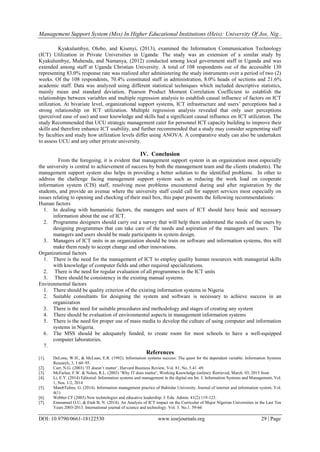 Management Support System (Mss) In Higher Educational Institutions (Heis): University Of Jos, Nig..
DOI: 10.9790/0661-18122530 www.iosrjournals.org 29 | Page
Kyakulumbye, Olobo, and Kisenyi, (2013), examined the Information Communication Technology
(ICT) Utilization in Private Universities in Uganda: The study was an extension of a similar study by
Kyakulumbye, Muhenda, and Namanya, (2012) conducted among local government staff in Uganda and was
extended among staff at Uganda Christian University. A total of 108 respondents out of the accessible 130
representing 83.0% response rate was realized after administering the study instruments over a period of two (2)
weeks. Of the 108 respondents, 70.4% constituted staff in administration, 8.0% heads of sections and 21.6%
academic staff. Data was analyzed using different statistical techniques which included descriptive statistics,
mainly mean and standard deviation, Pearson Product Moment Correlation Coefficient to establish the
relationships between variables and multiple regression analysis to establish causal influence of factors on ICT
utilization. At bivariate level, organizational support systems, ICT infrastructure and users‟ perceptions had a
strong relationship on ICT utilization. Multiple regression analysis revealed that only user perceptions
(perceived ease of use) and user knowledge and skills had a significant causal influence on ICT utilization. The
study Recommended that UCU strategic management cater for personnel ICT capacity building to improve their
skills and therefore enhance ICT usability, and further recommended that a study may consider segmenting staff
by faculties and study how utilization levels differ using ANOVA. A comparative study can also be undertaken
to assess UCU and any other private university.
IV. Conclusion
From the foregoing, it is evident that management support system in an organization most especially
the university is central to achievement of success by both the management team and the clients (students). The
management support system also helps in providing a better solution to the identified problems. In other to
address the challenge facing management support system such as reducing the work load on cooperate
information system (CIS) staff, resolving most problems encountered during and after registration by the
students, and provide an avenue where the university staff could call for support services most especially on
issues relating to opening and checking of their mail box, this paper presents the following recommendations:
Human factors
1. In dealing with humanistic factors, the managers and users of ICT should have basic and necessary
information about the use of ICT.
2. Programme designers should carry out a survey that will help them understand the needs of the users by
designing programmes that can take care of the needs and aspiration of the managers and users. The
managers and users should be made participants in system design.
3. Managers of ICT units in an organization should be train on software and information systems, this will
make them ready to accept change and other innovations.
Organizational factors
1. There is the need for the management of ICT to employ quality human resources with managerial skills
with knowledge of computer fields and other required specializations.
2. There is the need for regular evaluation of all programmes in the ICT units
3. There should be consistency in the existing manual systems.
Environmental factors
1. There should be quality criterion of the existing information systems in Nigeria
2. Suitable consultants for designing the system and software is necessary to achieve success in an
organization
3. There is the need for suitable procedures and methodology and stages of creating any system
4. There should be evaluation of environmental aspects in management information systems
5. There is the need for proper use of mass media to develop the culture of using computer and information
systems in Nigeria.
6. The MSS should be adequately funded, to create room for most schools to have a well-equipped
computer laboratories.
7.
References
[1]. DeLone, W.H., & McLean, E.R. (1992). Information systems success: The quest for the dependent variable. Information Systems
Research, 3, 1 60–95.
[2]. Carr, N.G. (2003) „IT doesn‟t matter‟, Harvard Business Review, Vol. 81, No. 5.41–49.
[3]. McFarlan, F.W. & Nolan, R.L. (2003) „Why IT does matter‟, Working Knowledge (online). Retrieved, March. 03, 2015 from
[4]. Li, E.Y. (2014) Editorial: Information systems and management in the digital era Int. J. Information Systems and Management, Vol.
1, Nos. 1/2, 2014
[5]. MatebTafere, G. (2014). Information management practice of Bahirdar University. Journal of internet and information system. Vol.
4(1)
[6]. Webber CF (2003).New technologies and educative leadership. J. Edu. Admin. 41(2):119-123.
[7]. Emmanuel O.U, & Etuh B, N. (2014). An Analysis of ICT impact on the Curricular of Major Nigerian Universities in the Last Ten
Years 2003-2013. International journal of science and technology. Vol. 3. No.1. 59-66
 