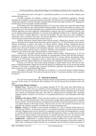 Predicting Software Aging Related Bugs From Imbalanced Datasets By Using Data Mini...
DOI: 10.9790/0661-18132735 www.iosrjournals.org 28 | Page
The problem discussed in the paper is a classification problem as we want to predict whether given
software has bugs or not.
Classifier ensembles are methods to improve the accuracy of classification algorithms. Classifier
ensembles are combination of accurate and diverse classifiers. The final result of an ensemble depends on output
of individual classifiers. Classifier ensembles generally perform better than single classifiers [10]. Bagging [11]
and Boosting [12] are two popular classifier ensembles.
Some datasets have class-imbalanced problem [13]. In two-class setting, most of the data points belong
to one class. This problem is also called imbalanced dataset problem. The aim of this problem is to detect a rare
but important case. The classifier algorithms may not perform well on these datasets. To overcome this problem,
different approaches have been suggested. Undersampling of majority class and oversampling of minority class
are two popular preprocessing approaches to overcome class-imbalanced problem [13]. A classifier algorithm
with a cost matrix is another approach to overcome this problem. The cost matrix gives more weightage to
classification error of minority class point. The decision threshold is shifted towards minority class. In other
words, the trained model is biased towards minority class [13].
Software repositories contain datasets about software projects. Mining these datasets can be used to
uncover interesting and actionable information about software projects [14, 15]. This information can be used by
software practitioners to improve the quality of software projects. Mining software engineering data has
emerged as a research direction in test automation. Application of data Mining software metrics have been
widely used in the past for predictive and explanatory purposes. These techniques try to find out relationship
between software metrics and the bugs in a program. Therefore, these techniques can predict which software
program is more likely to have bugs without doing any manual testing [14, 15].
Czibula et al. [16] apply association rules to predict software defects. Moeyersomsa et al. [17] use
decision tree ensembles with rule extraction algorithm for comprehensible software fault and effort prediction.
El-Sebakhy [18] applies functional networks forecasting framework to forecast software development efforts.
Dejaeger et al. [19] present a comparative study of various data mining techniques for software efforts. The
study suggests that Least Squares Regression in combination with a logarithmic transformation performs best.
Cotroneo et al. [20] use various data mining techniques to predict which source code files are more
prone to Aging-Related Bugs. Despite the fact that the datasets are imbalanced they use the normal data mining
techniques. In this paper, a detailed study of general classification algorithms and algorithms for imbalanced
data is carried out on an Aging-Related Bugs dataset.
This paper is organized in the following way. In Section 2, we discussed the data mining techniques
and the dataset used in the study. The results are discussed in Section 3. Conclusion and future work is presented
in Section 4.
II. Material & Methods
We used various general data mining techniques and data mining techniques for imbalanced datasets in
our study. In this section, we will discuss these techniques. We will also discuss about the dataset used in the
study.
2.1 General Data Mining Techniques
i. Decision Trees - Decision trees are very popular classifiers [8, 9]. They create rules which human can
understand easily. These trees are created by recursive partitioning. Started with root node, at each node
of the tree the data points available at the node are split in different braches depending upon the chosen
split criterion eg. Information Gain ratio, Gini index etc. Splitting process terminates after a particular
stopping criterion is reached. C4.5 [21] tree is a very popular decision tree, it uses Information Gain Ratio
criterion.
ii. Multilayers Perceptron (MLP) - Neural networks classifiers are inspired by biological neural networks
[8, 9]. They are interconnected nodes. These networks have weights which represent connection strengths
between neurons. These neural networks can approximate all kinds of decision boundaries [8, 9]. They are
very popular because of their high accuracy. However, they are slow. The selection of parameters is an
important step, improper parameters can reduce the accuracy of neural networks.
iii. Bagging - Bagging is a method to create classifier ensembles [11]. This is a general method and can be
used with any classifier. As discussed in Section 1, for classifier ensembles we need accurate and diverse
classifiers. Bagging creates diverse classifiers by resampling. In each round, the training datasets is created
by sampling the data from training data uniformly and with replacement. Hence, in each round some data
points are not selected whereas some data points are selected more than one time. This process create
diverse datasets, classifiers trained on these datasets are diverse and hence create accurate ensembles.
iv. AdaBoost.M1 - AdaBoost.M1 is a popular classifier ensembles method [12]. In each round of training,
weights are assigned to each data points such that the hard to classify data points will get more weights. In
other words, in subsequent rounds, classifiers try to concentrate more on difficult to predict data points. It
 