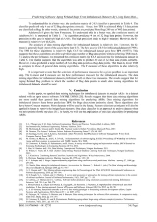 Predicting Software Aging Related Bugs From Imbalanced Datasets By Using Data Mini...
DOI: 10.9790/0661-18132735 www.iosrjournals.org 34 | Page
To understand this in a better way, the confusion matrix of C4.5 classifier is presented in Table 4. The
classifier predicted only 4 out of 32 Bug data points correctly. Hence, low TPR is achieved. Only 13 data points
are classified as Bug. In other words, almost all the points are predicted Non-Bug (389 out of 402 data points).
Adaboost.M1 gives the best F-measure. To understand this in a better way, the confusion matrix of
AdaBoost.M1 is presented in Table 5. The algorithm predicted 9 out of 32 Bug data points. However, the
precision in this case is relatively high (0.4500). The high precision leads to high F-measure. However, the G-
measure is relatively low (0.5224).
The accuracy of data mining algorithms for imbalanced datasets is relatively low. However, the G-
mean is generally high (most of the cases more than 0.7). The best case is C4.5 for imbalanced dataset (0.7998).
The TPR for these algorithms is relatively high. C4.5 for imbalanced dataset gave best TPR (0.9375). This
suggests that these algorithms are able to predict large number of Bug data points without affecting TNR much.
To analyse the performance, we presented the confusion matrix for C4.5 decision tree for imbalanced dataset in
Table 6. The matrix suggests that the algorithm was able to predict 30 out of 32 Bug data points correctly.
However, it also predicted a large number of Non-Bug data points as Bug data points. That leads to lower TNR
as compare to those of general data mining algorithms. The F-measure of these algorithms is also relatively
high.
It is important to note that the selection of performance measures for a given problem is an important
step. The G-mean and F-measure are the best performance measure for the imbalanced datasets. The data
mining algorithms for imbalanced datasets performed well on these two measures. The results suggest that for
Aging Related Bug problem in which the number of Bug data points is small, data mining algorithms for
imbalanced datasets should be used.
V. Conclusion
In this paper, we applied data mining techniques for imbalanced datasets to predict ARBs in a dataset
related with an open source software; MYSQL DBMS [20]. Results suggest that these data mining algorithms
are more useful than general data mining algorithms for predicting ARBs. Data mining algorithms for
imbalanced datasets have better prediction (TPR) for Bugs data points (minority class). These algorithms also
have better G-mean measure. More datasets will be used in the future. Feature selection techniques will also be
applied in future to remove the insignificant features. One class classifier is an approach to analyse dataset when
we have points of only one class [31]. In future, we will see the application of one class classifiers for predicting
ARBs.
References
[1]. S. L. Pfleeger and J. M. Atlee, Software Engineering: Theory and Practice, Prentice Hall; 4 edition, 2009.
[2]. Ian Sommerville, Software Engineering, Pearson; 9 edition, 2010.
[3]. M. McDonald, R. Musson and R. Smith, The Practical Guide to Defect Prevention, Microsoft Press, 2007.
[4]. M. Dowson, The Ariane 5 Software Failure, Software Engineering Notes 22 (2): 84. 1997.
[5]. D. Huizinga, Dorota and A. Kolawa, Automated Defect Prevention: Best Practices in Software Management. Wiley-IEEE
Computer Society Press. 2007.
[6]. M. Grottke, R. Matias, R., and K. S. Trivedi, The fundamentals of software aging, In IEEE Proceedings of Workshop on Software
Aging and Rejuvenation, in conjunction with ISSRE. Seattle, WA. 2008.
[7]. D. Controneo, R. Natella, R. Pietrantuono, and S. Russo, A survey on software aging and rejuvenation studies, IACM Journal on
Emerging Technologies in Computing Systems (JETC), 2014.
[8]. J. Han, M. Kamber and J. Pei, Data Mining: Concepts and Techniques, Morgan Kaufmann; 2011.
I. H. Witten, E. Frank, M. A. Hall (Author) Data Mining: Practical Machine Learning Tools and Techniques, Morgan Kaufmann;
2011.
[9]. L. I. Kuncheva, Combining Pattern Classifiers: Methods and Algorithms. Wiley-Interscience, 2004.
[10]. L. Breiman. Bagging predictors. Machine Learning 24, 1996, pp. 123-140.
[11]. R. E. Schapire and Y. Singer. Improved boosting algorithms using confidence-rated predictions. Machine Learning 37, 1999, pp.
297-336.
[12]. N. Chawla, Data mining for imbalanced datasets: An overview. In. Maimon O., Rokach L. (eds.) The Data Mining and Knowledge
Discovery Handbook, Springer 2005, pp. 853-867.
[13]. A. E. Hassan and T. Xie. Mining software engineering data. In Proceedings of the 32nd ACM/IEEE International Conference on
Software Engineering, 2010, pp. 503–504.
[14]. H. H. Kagdi, M. L. Collard, and J. I. Maletic. A survey and taxonomy of approaches for mining software repositories in the context
of software evolution. Journal of Software Maintenance, 19(2), 2007, pp. 77–131.
[15]. G. Czibula, , Z. Marian and I. G. Czibula, Software defect prediction using relational association rule mining. Information
Sciences, 264, 2014, pp. 260–278.
[16]. J. Moeyersomsa, E. Junqué de Fortunya, K. Dejaegerb, , B. Baesensb, D. Martensa, Comprehensible software fault and effort
prediction: A data mining approach, Journal of Systems and Software, Volume 100, Feb. 2015, pp. 80–90.
[17]. E. A. El-Sebakhy, Functional networks as a novel data mining paradigm in forecasting software development efforts, Expert
Systems with Applications, 38(3), March 2011, pp. 2187–2194.
[18]. K. Dejaeger, W. Verbeke, D. Martens, and B. Baesens. Data mining techniques for software effort estimation: A comparative study.
IEEE TSE, 38(2), 2012, pp. 375–397.
[19]. D. Cotroneo, R. Natella, R., and R. Pietrantuono, Predicting aging-related bugs using software complexity metrics. Performance
Evaluation, 70(3), 2013, pp. 163–178.
 