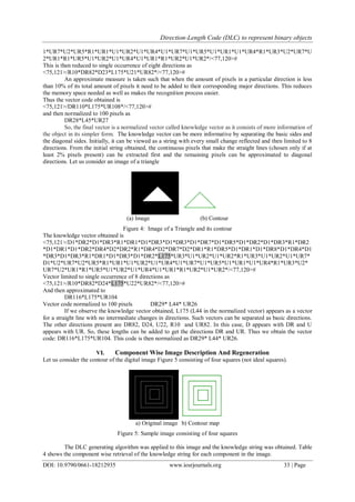 Direction-Length Code (DLC) to represent binary objects
DOI: 10.9790/0661-18212935 www.iosrjournals.org 33 | Page
1*UR7*U2*UR5*R1*UR1*U1*UR2*U1*UR4*U1*UR7*U1*UR5*U1*UR1*U1*UR4*R1*UR3*U2*UR7*U
2*UR1*R1*UR5*U1*UR2*U1*UR4*U1*UR1*R1*UR2*U1*UR2*/<77,120>#
This is then reduced to single occurrence of eight directions as
<75,121>/R10*DR82*D23*L175*U21*UR82*/<77,120>#
An approximate measure is taken such that when the amount of pixels in a particular direction is less
than 10% of its total amount of pixels it need to be added to their corresponding major directions. This reduces
the memory space needed as well as makes the recognition process easier.
Thus the vector code obtained is
<75,121>/DR110*L175*UR108*/<77,120>#
and then normalized to 100 pixels as
DR28*L45*UR27
So, the final vector is a normalized vector called knowledge vector as it consists of more information of
the object in its simpler form. The knowledge vector can be more informative by separating the basic sides and
the diagonal sides. Initially, it can be viewed as a string with every small change reflected and then limited to 8
directions. From the initial string obtained, the continuous pixels that make the straight lines (chosen only if at
least 2% pixels present) can be extracted first and the remaining pixels can be approximated to diagonal
directions. Let us consider an image of a triangle
(a) Image (b) Contour
Figure 4: Image of a Triangle and its contour
The knowledge vector obtained is
<75,121>/D1*DR2*D1*DR3*R1*DR1*D1*DR3*D1*DR3*D1*DR7*D1*DR5*D1*DR2*D1*DR3*R1*DR2
*D1*DR1*D1*DR2*DR4*D2*DR2*R1*DR4*D2*DR7*D2*DR1*R1*DR5*D1*DR1*D1*DR8*D1*DR4*D1
*DR3*D1*DR3*R1*DR1*D1*DR3*D1*DR2*L175*UR3*U1*UR2*U1*UR2*R1*UR3*U1*UR2*U1*UR7*
D1*U2*UR7*U2*UR5*R1*UR1*U1*UR2*U1*UR4*U1*UR7*U1*UR5*U1*UR1*U1*UR4*R1*UR3*U2*
UR7*U2*UR1*R1*UR5*U1*UR2*U1*UR4*U1*UR1*R1*UR2*U1*UR2*/<77,120>#
Vector limited to single occurrence of 8 directions as
<75,121>/R10*DR82*D24*L175*U22*UR82*/<77,120>#
And then approximated to
DR116*L175*UR104
Vector code normalized to 100 pixels DR29* L44* UR26
If we observe the knowledge vector obtained, L175 (L44 in the normalized vector) appears as a vector
for a straight line with no intermediate changes in directions. Such vectors can be separated as basic directions.
The other directions present are DR82, D24, U22, R10 and UR82. In this case, D appears with DR and U
appears with UR. So, these lengths can be added to get the directions DR and UR. Thus we obtain the vector
code: DR116*L175*UR104. This code is then normalized as DR29* L44* UR26.
VI. Component Wise Image Description And Regeneration
Let us consider the contour of the digital image Figure 5 consisting of four squares (not ideal squares).
a) Original image b) Contour map
Figure 5: Sample image consisting of four squares
The DLC generating algorithm was applied to this image and the knowledge string was obtained. Table
4 shows the component wise retrieval of the knowledge string for each component in the image.
 