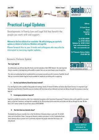 Developments in Family Law and Legal Aid that benefit the
people you work with and support.
Welcome to the first edition of our newsletter. We will be bringing you quarterly
updates in relation to Family Law, Mediation and Legal Aid.
Please forward this to your friends and colleagues who may also be
interested in receiving regular updates.
How to get legal aid
As professionals, you will know about the drastic cuts that took place in April 2013. However, the most important
thing to remember is that legal aid is still available to people, there are just some hoops to jump through first.
The rules surrounding legal aid are complicated but we are going to provide you with a summary. Hopefully, this will
help you to ascertain whether legal aid may be available for people you are working with or supporting.
3. Has there been any domestic abuse?
The absolute key thing to remember here is that the definition of domestic abuse is quite wide. The full defi-
nition can be found here: (https://www.gov.uk/domestic-violence-and-abuse). In a lot of relationship break-
downs domestic abuse is present and it is extremely important that people understand that abuse is not
only physical.
Address:
3-5 South Street
Havant
Hampshire
PO9 1BU
Tel: 02392 492967
Fax: 02392 499349
Mediation Tel: 02392 474040
Email: mail@swainandco.com
Web: www.swainandco.com
24/7 Domestic Violence Helpline
07435 969 798
Business Name
Practical Legal Updates
June 2014 Volume 1, Issue 1
Domestic Violence Update
NICOLA WHITLEY
SPECIALIST IN
DOMESTIC VIOLENCE
1. Are the Local Authority (Social Services) involved?
If so, then legal aid is often available to help people with meetings, threats of removal of children and advice about Social Services. It is important to get
help early on and therefore if Social Services are involved at all, let us know and our dedicated care team can talk you through the processes in securing
legal aid.
2. Is emergency protection required?
Legal aid is available for protective orders (non-molestation/occupation order/injunctions/harassment). Protective orders can be applied for in an emer-
gency, on that day if necessary, and legal aid is available for this. We can advise on the action that can be taken and talk you through the steps. We also
have a 24/7 contact number for out of hours advice: 07435 969798
 