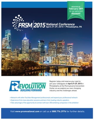 REGISTER BY
February 28th
for our early bird
discount!
Visit www.prsmnational.com or call us at 888.776.2976 for further details.
Register today and reserve your spot to
join your colleagues on April 27-29, 2015 in
Philadelphia at the Pennsylvania Convention
Center as we explore our ever changing
industry and the challenges ahead.
• Network with other Facilities Management professionals and expand your professional network
• Experience ﬁrst-class education sessions and learn from leading industry speakers
• Take advantage of the opportunity to connect with over 350 exhibiting companies in the exhibition
 