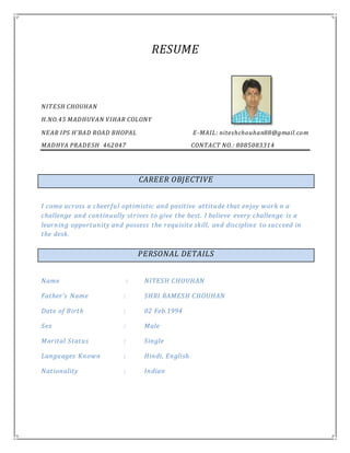 RESUME
NITESH CHOUHAN
H.NO.45 MADHUVAN VIHAR COLONY
NEAR IPS H’BAD ROAD BHOPAL E-MAIL: niteshchouhan88@gmail.com
MADHYA PRADESH 462047 CONTACT NO.: 8085083314
I come across a cheerful optimistic and positive attitude that enjoy work n a
challenge and continually strives to give the best. I believe every challenge is a
learning opportunity and possess the requisite skill, and discipline to succeed in
the desk.
Name : NITESH CHOUHAN
Father’s Name : SHRI RAMESH CHOUHAN
Date of Birth : 02 Feb.1994
Sex : Male
Marital Status : Single
Languages Known : Hindi, English
Nationality : Indian
CAREER OBJECTIVE
PERSONAL DETAILS
 